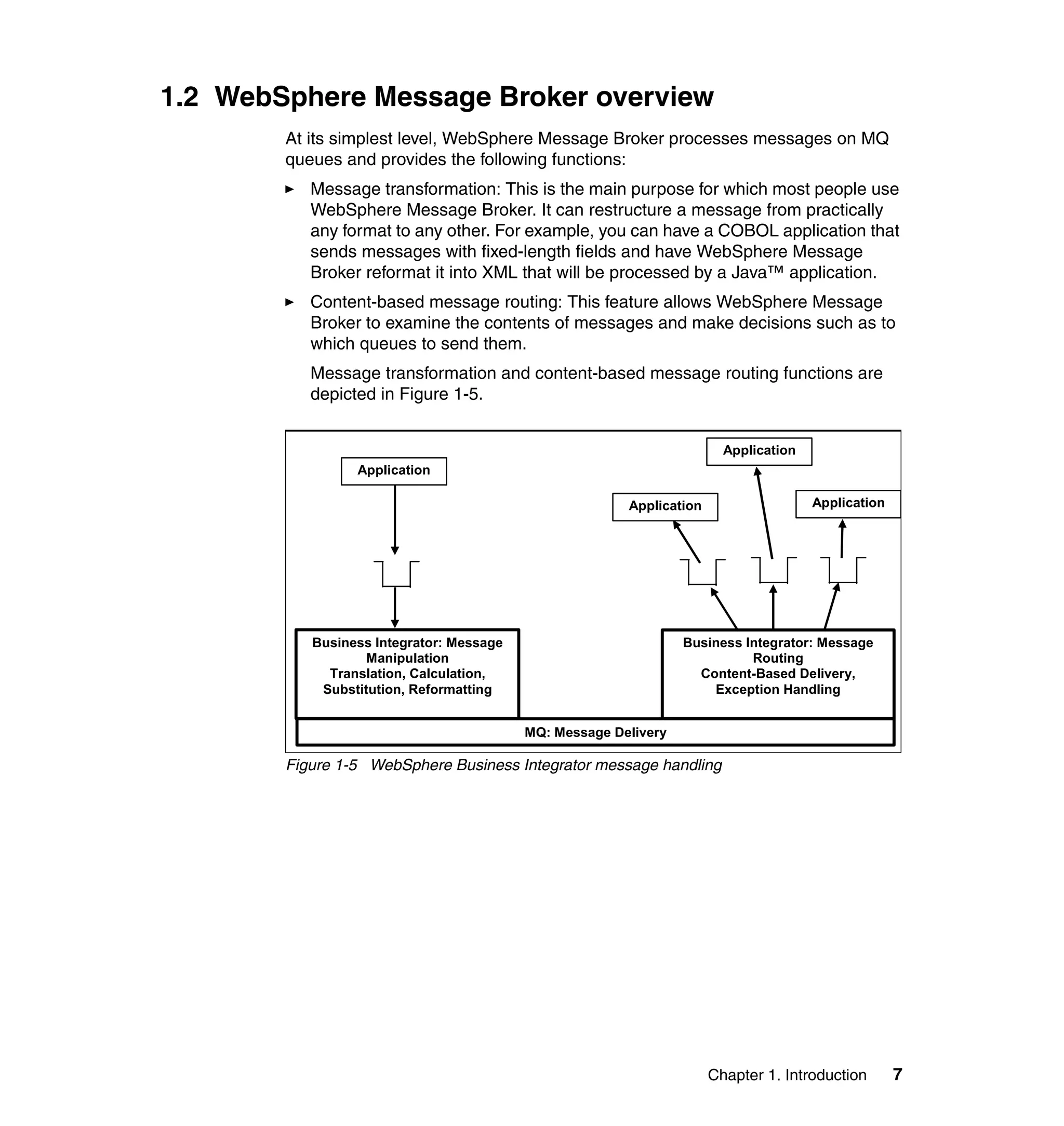 1.2 WebSphere Message Broker overview
        At its simplest level, WebSphere Message Broker processes messages on MQ
        queues and provides the following functions:
           Message transformation: This is the main purpose for which most people use
           WebSphere Message Broker. It can restructure a message from practically
           any format to any other. For example, you can have a COBOL application that
           sends messages with fixed-length fields and have WebSphere Message
           Broker reformat it into XML that will be processed by a Java™ application.
           Content-based message routing: This feature allows WebSphere Message
           Broker to examine the contents of messages and make decisions such as to
           which queues to send them.
           Message transformation and content-based message routing functions are
           depicted in Figure 1-5.


                                                                        Application
                 Application

                                                        Application                   Application




           Business Integrator: Message                          Business Integrator: Message
                   Manipulation                                            Routing
             Translation, Calculation,                             Content-Based Delivery,
            Substitution, Reformatting                               Exception Handling


                                          MQ: Message Delivery

        Figure 1-5 WebSphere Business Integrator message handling




                                                                      Chapter 1. Introduction       7
 