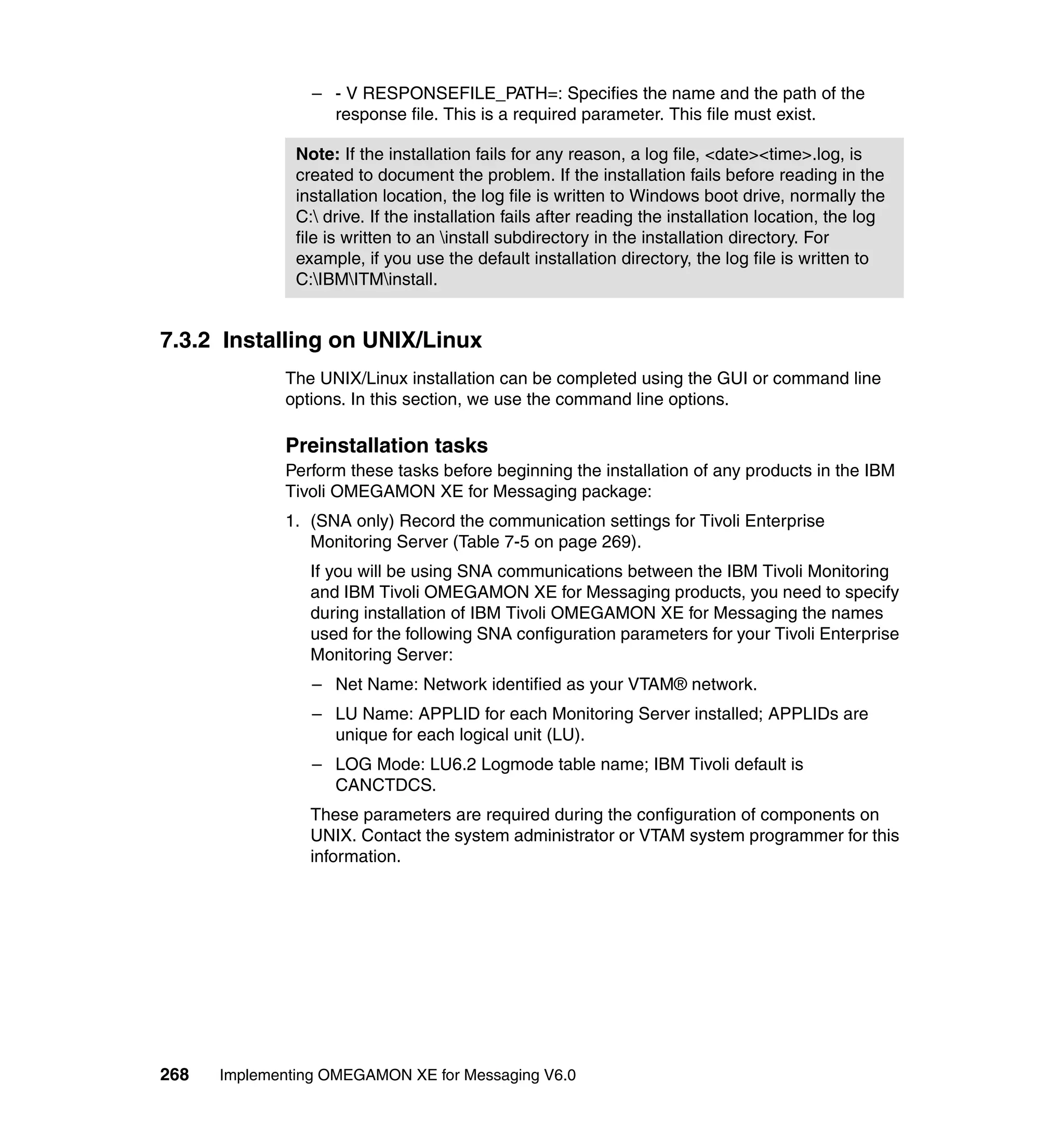 – - V RESPONSEFILE_PATH=: Specifies the name and the path of the
                   response file. This is a required parameter. This file must exist.

               Note: If the installation fails for any reason, a log file, <date><time>.log, is
               created to document the problem. If the installation fails before reading in the
               installation location, the log file is written to Windows boot drive, normally the
               C: drive. If the installation fails after reading the installation location, the log
               file is written to an install subdirectory in the installation directory. For
               example, if you use the default installation directory, the log file is written to
               C:IBMITMinstall.


7.3.2 Installing on UNIX/Linux
             The UNIX/Linux installation can be completed using the GUI or command line
             options. In this section, we use the command line options.

             Preinstallation tasks
             Perform these tasks before beginning the installation of any products in the IBM
             Tivoli OMEGAMON XE for Messaging package:
             1. (SNA only) Record the communication settings for Tivoli Enterprise
                Monitoring Server (Table 7-5 on page 269).
                 If you will be using SNA communications between the IBM Tivoli Monitoring
                 and IBM Tivoli OMEGAMON XE for Messaging products, you need to specify
                 during installation of IBM Tivoli OMEGAMON XE for Messaging the names
                 used for the following SNA configuration parameters for your Tivoli Enterprise
                 Monitoring Server:
                 – Net Name: Network identified as your VTAM® network.
                 – LU Name: APPLID for each Monitoring Server installed; APPLIDs are
                   unique for each logical unit (LU).
                 – LOG Mode: LU6.2 Logmode table name; IBM Tivoli default is
                   CANCTDCS.
                 These parameters are required during the configuration of components on
                 UNIX. Contact the system administrator or VTAM system programmer for this
                 information.




268   Implementing OMEGAMON XE for Messaging V6.0
 
