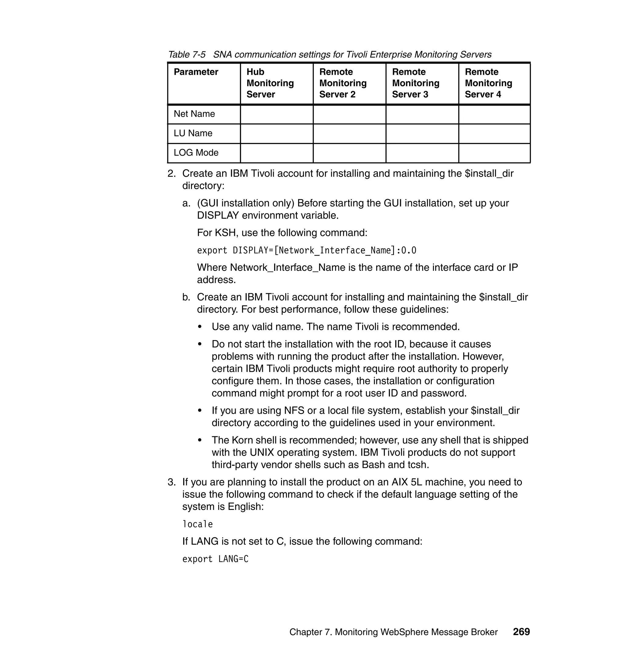 Table 7-5 SNA communication settings for Tivoli Enterprise Monitoring Servers
 Parameter         Hub              Remote           Remote           Remote
                   Monitoring       Monitoring       Monitoring       Monitoring
                   Server           Server 2         Server 3         Server 4

 Net Name

 LU Name

 LOG Mode

2. Create an IBM Tivoli account for installing and maintaining the $install_dir
   directory:
   a. (GUI installation only) Before starting the GUI installation, set up your
      DISPLAY environment variable.
      For KSH, use the following command:
      export DISPLAY=[Network_Interface_Name]:0.0
      Where Network_Interface_Name is the name of the interface card or IP
      address.
   b. Create an IBM Tivoli account for installing and maintaining the $install_dir
      directory. For best performance, follow these guidelines:
       •   Use any valid name. The name Tivoli is recommended.
       •   Do not start the installation with the root ID, because it causes
           problems with running the product after the installation. However,
           certain IBM Tivoli products might require root authority to properly
           configure them. In those cases, the installation or configuration
           command might prompt for a root user ID and password.
       •   If you are using NFS or a local file system, establish your $install_dir
           directory according to the guidelines used in your environment.
       •   The Korn shell is recommended; however, use any shell that is shipped
           with the UNIX operating system. IBM Tivoli products do not support
           third-party vendor shells such as Bash and tcsh.
3. If you are planning to install the product on an AIX 5L machine, you need to
   issue the following command to check if the default language setting of the
   system is English:
   locale
   If LANG is not set to C, issue the following command:
   export LANG=C




                             Chapter 7. Monitoring WebSphere Message Broker        269
 
