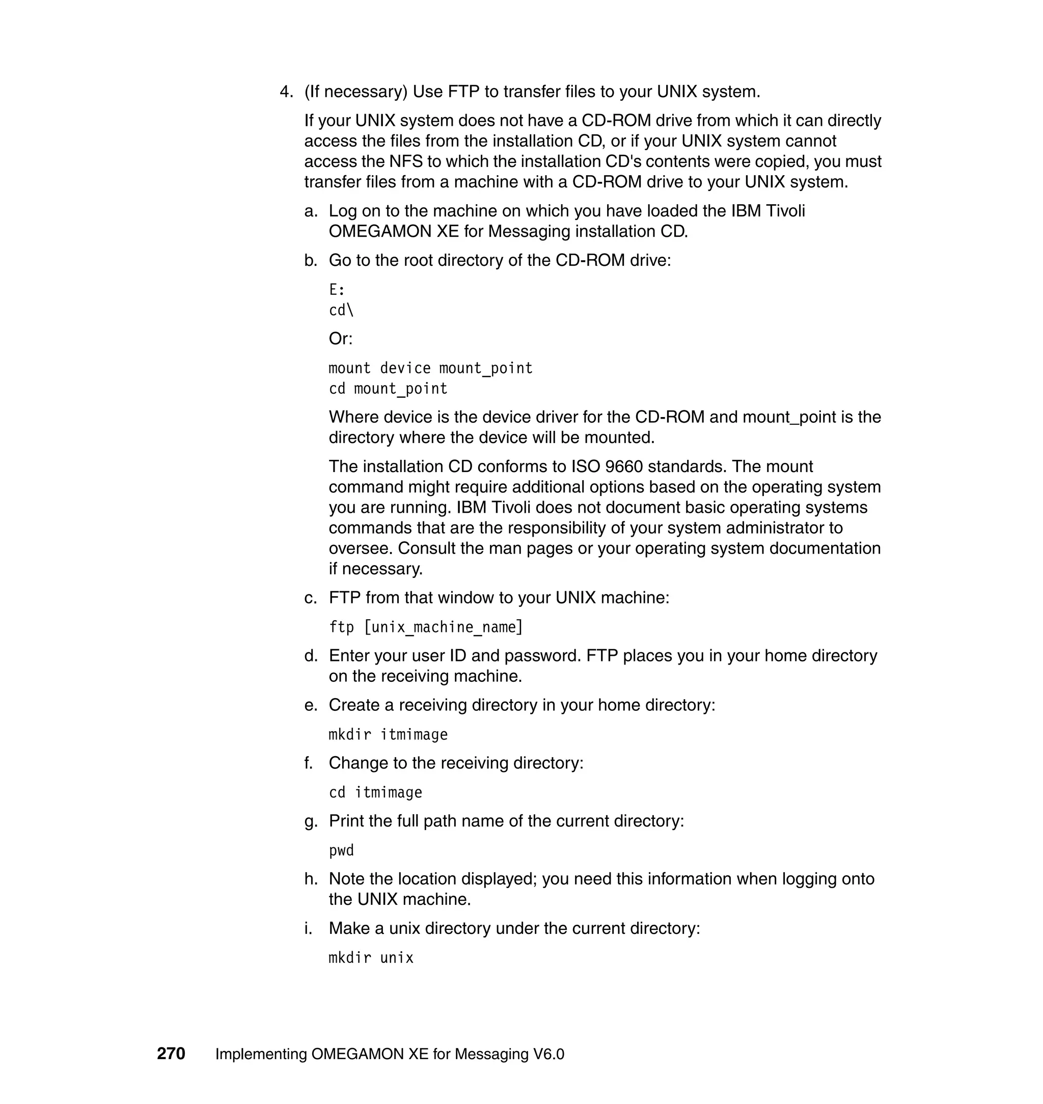 4. (If necessary) Use FTP to transfer files to your UNIX system.
                If your UNIX system does not have a CD-ROM drive from which it can directly
                access the files from the installation CD, or if your UNIX system cannot
                access the NFS to which the installation CD's contents were copied, you must
                transfer files from a machine with a CD-ROM drive to your UNIX system.
                a. Log on to the machine on which you have loaded the IBM Tivoli
                   OMEGAMON XE for Messaging installation CD.
                b. Go to the root directory of the CD-ROM drive:
                   E:
                   cd
                   Or:
                   mount device mount_point
                   cd mount_point
                   Where device is the device driver for the CD-ROM and mount_point is the
                   directory where the device will be mounted.
                   The installation CD conforms to ISO 9660 standards. The mount
                   command might require additional options based on the operating system
                   you are running. IBM Tivoli does not document basic operating systems
                   commands that are the responsibility of your system administrator to
                   oversee. Consult the man pages or your operating system documentation
                   if necessary.
                c. FTP from that window to your UNIX machine:
                   ftp [unix_machine_name]
                d. Enter your user ID and password. FTP places you in your home directory
                   on the receiving machine.
                e. Create a receiving directory in your home directory:
                   mkdir itmimage
                f. Change to the receiving directory:
                   cd itmimage
                g. Print the full path name of the current directory:
                   pwd
                h. Note the location displayed; you need this information when logging onto
                   the UNIX machine.
                i. Make a unix directory under the current directory:
                   mkdir unix




270   Implementing OMEGAMON XE for Messaging V6.0
 