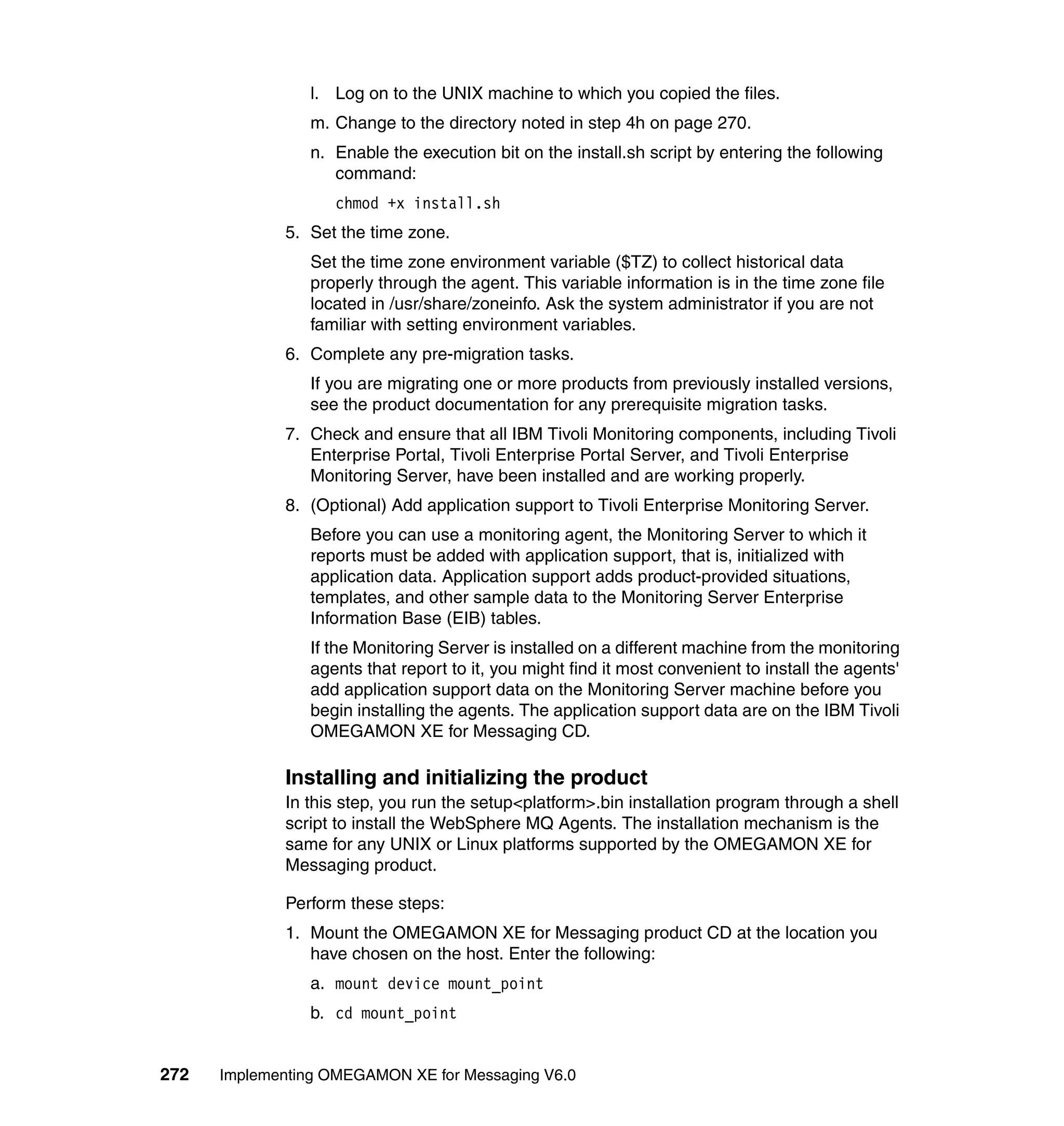 l. Log on to the UNIX machine to which you copied the files.
                m. Change to the directory noted in step 4h on page 270.
                n. Enable the execution bit on the install.sh script by entering the following
                   command:
                   chmod +x install.sh
             5. Set the time zone.
                Set the time zone environment variable ($TZ) to collect historical data
                properly through the agent. This variable information is in the time zone file
                located in /usr/share/zoneinfo. Ask the system administrator if you are not
                familiar with setting environment variables.
             6. Complete any pre-migration tasks.
                If you are migrating one or more products from previously installed versions,
                see the product documentation for any prerequisite migration tasks.
             7. Check and ensure that all IBM Tivoli Monitoring components, including Tivoli
                Enterprise Portal, Tivoli Enterprise Portal Server, and Tivoli Enterprise
                Monitoring Server, have been installed and are working properly.
             8. (Optional) Add application support to Tivoli Enterprise Monitoring Server.
                Before you can use a monitoring agent, the Monitoring Server to which it
                reports must be added with application support, that is, initialized with
                application data. Application support adds product-provided situations,
                templates, and other sample data to the Monitoring Server Enterprise
                Information Base (EIB) tables.
                If the Monitoring Server is installed on a different machine from the monitoring
                agents that report to it, you might find it most convenient to install the agents'
                add application support data on the Monitoring Server machine before you
                begin installing the agents. The application support data are on the IBM Tivoli
                OMEGAMON XE for Messaging CD.

             Installing and initializing the product
             In this step, you run the setup<platform>.bin installation program through a shell
             script to install the WebSphere MQ Agents. The installation mechanism is the
             same for any UNIX or Linux platforms supported by the OMEGAMON XE for
             Messaging product.

             Perform these steps:
             1. Mount the OMEGAMON XE for Messaging product CD at the location you
                have chosen on the host. Enter the following:
                a. mount device mount_point
                b. cd mount_point


272   Implementing OMEGAMON XE for Messaging V6.0
 