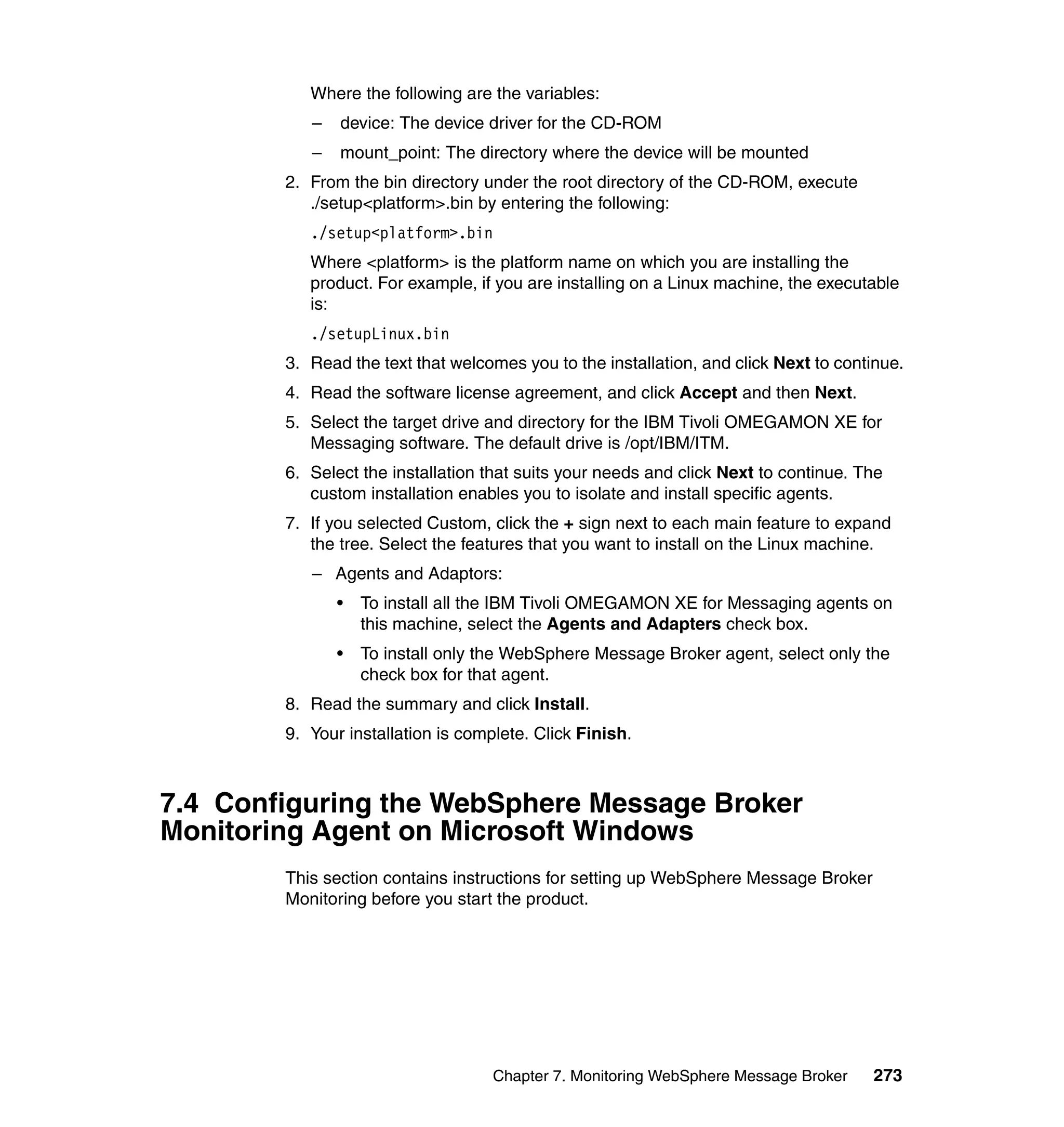 Where the following are the variables:
           –   device: The device driver for the CD-ROM
           –   mount_point: The directory where the device will be mounted
        2. From the bin directory under the root directory of the CD-ROM, execute
           ./setup<platform>.bin by entering the following:
           ./setup<platform>.bin
           Where <platform> is the platform name on which you are installing the
           product. For example, if you are installing on a Linux machine, the executable
           is:
           ./setupLinux.bin
        3. Read the text that welcomes you to the installation, and click Next to continue.
        4. Read the software license agreement, and click Accept and then Next.
        5. Select the target drive and directory for the IBM Tivoli OMEGAMON XE for
           Messaging software. The default drive is /opt/IBM/ITM.
        6. Select the installation that suits your needs and click Next to continue. The
           custom installation enables you to isolate and install specific agents.
        7. If you selected Custom, click the + sign next to each main feature to expand
           the tree. Select the features that you want to install on the Linux machine.
           – Agents and Adaptors:
               •   To install all the IBM Tivoli OMEGAMON XE for Messaging agents on
                   this machine, select the Agents and Adapters check box.
               •   To install only the WebSphere Message Broker agent, select only the
                   check box for that agent.
        8. Read the summary and click Install.
        9. Your installation is complete. Click Finish.



7.4 Configuring the WebSphere Message Broker
Monitoring Agent on Microsoft Windows
        This section contains instructions for setting up WebSphere Message Broker
        Monitoring before you start the product.




                                    Chapter 7. Monitoring WebSphere Message Broker    273
 