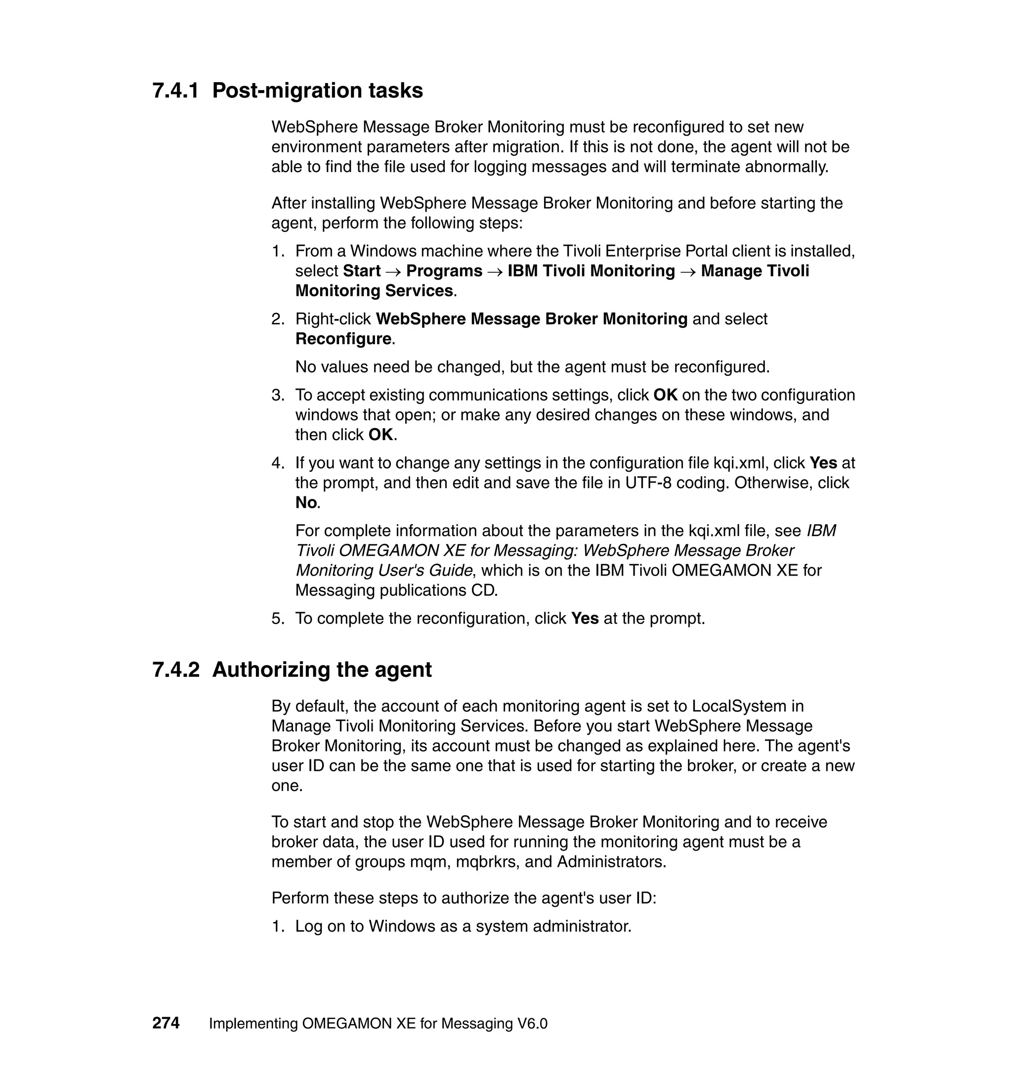 7.4.1 Post-migration tasks
             WebSphere Message Broker Monitoring must be reconfigured to set new
             environment parameters after migration. If this is not done, the agent will not be
             able to find the file used for logging messages and will terminate abnormally.

             After installing WebSphere Message Broker Monitoring and before starting the
             agent, perform the following steps:
             1. From a Windows machine where the Tivoli Enterprise Portal client is installed,
                select Start → Programs → IBM Tivoli Monitoring → Manage Tivoli
                Monitoring Services.
             2. Right-click WebSphere Message Broker Monitoring and select
                Reconfigure.
                No values need be changed, but the agent must be reconfigured.
             3. To accept existing communications settings, click OK on the two configuration
                windows that open; or make any desired changes on these windows, and
                then click OK.
             4. If you want to change any settings in the configuration file kqi.xml, click Yes at
                the prompt, and then edit and save the file in UTF-8 coding. Otherwise, click
                No.
                For complete information about the parameters in the kqi.xml file, see IBM
                Tivoli OMEGAMON XE for Messaging: WebSphere Message Broker
                Monitoring User's Guide, which is on the IBM Tivoli OMEGAMON XE for
                Messaging publications CD.
             5. To complete the reconfiguration, click Yes at the prompt.


7.4.2 Authorizing the agent
             By default, the account of each monitoring agent is set to LocalSystem in
             Manage Tivoli Monitoring Services. Before you start WebSphere Message
             Broker Monitoring, its account must be changed as explained here. The agent's
             user ID can be the same one that is used for starting the broker, or create a new
             one.

             To start and stop the WebSphere Message Broker Monitoring and to receive
             broker data, the user ID used for running the monitoring agent must be a
             member of groups mqm, mqbrkrs, and Administrators.

             Perform these steps to authorize the agent's user ID:
             1. Log on to Windows as a system administrator.




274   Implementing OMEGAMON XE for Messaging V6.0
 
