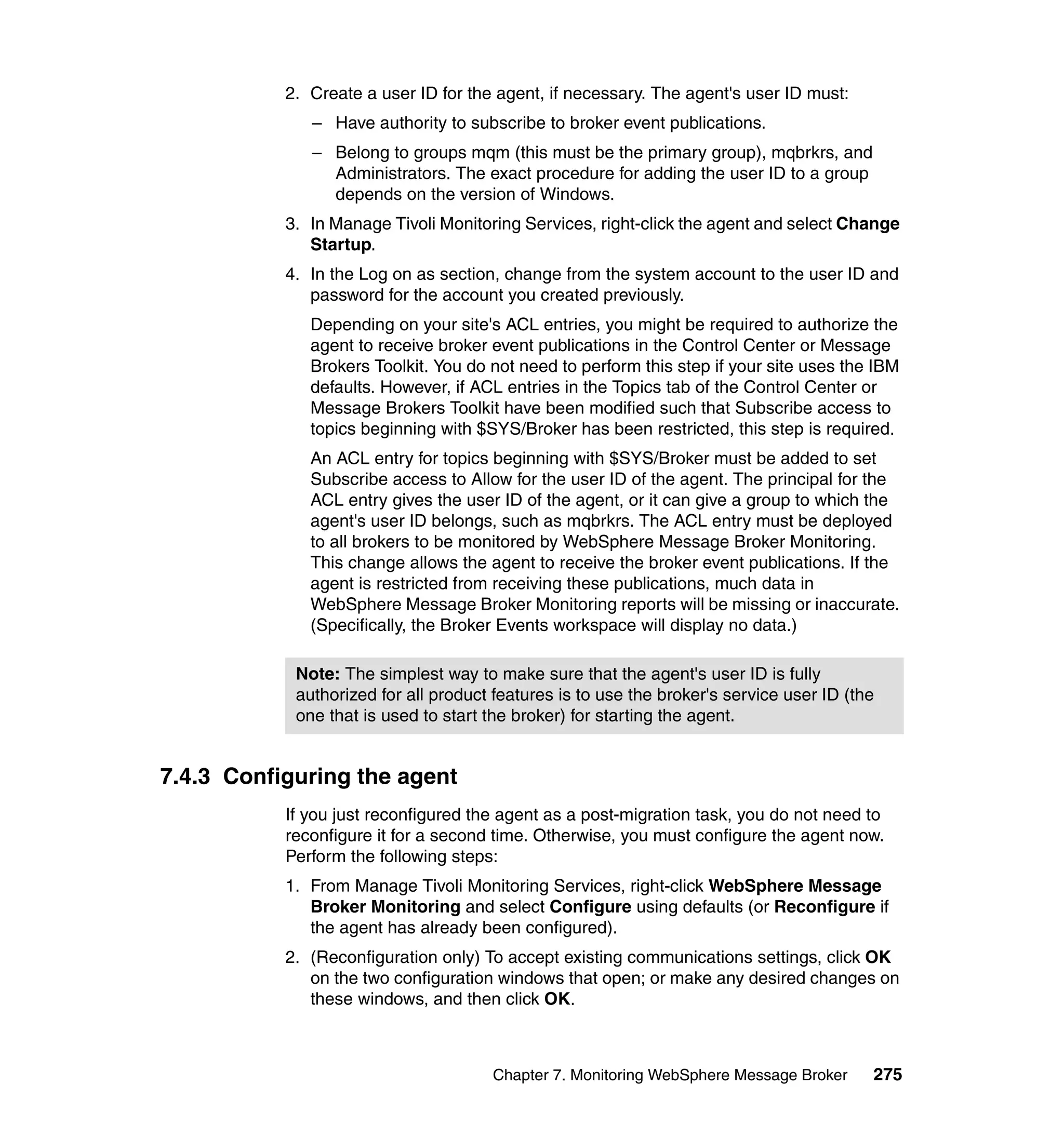2. Create a user ID for the agent, if necessary. The agent's user ID must:
              – Have authority to subscribe to broker event publications.
              – Belong to groups mqm (this must be the primary group), mqbrkrs, and
                Administrators. The exact procedure for adding the user ID to a group
                depends on the version of Windows.
           3. In Manage Tivoli Monitoring Services, right-click the agent and select Change
              Startup.
           4. In the Log on as section, change from the system account to the user ID and
              password for the account you created previously.
              Depending on your site's ACL entries, you might be required to authorize the
              agent to receive broker event publications in the Control Center or Message
              Brokers Toolkit. You do not need to perform this step if your site uses the IBM
              defaults. However, if ACL entries in the Topics tab of the Control Center or
              Message Brokers Toolkit have been modified such that Subscribe access to
              topics beginning with $SYS/Broker has been restricted, this step is required.
              An ACL entry for topics beginning with $SYS/Broker must be added to set
              Subscribe access to Allow for the user ID of the agent. The principal for the
              ACL entry gives the user ID of the agent, or it can give a group to which the
              agent's user ID belongs, such as mqbrkrs. The ACL entry must be deployed
              to all brokers to be monitored by WebSphere Message Broker Monitoring.
              This change allows the agent to receive the broker event publications. If the
              agent is restricted from receiving these publications, much data in
              WebSphere Message Broker Monitoring reports will be missing or inaccurate.
              (Specifically, the Broker Events workspace will display no data.)

            Note: The simplest way to make sure that the agent's user ID is fully
            authorized for all product features is to use the broker's service user ID (the
            one that is used to start the broker) for starting the agent.


7.4.3 Configuring the agent
           If you just reconfigured the agent as a post-migration task, you do not need to
           reconfigure it for a second time. Otherwise, you must configure the agent now.
           Perform the following steps:
           1. From Manage Tivoli Monitoring Services, right-click WebSphere Message
              Broker Monitoring and select Configure using defaults (or Reconfigure if
              the agent has already been configured).
           2. (Reconfiguration only) To accept existing communications settings, click OK
              on the two configuration windows that open; or make any desired changes on
              these windows, and then click OK.



                                      Chapter 7. Monitoring WebSphere Message Broker      275
 