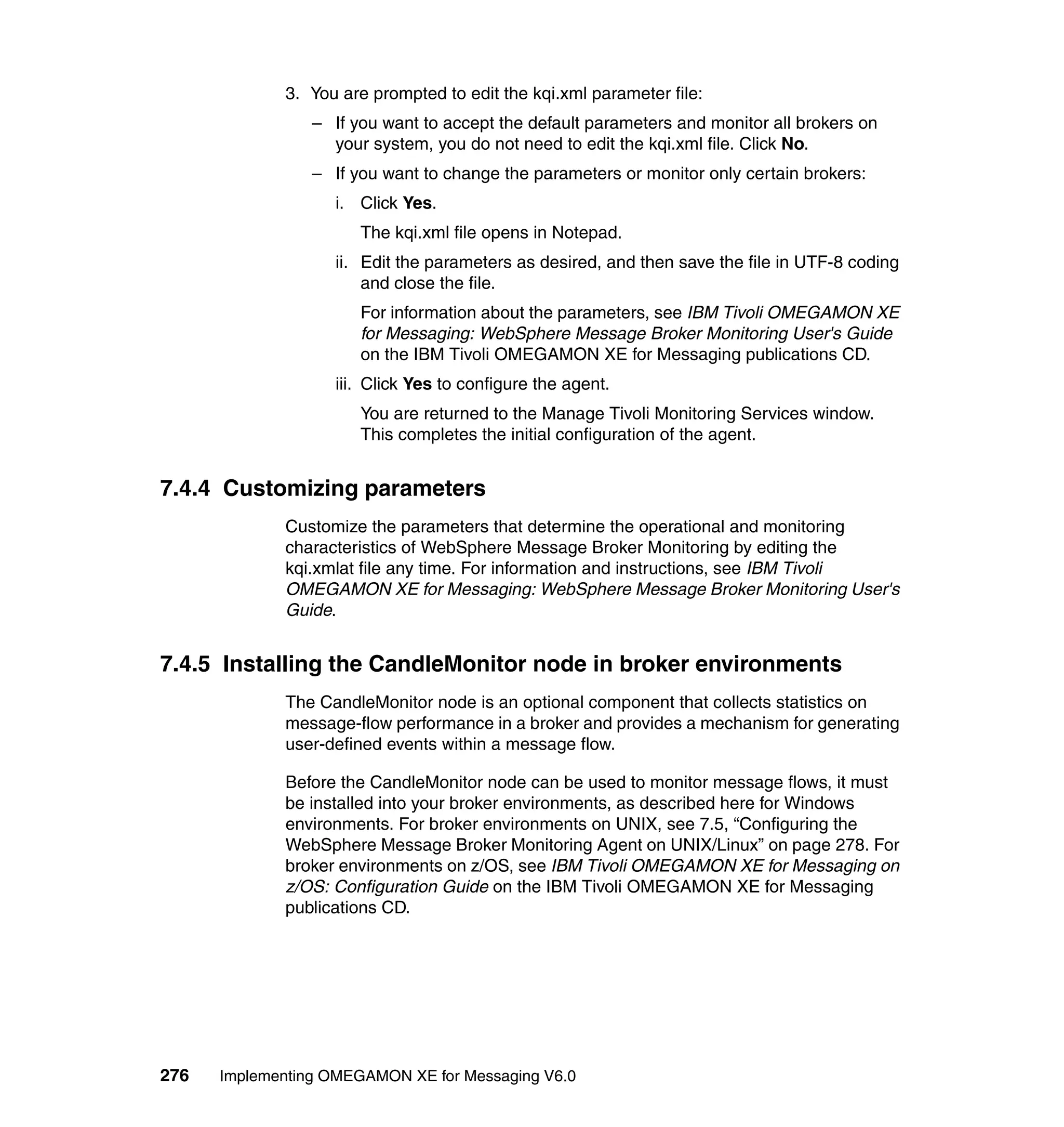 3. You are prompted to edit the kqi.xml parameter file:
                 – If you want to accept the default parameters and monitor all brokers on
                   your system, you do not need to edit the kqi.xml file. Click No.
                 – If you want to change the parameters or monitor only certain brokers:
                    i. Click Yes.
                       The kqi.xml file opens in Notepad.
                    ii. Edit the parameters as desired, and then save the file in UTF-8 coding
                        and close the file.
                       For information about the parameters, see IBM Tivoli OMEGAMON XE
                       for Messaging: WebSphere Message Broker Monitoring User's Guide
                       on the IBM Tivoli OMEGAMON XE for Messaging publications CD.
                    iii. Click Yes to configure the agent.
                       You are returned to the Manage Tivoli Monitoring Services window.
                       This completes the initial configuration of the agent.


7.4.4 Customizing parameters
             Customize the parameters that determine the operational and monitoring
             characteristics of WebSphere Message Broker Monitoring by editing the
             kqi.xmlat file any time. For information and instructions, see IBM Tivoli
             OMEGAMON XE for Messaging: WebSphere Message Broker Monitoring User's
             Guide.


7.4.5 Installing the CandleMonitor node in broker environments
             The CandleMonitor node is an optional component that collects statistics on
             message-flow performance in a broker and provides a mechanism for generating
             user-defined events within a message flow.

             Before the CandleMonitor node can be used to monitor message flows, it must
             be installed into your broker environments, as described here for Windows
             environments. For broker environments on UNIX, see 7.5, “Configuring the
             WebSphere Message Broker Monitoring Agent on UNIX/Linux” on page 278. For
             broker environments on z/OS, see IBM Tivoli OMEGAMON XE for Messaging on
             z/OS: Configuration Guide on the IBM Tivoli OMEGAMON XE for Messaging
             publications CD.




276   Implementing OMEGAMON XE for Messaging V6.0
 