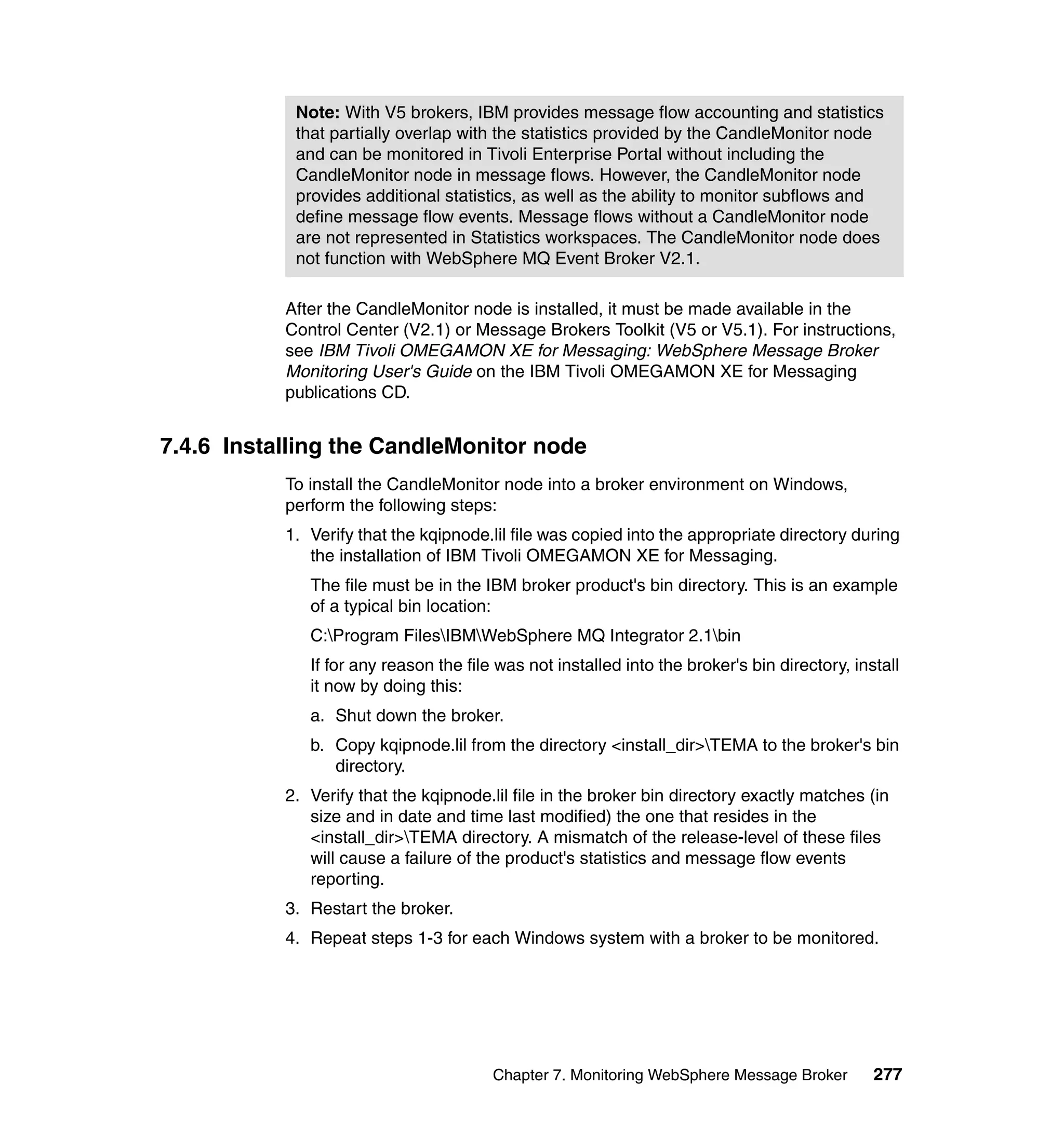 Note: With V5 brokers, IBM provides message flow accounting and statistics
            that partially overlap with the statistics provided by the CandleMonitor node
            and can be monitored in Tivoli Enterprise Portal without including the
            CandleMonitor node in message flows. However, the CandleMonitor node
            provides additional statistics, as well as the ability to monitor subflows and
            define message flow events. Message flows without a CandleMonitor node
            are not represented in Statistics workspaces. The CandleMonitor node does
            not function with WebSphere MQ Event Broker V2.1.

           After the CandleMonitor node is installed, it must be made available in the
           Control Center (V2.1) or Message Brokers Toolkit (V5 or V5.1). For instructions,
           see IBM Tivoli OMEGAMON XE for Messaging: WebSphere Message Broker
           Monitoring User's Guide on the IBM Tivoli OMEGAMON XE for Messaging
           publications CD.


7.4.6 Installing the CandleMonitor node
           To install the CandleMonitor node into a broker environment on Windows,
           perform the following steps:
           1. Verify that the kqipnode.lil file was copied into the appropriate directory during
              the installation of IBM Tivoli OMEGAMON XE for Messaging.
              The file must be in the IBM broker product's bin directory. This is an example
              of a typical bin location:
              C:Program FilesIBMWebSphere MQ Integrator 2.1bin
              If for any reason the file was not installed into the broker's bin directory, install
              it now by doing this:
              a. Shut down the broker.
              b. Copy kqipnode.lil from the directory <install_dir>TEMA to the broker's bin
                 directory.
           2. Verify that the kqipnode.lil file in the broker bin directory exactly matches (in
              size and in date and time last modified) the one that resides in the
              <install_dir>TEMA directory. A mismatch of the release-level of these files
              will cause a failure of the product's statistics and message flow events
              reporting.
           3. Restart the broker.
           4. Repeat steps 1-3 for each Windows system with a broker to be monitored.




                                        Chapter 7. Monitoring WebSphere Message Broker         277
 
