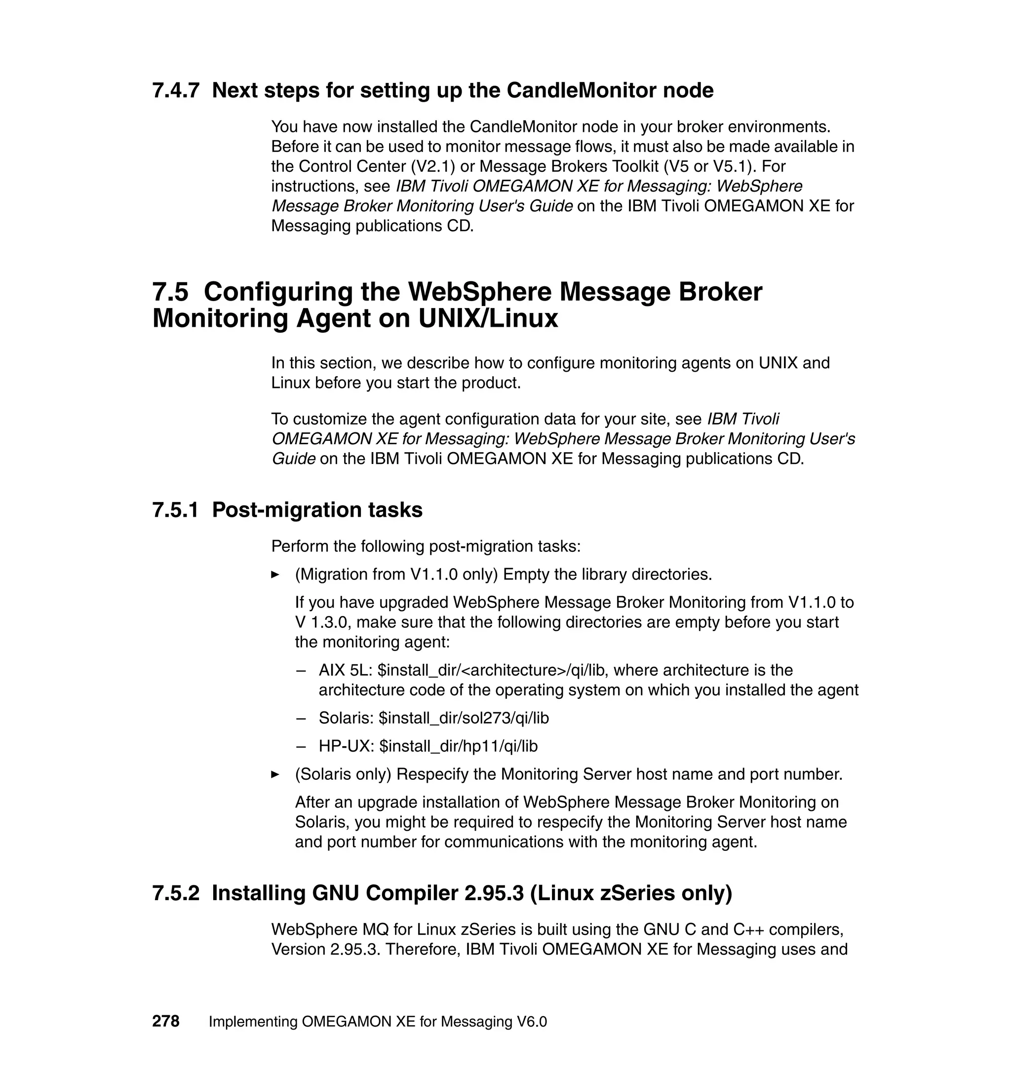 7.4.7 Next steps for setting up the CandleMonitor node
             You have now installed the CandleMonitor node in your broker environments.
             Before it can be used to monitor message flows, it must also be made available in
             the Control Center (V2.1) or Message Brokers Toolkit (V5 or V5.1). For
             instructions, see IBM Tivoli OMEGAMON XE for Messaging: WebSphere
             Message Broker Monitoring User's Guide on the IBM Tivoli OMEGAMON XE for
             Messaging publications CD.



7.5 Configuring the WebSphere Message Broker
Monitoring Agent on UNIX/Linux
             In this section, we describe how to configure monitoring agents on UNIX and
             Linux before you start the product.

             To customize the agent configuration data for your site, see IBM Tivoli
             OMEGAMON XE for Messaging: WebSphere Message Broker Monitoring User's
             Guide on the IBM Tivoli OMEGAMON XE for Messaging publications CD.


7.5.1 Post-migration tasks
             Perform the following post-migration tasks:
                (Migration from V1.1.0 only) Empty the library directories.
                If you have upgraded WebSphere Message Broker Monitoring from V1.1.0 to
                V 1.3.0, make sure that the following directories are empty before you start
                the monitoring agent:
                 – AIX 5L: $install_dir/<architecture>/qi/lib, where architecture is the
                   architecture code of the operating system on which you installed the agent
                 – Solaris: $install_dir/sol273/qi/lib
                 – HP-UX: $install_dir/hp11/qi/lib
                (Solaris only) Respecify the Monitoring Server host name and port number.
                After an upgrade installation of WebSphere Message Broker Monitoring on
                Solaris, you might be required to respecify the Monitoring Server host name
                and port number for communications with the monitoring agent.


7.5.2 Installing GNU Compiler 2.95.3 (Linux zSeries only)
             WebSphere MQ for Linux zSeries is built using the GNU C and C++ compilers,
             Version 2.95.3. Therefore, IBM Tivoli OMEGAMON XE for Messaging uses and



278   Implementing OMEGAMON XE for Messaging V6.0
 