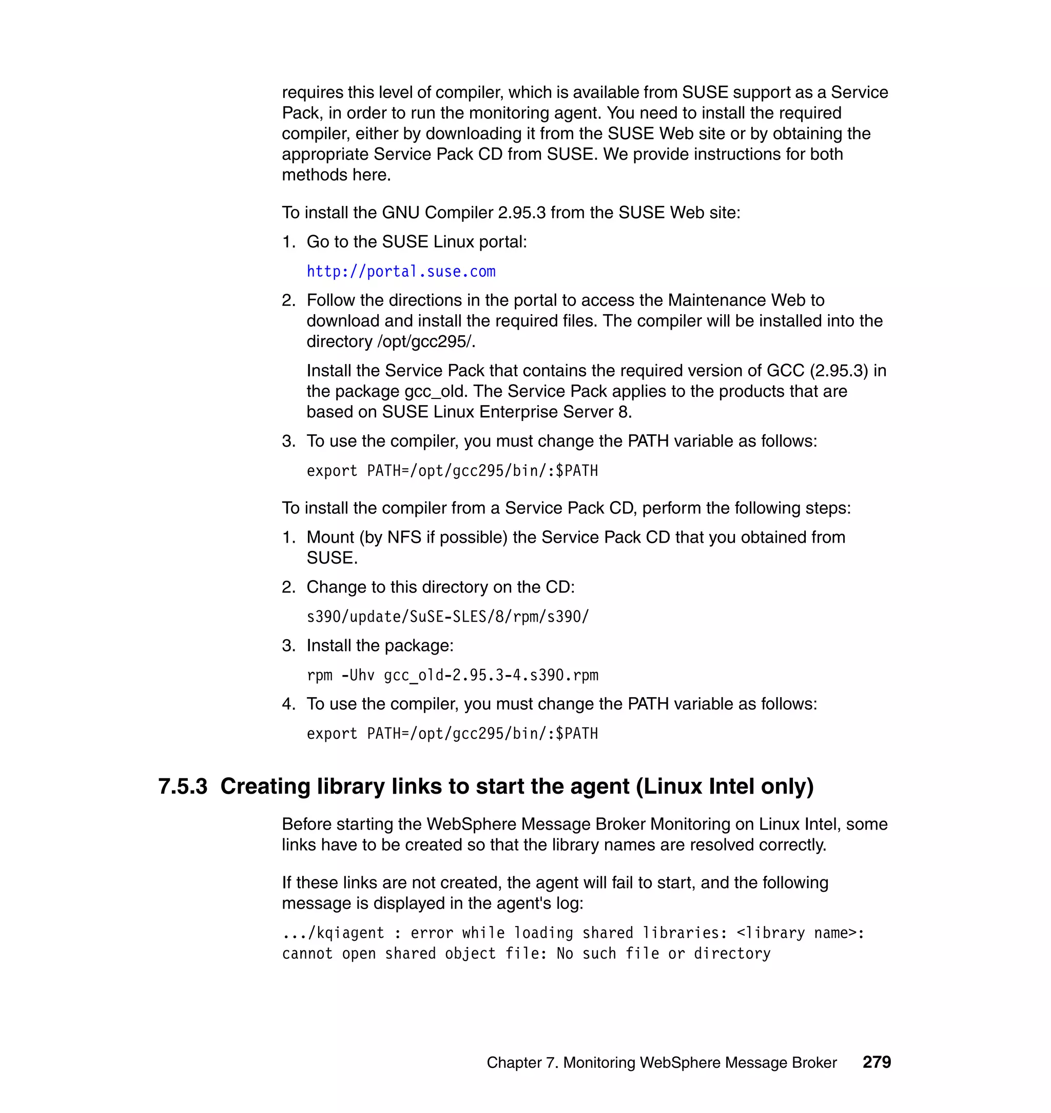 requires this level of compiler, which is available from SUSE support as a Service
            Pack, in order to run the monitoring agent. You need to install the required
            compiler, either by downloading it from the SUSE Web site or by obtaining the
            appropriate Service Pack CD from SUSE. We provide instructions for both
            methods here.

            To install the GNU Compiler 2.95.3 from the SUSE Web site:
            1. Go to the SUSE Linux portal:
               http://portal.suse.com
            2. Follow the directions in the portal to access the Maintenance Web to
               download and install the required files. The compiler will be installed into the
               directory /opt/gcc295/.
               Install the Service Pack that contains the required version of GCC (2.95.3) in
               the package gcc_old. The Service Pack applies to the products that are
               based on SUSE Linux Enterprise Server 8.
            3. To use the compiler, you must change the PATH variable as follows:
               export PATH=/opt/gcc295/bin/:$PATH

            To install the compiler from a Service Pack CD, perform the following steps:
            1. Mount (by NFS if possible) the Service Pack CD that you obtained from
               SUSE.
            2. Change to this directory on the CD:
               s390/update/SuSE-SLES/8/rpm/s390/
            3. Install the package:
               rpm -Uhv gcc_old-2.95.3-4.s390.rpm
            4. To use the compiler, you must change the PATH variable as follows:
               export PATH=/opt/gcc295/bin/:$PATH


7.5.3 Creating library links to start the agent (Linux Intel only)
            Before starting the WebSphere Message Broker Monitoring on Linux Intel, some
            links have to be created so that the library names are resolved correctly.

            If these links are not created, the agent will fail to start, and the following
            message is displayed in the agent's log:
            .../kqiagent : error while loading shared libraries: <library name>:
            cannot open shared object file: No such file or directory




                                         Chapter 7. Monitoring WebSphere Message Broker       279
 