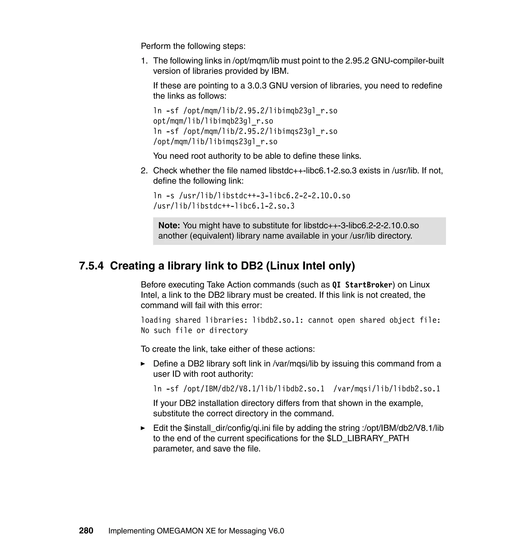Perform the following steps:
             1. The following links in /opt/mqm/lib must point to the 2.95.2 GNU-compiler-built
                version of libraries provided by IBM.
                If these are pointing to a 3.0.3 GNU version of libraries, you need to redefine
                the links as follows:
                ln -sf /opt/mqm/lib/2.95.2/libimqb23gl_r.so
                opt/mqm/lib/libimqb23gl_r.so
                ln -sf /opt/mqm/lib/2.95.2/libimqs23gl_r.so
                /opt/mqm/lib/libimqs23gl_r.so
                You need root authority to be able to define these links.
             2. Check whether the file named libstdc++-libc6.1-2.so.3 exists in /usr/lib. If not,
                define the following link:
                ln -s /usr/lib/libstdc++-3-libc6.2-2-2.10.0.so
                /usr/lib/libstdc++-libc6.1-2.so.3

                  Note: You might have to substitute for libstdc++-3-libc6.2-2-2.10.0.so
                  another (equivalent) library name available in your /usr/lib directory.


7.5.4 Creating a library link to DB2 (Linux Intel only)
             Before executing Take Action commands (such as QI StartBroker) on Linux
             Intel, a link to the DB2 library must be created. If this link is not created, the
             command will fail with this error:
             loading shared libraries: libdb2.so.1: cannot open shared object file:
             No such file or directory

             To create the link, take either of these actions:
                Define a DB2 library soft link in /var/mqsi/lib by issuing this command from a
                user ID with root authority:
                ln -sf /opt/IBM/db2/V8.1/lib/libdb2.so.1            /var/mqsi/lib/libdb2.so.1
                If your DB2 installation directory differs from that shown in the example,
                substitute the correct directory in the command.
                Edit the $install_dir/config/qi.ini file by adding the string :/opt/IBM/db2/V8.1/lib
                to the end of the current specifications for the $LD_LIBRARY_PATH
                parameter, and save the file.




280   Implementing OMEGAMON XE for Messaging V6.0
 
