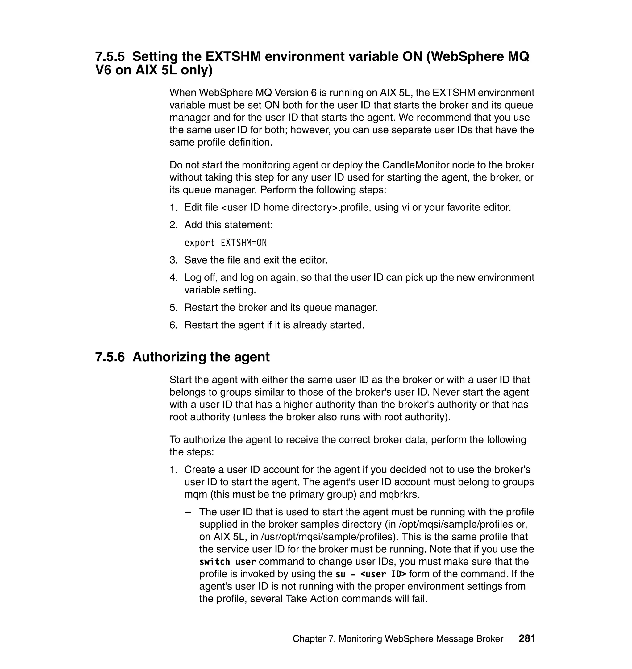 7.5.5 Setting the EXTSHM environment variable ON (WebSphere MQ
V6 on AIX 5L only)
           When WebSphere MQ Version 6 is running on AIX 5L, the EXTSHM environment
           variable must be set ON both for the user ID that starts the broker and its queue
           manager and for the user ID that starts the agent. We recommend that you use
           the same user ID for both; however, you can use separate user IDs that have the
           same profile definition.

           Do not start the monitoring agent or deploy the CandleMonitor node to the broker
           without taking this step for any user ID used for starting the agent, the broker, or
           its queue manager. Perform the following steps:
           1. Edit file <user ID home directory>.profile, using vi or your favorite editor.
           2. Add this statement:
              export EXTSHM=ON
           3. Save the file and exit the editor.
           4. Log off, and log on again, so that the user ID can pick up the new environment
              variable setting.
           5. Restart the broker and its queue manager.
           6. Restart the agent if it is already started.


7.5.6 Authorizing the agent
           Start the agent with either the same user ID as the broker or with a user ID that
           belongs to groups similar to those of the broker's user ID. Never start the agent
           with a user ID that has a higher authority than the broker's authority or that has
           root authority (unless the broker also runs with root authority).

           To authorize the agent to receive the correct broker data, perform the following
           the steps:
           1. Create a user ID account for the agent if you decided not to use the broker's
              user ID to start the agent. The agent's user ID account must belong to groups
              mqm (this must be the primary group) and mqbrkrs.
              – The user ID that is used to start the agent must be running with the profile
                supplied in the broker samples directory (in /opt/mqsi/sample/profiles or,
                on AIX 5L, in /usr/opt/mqsi/sample/profiles). This is the same profile that
                the service user ID for the broker must be running. Note that if you use the
                switch user command to change user IDs, you must make sure that the
                profile is invoked by using the su - <user ID> form of the command. If the
                agent's user ID is not running with the proper environment settings from
                the profile, several Take Action commands will fail.


                                        Chapter 7. Monitoring WebSphere Message Broker        281
 