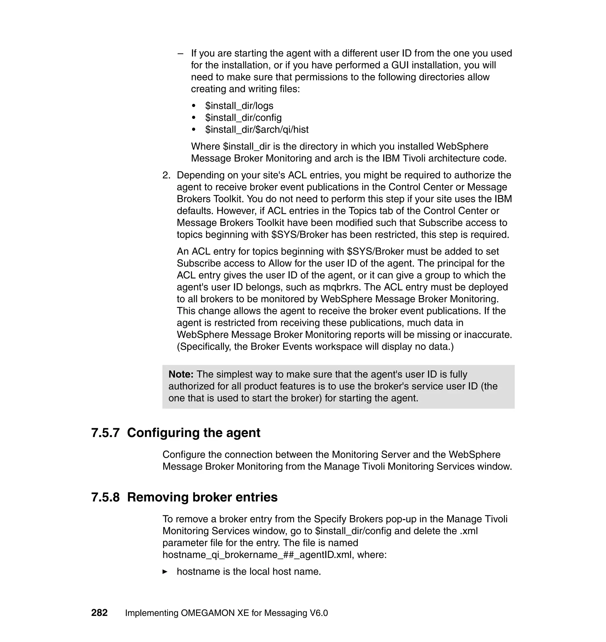 – If you are starting the agent with a different user ID from the one you used
                   for the installation, or if you have performed a GUI installation, you will
                   need to make sure that permissions to the following directories allow
                   creating and writing files:
                    •   $install_dir/logs
                    •   $install_dir/config
                    •   $install_dir/$arch/qi/hist
                    Where $install_dir is the directory in which you installed WebSphere
                    Message Broker Monitoring and arch is the IBM Tivoli architecture code.
             2. Depending on your site's ACL entries, you might be required to authorize the
                agent to receive broker event publications in the Control Center or Message
                Brokers Toolkit. You do not need to perform this step if your site uses the IBM
                defaults. However, if ACL entries in the Topics tab of the Control Center or
                Message Brokers Toolkit have been modified such that Subscribe access to
                topics beginning with $SYS/Broker has been restricted, this step is required.
                An ACL entry for topics beginning with $SYS/Broker must be added to set
                Subscribe access to Allow for the user ID of the agent. The principal for the
                ACL entry gives the user ID of the agent, or it can give a group to which the
                agent's user ID belongs, such as mqbrkrs. The ACL entry must be deployed
                to all brokers to be monitored by WebSphere Message Broker Monitoring.
                This change allows the agent to receive the broker event publications. If the
                agent is restricted from receiving these publications, much data in
                WebSphere Message Broker Monitoring reports will be missing or inaccurate.
                (Specifically, the Broker Events workspace will display no data.)

               Note: The simplest way to make sure that the agent's user ID is fully
               authorized for all product features is to use the broker's service user ID (the
               one that is used to start the broker) for starting the agent.


7.5.7 Configuring the agent
             Configure the connection between the Monitoring Server and the WebSphere
             Message Broker Monitoring from the Manage Tivoli Monitoring Services window.


7.5.8 Removing broker entries
             To remove a broker entry from the Specify Brokers pop-up in the Manage Tivoli
             Monitoring Services window, go to $install_dir/config and delete the .xml
             parameter file for the entry. The file is named
             hostname_qi_brokername_##_agentID.xml, where:
                hostname is the local host name.



282   Implementing OMEGAMON XE for Messaging V6.0
 