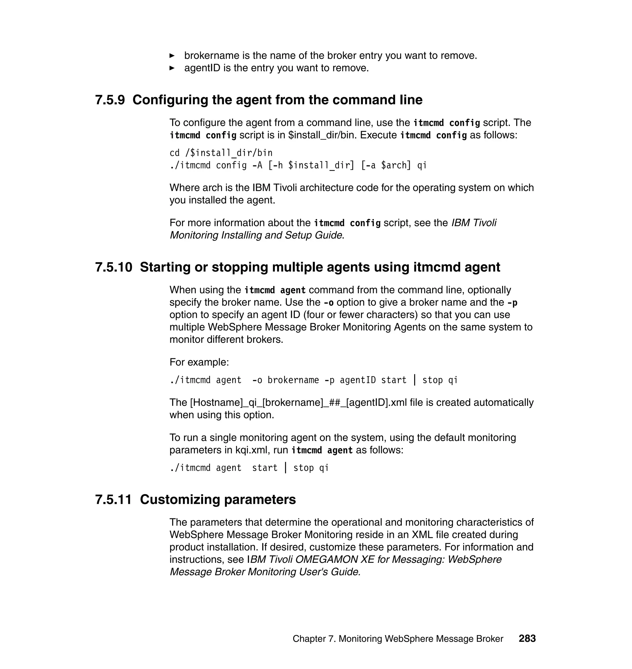 brokername is the name of the broker entry you want to remove.
              agentID is the entry you want to remove.


7.5.9 Configuring the agent from the command line
           To configure the agent from a command line, use the itmcmd config script. The
           itmcmd config script is in $install_dir/bin. Execute itmcmd config as follows:
           cd /$install_dir/bin
           ./itmcmd config -A [-h $install_dir] [-a $arch] qi

           Where arch is the IBM Tivoli architecture code for the operating system on which
           you installed the agent.

           For more information about the itmcmd config script, see the IBM Tivoli
           Monitoring Installing and Setup Guide.


7.5.10 Starting or stopping multiple agents using itmcmd agent
           When using the itmcmd agent command from the command line, optionally
           specify the broker name. Use the -o option to give a broker name and the -p
           option to specify an agent ID (four or fewer characters) so that you can use
           multiple WebSphere Message Broker Monitoring Agents on the same system to
           monitor different brokers.

           For example:
           ./itmcmd agent    -o brokername -p agentID start | stop qi

           The [Hostname]_qi_[brokername]_##_[agentID].xml file is created automatically
           when using this option.

           To run a single monitoring agent on the system, using the default monitoring
           parameters in kqi.xml, run itmcmd agent as follows:
           ./itmcmd agent    start | stop qi


7.5.11 Customizing parameters
           The parameters that determine the operational and monitoring characteristics of
           WebSphere Message Broker Monitoring reside in an XML file created during
           product installation. If desired, customize these parameters. For information and
           instructions, see IBM Tivoli OMEGAMON XE for Messaging: WebSphere
           Message Broker Monitoring User's Guide.




                                      Chapter 7. Monitoring WebSphere Message Broker      283
 