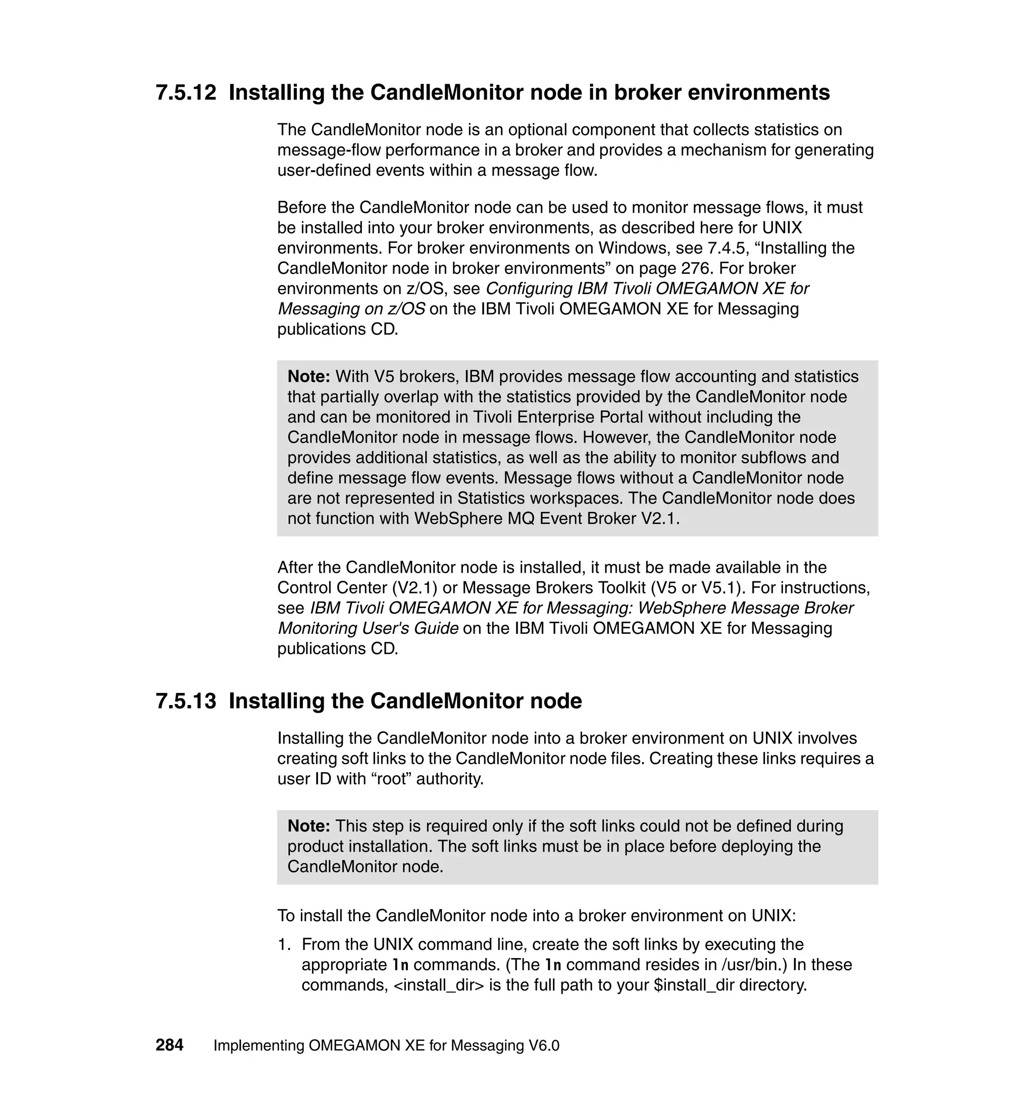 7.5.12 Installing the CandleMonitor node in broker environments
             The CandleMonitor node is an optional component that collects statistics on
             message-flow performance in a broker and provides a mechanism for generating
             user-defined events within a message flow.

             Before the CandleMonitor node can be used to monitor message flows, it must
             be installed into your broker environments, as described here for UNIX
             environments. For broker environments on Windows, see 7.4.5, “Installing the
             CandleMonitor node in broker environments” on page 276. For broker
             environments on z/OS, see Configuring IBM Tivoli OMEGAMON XE for
             Messaging on z/OS on the IBM Tivoli OMEGAMON XE for Messaging
             publications CD.

               Note: With V5 brokers, IBM provides message flow accounting and statistics
               that partially overlap with the statistics provided by the CandleMonitor node
               and can be monitored in Tivoli Enterprise Portal without including the
               CandleMonitor node in message flows. However, the CandleMonitor node
               provides additional statistics, as well as the ability to monitor subflows and
               define message flow events. Message flows without a CandleMonitor node
               are not represented in Statistics workspaces. The CandleMonitor node does
               not function with WebSphere MQ Event Broker V2.1.

             After the CandleMonitor node is installed, it must be made available in the
             Control Center (V2.1) or Message Brokers Toolkit (V5 or V5.1). For instructions,
             see IBM Tivoli OMEGAMON XE for Messaging: WebSphere Message Broker
             Monitoring User's Guide on the IBM Tivoli OMEGAMON XE for Messaging
             publications CD.


7.5.13 Installing the CandleMonitor node
             Installing the CandleMonitor node into a broker environment on UNIX involves
             creating soft links to the CandleMonitor node files. Creating these links requires a
             user ID with “root” authority.

               Note: This step is required only if the soft links could not be defined during
               product installation. The soft links must be in place before deploying the
               CandleMonitor node.

             To install the CandleMonitor node into a broker environment on UNIX:
             1. From the UNIX command line, create the soft links by executing the
                appropriate ln commands. (The ln command resides in /usr/bin.) In these
                commands, <install_dir> is the full path to your $install_dir directory.


284   Implementing OMEGAMON XE for Messaging V6.0
 