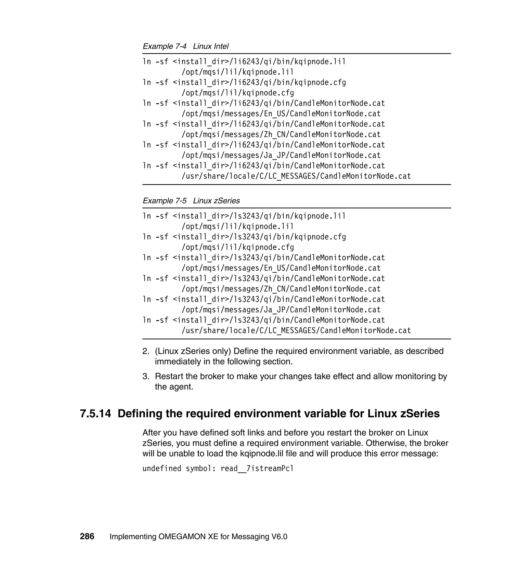 Example 7-4 Linux Intel
             ln -sf <install_dir>/li6243/qi/bin/kqipnode.lil
                      /opt/mqsi/lil/kqipnode.lil
             ln -sf <install_dir>/li6243/qi/bin/kqipnode.cfg
                      /opt/mqsi/lil/kqipnode.cfg
             ln -sf <install_dir>/li6243/qi/bin/CandleMonitorNode.cat
                      /opt/mqsi/messages/En_US/CandleMonitorNode.cat
             ln -sf <install_dir>/li6243/qi/bin/CandleMonitorNode.cat
                      /opt/mqsi/messages/Zh_CN/CandleMonitorNode.cat
             ln -sf <install_dir>/li6243/qi/bin/CandleMonitorNode.cat
                      /opt/mqsi/messages/Ja_JP/CandleMonitorNode.cat
             ln -sf <install_dir>/li6243/qi/bin/CandleMonitorNode.cat
                      /usr/share/locale/C/LC_MESSAGES/CandleMonitorNode.cat

             Example 7-5 Linux zSeries
             ln -sf <install_dir>/ls3243/qi/bin/kqipnode.lil
                      /opt/mqsi/lil/kqipnode.lil
             ln -sf <install_dir>/ls3243/qi/bin/kqipnode.cfg
                      /opt/mqsi/lil/kqipnode.cfg
             ln -sf <install_dir>/ls3243/qi/bin/CandleMonitorNode.cat
                      /opt/mqsi/messages/En_US/CandleMonitorNode.cat
             ln -sf <install_dir>/ls3243/qi/bin/CandleMonitorNode.cat
                      /opt/mqsi/messages/Zh_CN/CandleMonitorNode.cat
             ln -sf <install_dir>/ls3243/qi/bin/CandleMonitorNode.cat
                      /opt/mqsi/messages/Ja_JP/CandleMonitorNode.cat
             ln -sf <install_dir>/ls3243/qi/bin/CandleMonitorNode.cat
                      /usr/share/locale/C/LC_MESSAGES/CandleMonitorNode.cat

             2. (Linux zSeries only) Define the required environment variable, as described
                immediately in the following section.
             3. Restart the broker to make your changes take effect and allow monitoring by
                the agent.


7.5.14 Defining the required environment variable for Linux zSeries
             After you have defined soft links and before you restart the broker on Linux
             zSeries, you must define a required environment variable. Otherwise, the broker
             will be unable to load the kqipnode.lil file and will produce this error message:
             undefined symbol: read__7istreamPcl




286   Implementing OMEGAMON XE for Messaging V6.0
 