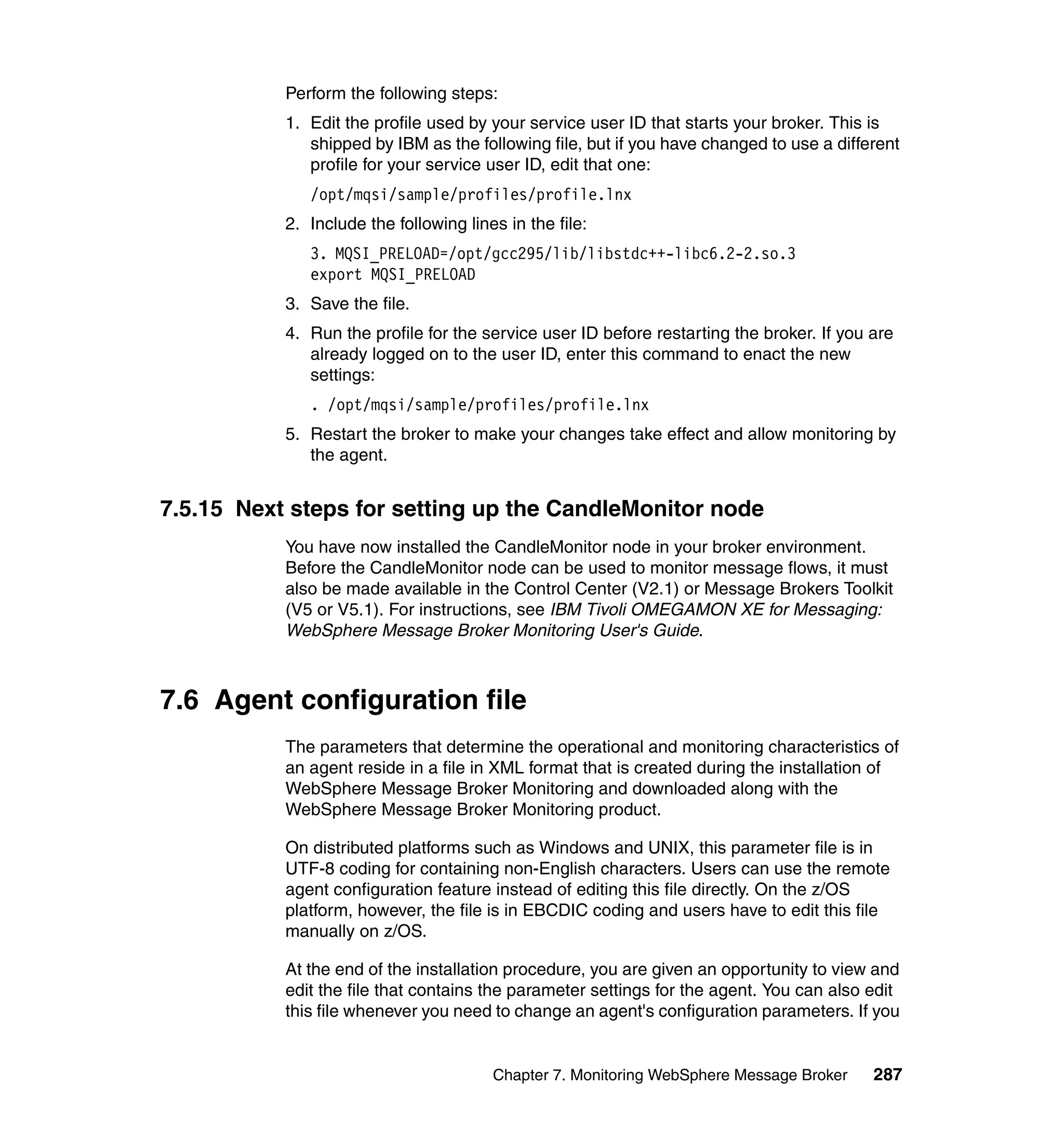 Perform the following steps:
           1. Edit the profile used by your service user ID that starts your broker. This is
              shipped by IBM as the following file, but if you have changed to use a different
              profile for your service user ID, edit that one:
              /opt/mqsi/sample/profiles/profile.lnx
           2. Include the following lines in the file:
              3. MQSI_PRELOAD=/opt/gcc295/lib/libstdc++-libc6.2-2.so.3
              export MQSI_PRELOAD
           3. Save the file.
           4. Run the profile for the service user ID before restarting the broker. If you are
              already logged on to the user ID, enter this command to enact the new
              settings:
              . /opt/mqsi/sample/profiles/profile.lnx
           5. Restart the broker to make your changes take effect and allow monitoring by
              the agent.


7.5.15 Next steps for setting up the CandleMonitor node
           You have now installed the CandleMonitor node in your broker environment.
           Before the CandleMonitor node can be used to monitor message flows, it must
           also be made available in the Control Center (V2.1) or Message Brokers Toolkit
           (V5 or V5.1). For instructions, see IBM Tivoli OMEGAMON XE for Messaging:
           WebSphere Message Broker Monitoring User's Guide.



7.6 Agent configuration file
           The parameters that determine the operational and monitoring characteristics of
           an agent reside in a file in XML format that is created during the installation of
           WebSphere Message Broker Monitoring and downloaded along with the
           WebSphere Message Broker Monitoring product.

           On distributed platforms such as Windows and UNIX, this parameter file is in
           UTF-8 coding for containing non-English characters. Users can use the remote
           agent configuration feature instead of editing this file directly. On the z/OS
           platform, however, the file is in EBCDIC coding and users have to edit this file
           manually on z/OS.

           At the end of the installation procedure, you are given an opportunity to view and
           edit the file that contains the parameter settings for the agent. You can also edit
           this file whenever you need to change an agent's configuration parameters. If you


                                        Chapter 7. Monitoring WebSphere Message Broker     287
 