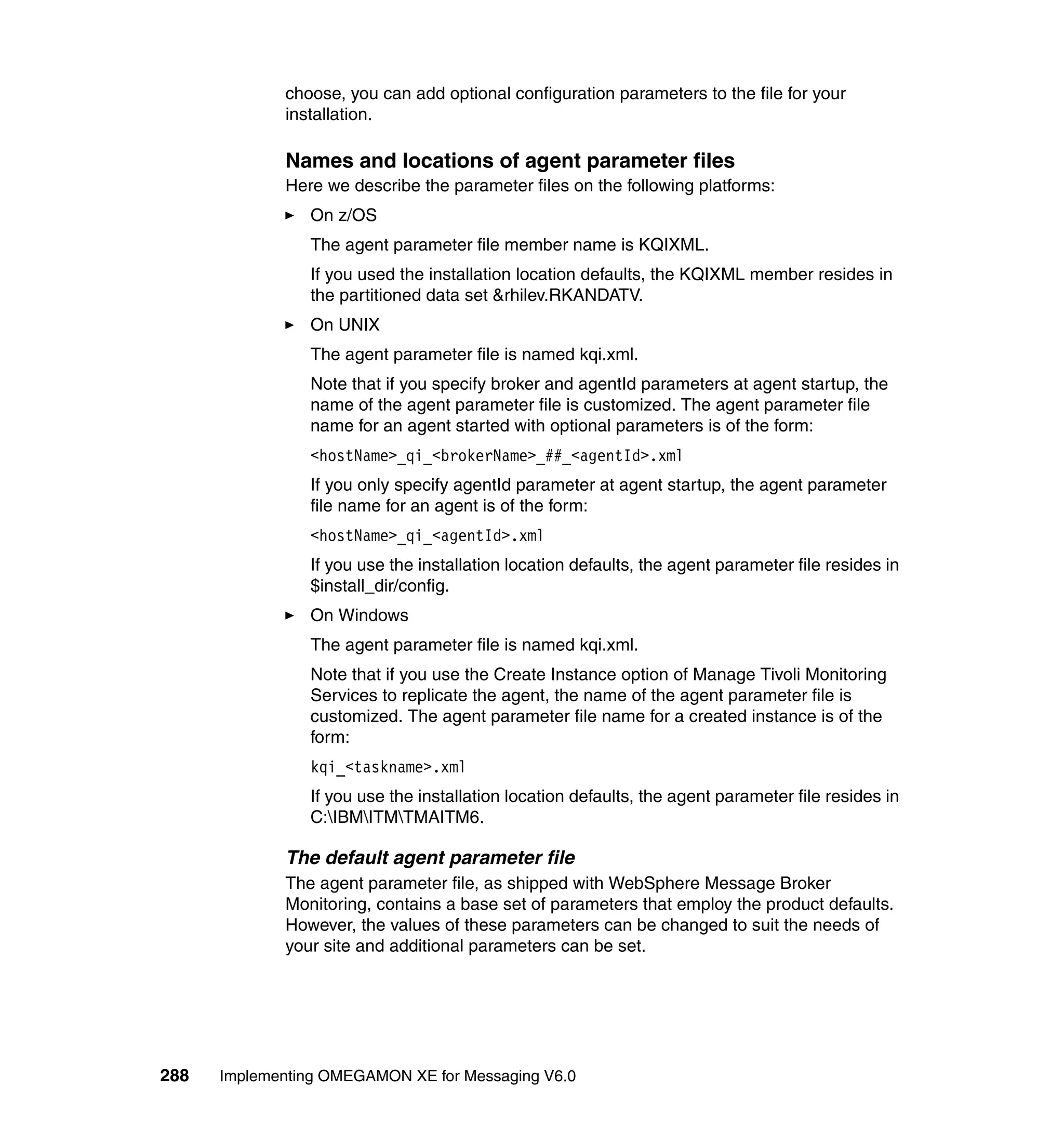 choose, you can add optional configuration parameters to the file for your
             installation.

             Names and locations of agent parameter files
             Here we describe the parameter files on the following platforms:
                On z/OS
                The agent parameter file member name is KQIXML.
                If you used the installation location defaults, the KQIXML member resides in
                the partitioned data set &rhilev.RKANDATV.
                On UNIX
                The agent parameter file is named kqi.xml.
                Note that if you specify broker and agentId parameters at agent startup, the
                name of the agent parameter file is customized. The agent parameter file
                name for an agent started with optional parameters is of the form:
                <hostName>_qi_<brokerName>_##_<agentId>.xml
                If you only specify agentId parameter at agent startup, the agent parameter
                file name for an agent is of the form:
                <hostName>_qi_<agentId>.xml
                If you use the installation location defaults, the agent parameter file resides in
                $install_dir/config.
                On Windows
                The agent parameter file is named kqi.xml.
                Note that if you use the Create Instance option of Manage Tivoli Monitoring
                Services to replicate the agent, the name of the agent parameter file is
                customized. The agent parameter file name for a created instance is of the
                form:
                kqi_<taskname>.xml
                If you use the installation location defaults, the agent parameter file resides in
                C:IBMITMTMAITM6.

             The default agent parameter file
             The agent parameter file, as shipped with WebSphere Message Broker
             Monitoring, contains a base set of parameters that employ the product defaults.
             However, the values of these parameters can be changed to suit the needs of
             your site and additional parameters can be set.




288   Implementing OMEGAMON XE for Messaging V6.0
 