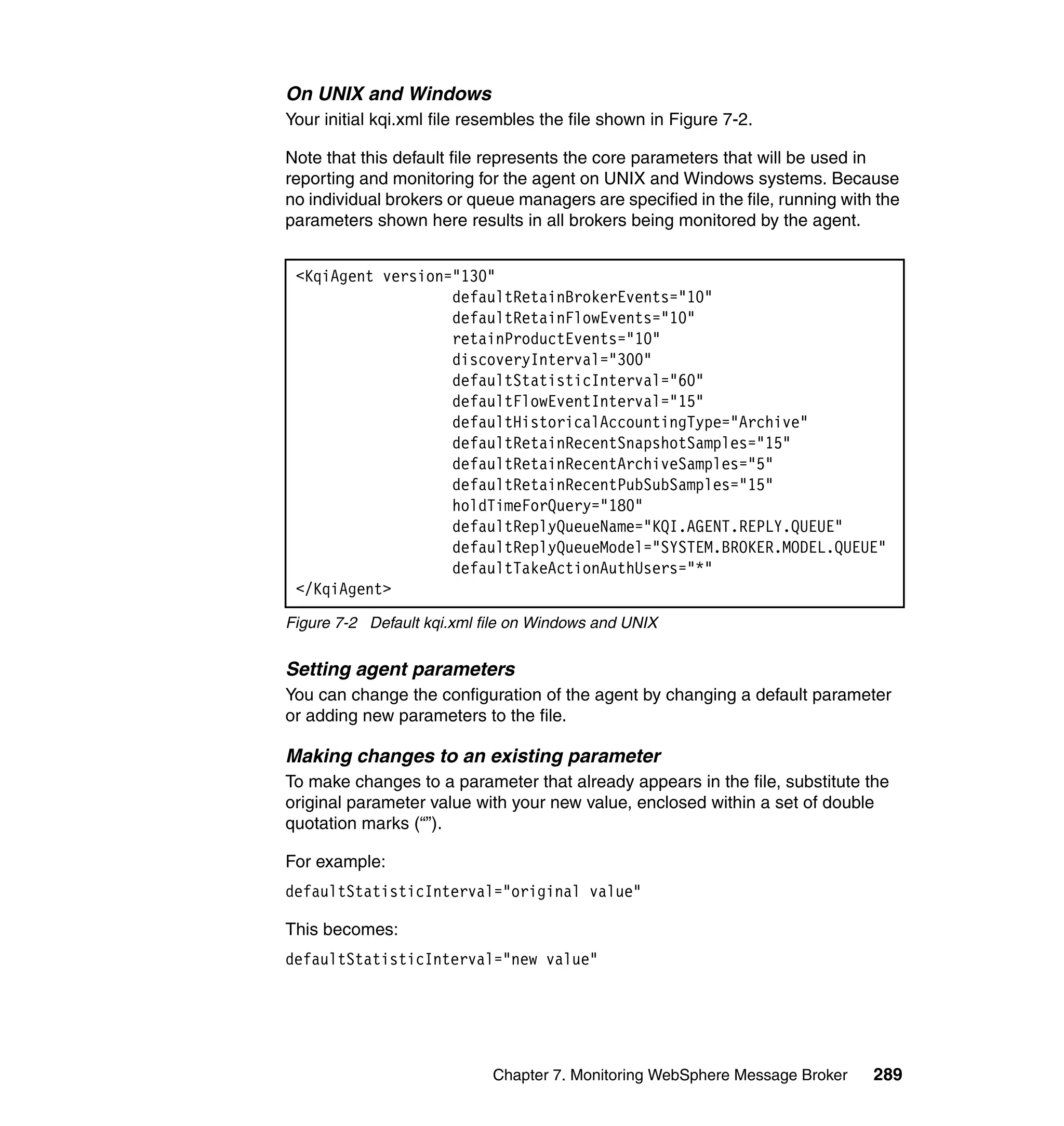 On UNIX and Windows
Your initial kqi.xml file resembles the file shown in Figure 7-2.

Note that this default file represents the core parameters that will be used in
reporting and monitoring for the agent on UNIX and Windows systems. Because
no individual brokers or queue managers are specified in the file, running with the
parameters shown here results in all brokers being monitored by the agent.


 <KqiAgent version="130"
                   defaultRetainBrokerEvents="10"
                   defaultRetainFlowEvents="10"
                   retainProductEvents="10"
                   discoveryInterval="300"
                   defaultStatisticInterval="60"
                   defaultFlowEventInterval="15"
                   defaultHistoricalAccountingType="Archive"
                   defaultRetainRecentSnapshotSamples="15"
                   defaultRetainRecentArchiveSamples="5"
                   defaultRetainRecentPubSubSamples="15"
                   holdTimeForQuery="180"
                   defaultReplyQueueName="KQI.AGENT.REPLY.QUEUE"
                   defaultReplyQueueModel="SYSTEM.BROKER.MODEL.QUEUE"
                   defaultTakeActionAuthUsers="*"
 </KqiAgent>
Figure 7-2 Default kqi.xml file on Windows and UNIX


Setting agent parameters
You can change the configuration of the agent by changing a default parameter
or adding new parameters to the file.

Making changes to an existing parameter
To make changes to a parameter that already appears in the file, substitute the
original parameter value with your new value, enclosed within a set of double
quotation marks (“”).

For example:
defaultStatisticInterval="original value"

This becomes:
defaultStatisticInterval="new value"




                            Chapter 7. Monitoring WebSphere Message Broker     289
 