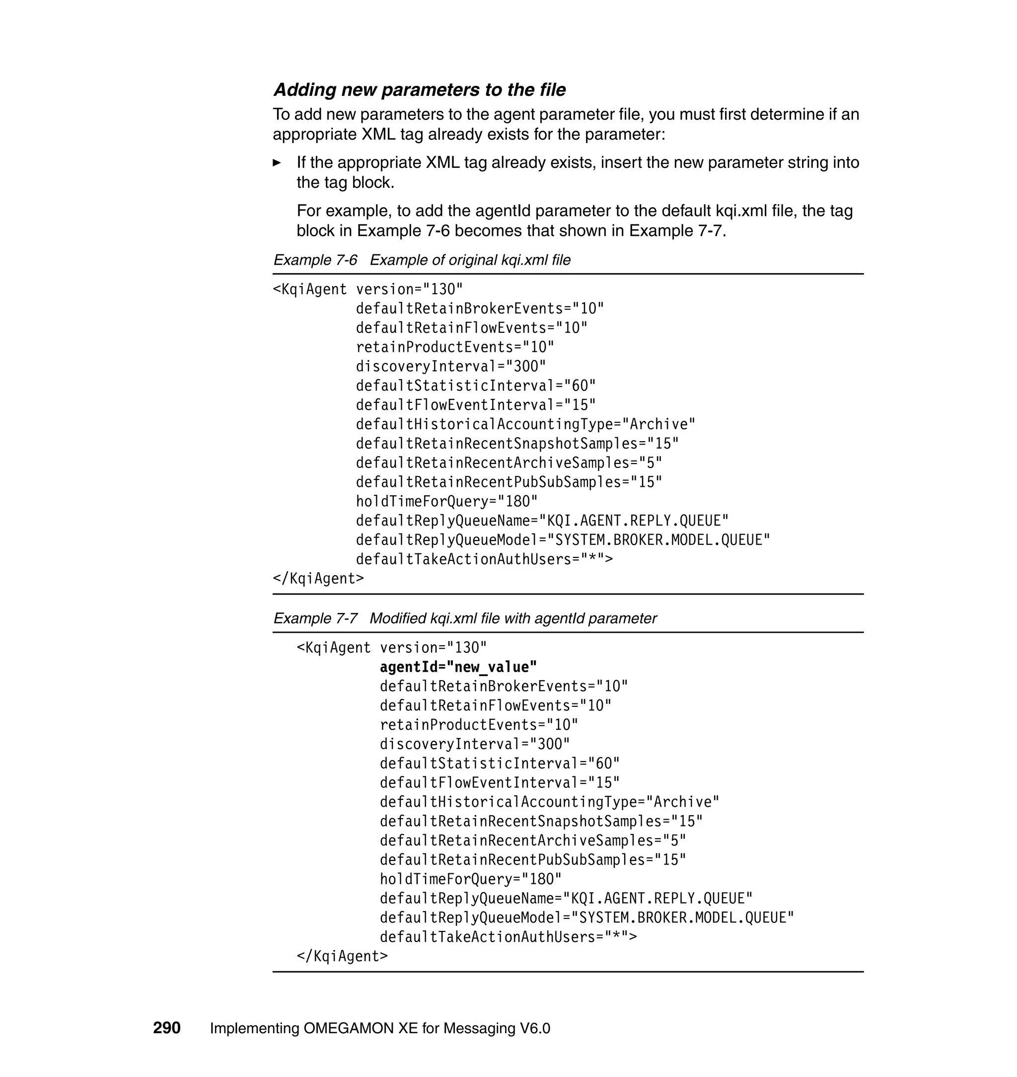 Adding new parameters to the file
             To add new parameters to the agent parameter file, you must first determine if an
             appropriate XML tag already exists for the parameter:
                If the appropriate XML tag already exists, insert the new parameter string into
                the tag block.
                For example, to add the agentId parameter to the default kqi.xml file, the tag
                block in Example 7-6 becomes that shown in Example 7-7.
             Example 7-6 Example of original kqi.xml file
             <KqiAgent version="130"
                       defaultRetainBrokerEvents="10"
                       defaultRetainFlowEvents="10"
                       retainProductEvents="10"
                       discoveryInterval="300"
                       defaultStatisticInterval="60"
                       defaultFlowEventInterval="15"
                       defaultHistoricalAccountingType="Archive"
                       defaultRetainRecentSnapshotSamples="15"
                       defaultRetainRecentArchiveSamples="5"
                       defaultRetainRecentPubSubSamples="15"
                       holdTimeForQuery="180"
                       defaultReplyQueueName="KQI.AGENT.REPLY.QUEUE"
                       defaultReplyQueueModel="SYSTEM.BROKER.MODEL.QUEUE"
                       defaultTakeActionAuthUsers="*">
             </KqiAgent>

             Example 7-7 Modified kqi.xml file with agentId parameter
                <KqiAgent version="130"
                          agentId="new_value"
                          defaultRetainBrokerEvents="10"
                          defaultRetainFlowEvents="10"
                          retainProductEvents="10"
                          discoveryInterval="300"
                          defaultStatisticInterval="60"
                          defaultFlowEventInterval="15"
                          defaultHistoricalAccountingType="Archive"
                          defaultRetainRecentSnapshotSamples="15"
                          defaultRetainRecentArchiveSamples="5"
                          defaultRetainRecentPubSubSamples="15"
                          holdTimeForQuery="180"
                          defaultReplyQueueName="KQI.AGENT.REPLY.QUEUE"
                          defaultReplyQueueModel="SYSTEM.BROKER.MODEL.QUEUE"
                          defaultTakeActionAuthUsers="*">
                </KqiAgent>



290   Implementing OMEGAMON XE for Messaging V6.0
 