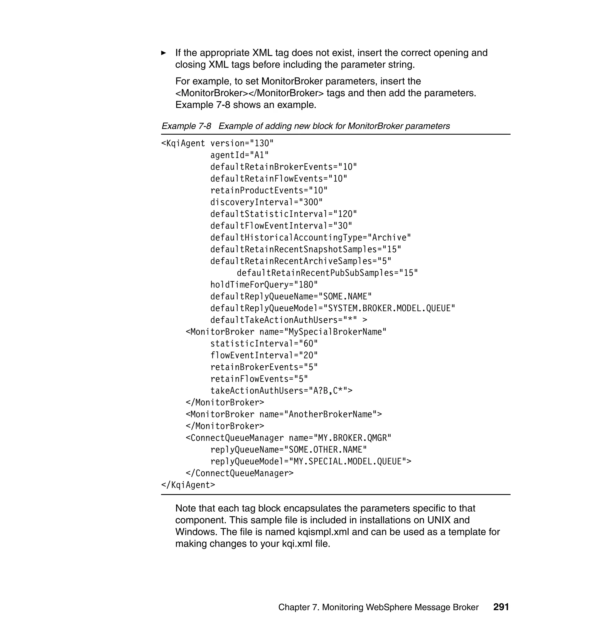 If the appropriate XML tag does not exist, insert the correct opening and
   closing XML tags before including the parameter string.
   For example, to set MonitorBroker parameters, insert the
   <MonitorBroker></MonitorBroker> tags and then add the parameters.
   Example 7-8 shows an example.

Example 7-8 Example of adding new block for MonitorBroker parameters
<KqiAgent version="130"
          agentId="A1"
          defaultRetainBrokerEvents="10"
          defaultRetainFlowEvents="10"
          retainProductEvents="10"
          discoveryInterval="300"
          defaultStatisticInterval="120"
          defaultFlowEventInterval="30"
          defaultHistoricalAccountingType="Archive"
          defaultRetainRecentSnapshotSamples="15"
          defaultRetainRecentArchiveSamples="5"
               defaultRetainRecentPubSubSamples="15"
          holdTimeForQuery="180"
          defaultReplyQueueName="SOME.NAME"
          defaultReplyQueueModel="SYSTEM.BROKER.MODEL.QUEUE"
          defaultTakeActionAuthUsers="*" >
     <MonitorBroker name="MySpecialBrokerName"
          statisticInterval="60"
          flowEventInterval="20"
          retainBrokerEvents="5"
          retainFlowEvents="5"
          takeActionAuthUsers="A?B,C*">
     </MonitorBroker>
     <MonitorBroker name="AnotherBrokerName">
     </MonitorBroker>
     <ConnectQueueManager name="MY.BROKER.QMGR"
          replyQueueName="SOME.OTHER.NAME"
          replyQueueModel="MY.SPECIAL.MODEL.QUEUE">
     </ConnectQueueManager>
</KqiAgent>

   Note that each tag block encapsulates the parameters specific to that
   component. This sample file is included in installations on UNIX and
   Windows. The file is named kqismpl.xml and can be used as a template for
   making changes to your kqi.xml file.




                           Chapter 7. Monitoring WebSphere Message Broker      291
 