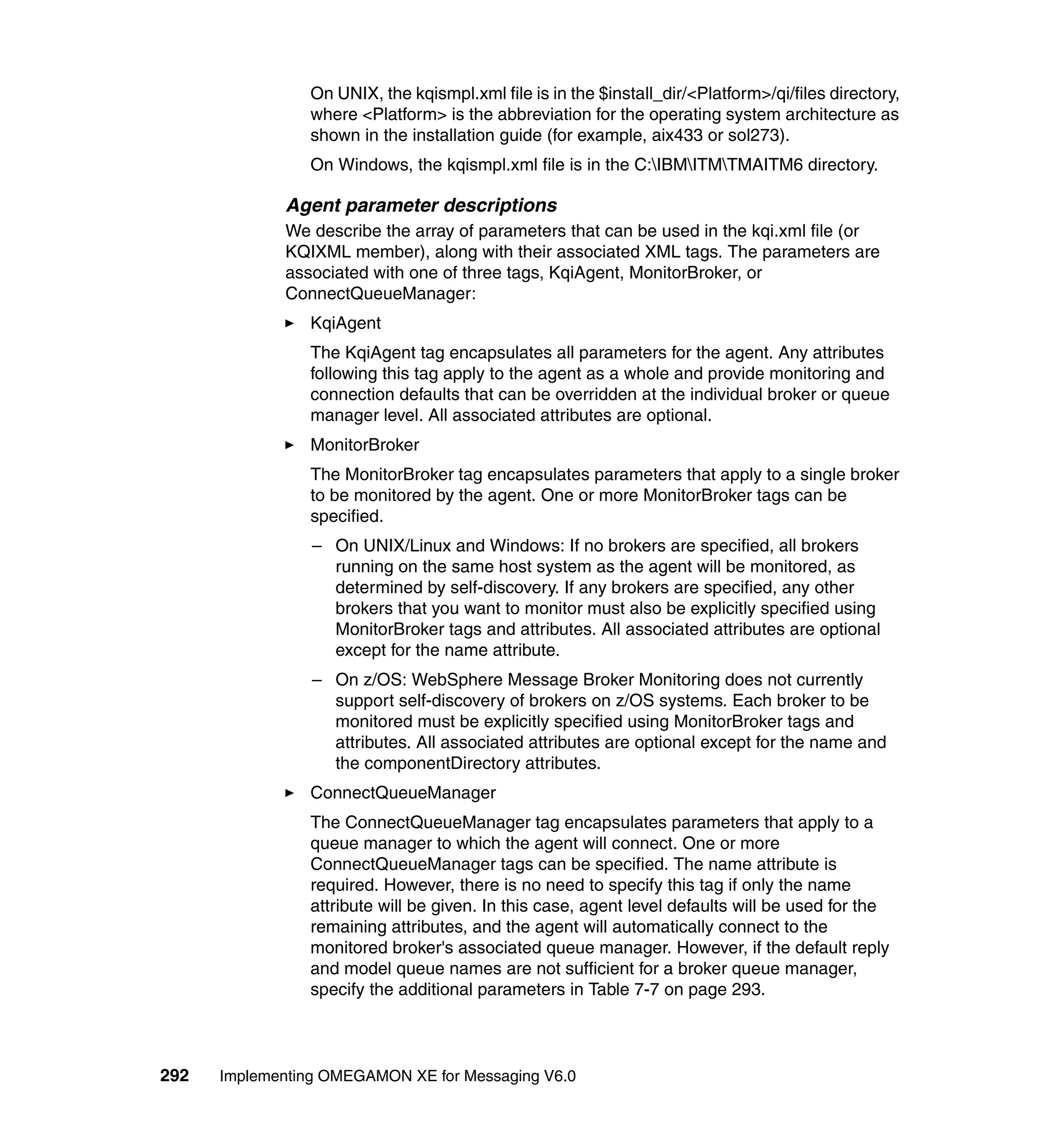 On UNIX, the kqismpl.xml file is in the $install_dir/<Platform>/qi/files directory,
                where <Platform> is the abbreviation for the operating system architecture as
                shown in the installation guide (for example, aix433 or sol273).
                On Windows, the kqismpl.xml file is in the C:IBMITMTMAITM6 directory.

             Agent parameter descriptions
             We describe the array of parameters that can be used in the kqi.xml file (or
             KQIXML member), along with their associated XML tags. The parameters are
             associated with one of three tags, KqiAgent, MonitorBroker, or
             ConnectQueueManager:
                KqiAgent
                The KqiAgent tag encapsulates all parameters for the agent. Any attributes
                following this tag apply to the agent as a whole and provide monitoring and
                connection defaults that can be overridden at the individual broker or queue
                manager level. All associated attributes are optional.
                MonitorBroker
                The MonitorBroker tag encapsulates parameters that apply to a single broker
                to be monitored by the agent. One or more MonitorBroker tags can be
                specified.
                 – On UNIX/Linux and Windows: If no brokers are specified, all brokers
                   running on the same host system as the agent will be monitored, as
                   determined by self-discovery. If any brokers are specified, any other
                   brokers that you want to monitor must also be explicitly specified using
                   MonitorBroker tags and attributes. All associated attributes are optional
                   except for the name attribute.
                 – On z/OS: WebSphere Message Broker Monitoring does not currently
                   support self-discovery of brokers on z/OS systems. Each broker to be
                   monitored must be explicitly specified using MonitorBroker tags and
                   attributes. All associated attributes are optional except for the name and
                   the componentDirectory attributes.
                ConnectQueueManager
                The ConnectQueueManager tag encapsulates parameters that apply to a
                queue manager to which the agent will connect. One or more
                ConnectQueueManager tags can be specified. The name attribute is
                required. However, there is no need to specify this tag if only the name
                attribute will be given. In this case, agent level defaults will be used for the
                remaining attributes, and the agent will automatically connect to the
                monitored broker's associated queue manager. However, if the default reply
                and model queue names are not sufficient for a broker queue manager,
                specify the additional parameters in Table 7-7 on page 293.



292   Implementing OMEGAMON XE for Messaging V6.0
 