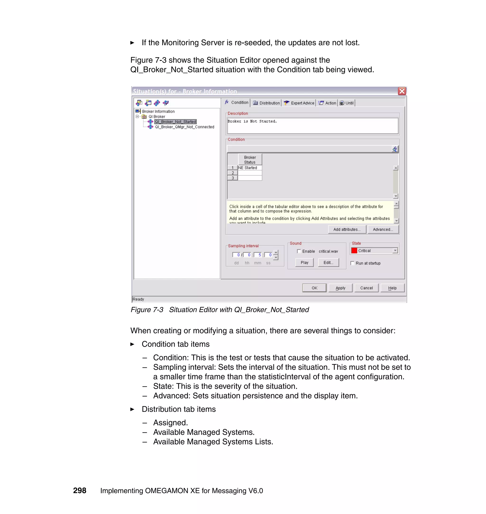 If the Monitoring Server is re-seeded, the updates are not lost.

             Figure 7-3 shows the Situation Editor opened against the
             QI_Broker_Not_Started situation with the Condition tab being viewed.




             Figure 7-3 Situation Editor with QI_Broker_Not_Started

             When creating or modifying a situation, there are several things to consider:
                Condition tab items
                 – Condition: This is the test or tests that cause the situation to be activated.
                 – Sampling interval: Sets the interval of the situation. This must not be set to
                   a smaller time frame than the statisticInterval of the agent configuration.
                 – State: This is the severity of the situation.
                 – Advanced: Sets situation persistence and the display item.
                Distribution tab items
                 – Assigned.
                 – Available Managed Systems.
                 – Available Managed Systems Lists.




298   Implementing OMEGAMON XE for Messaging V6.0
 