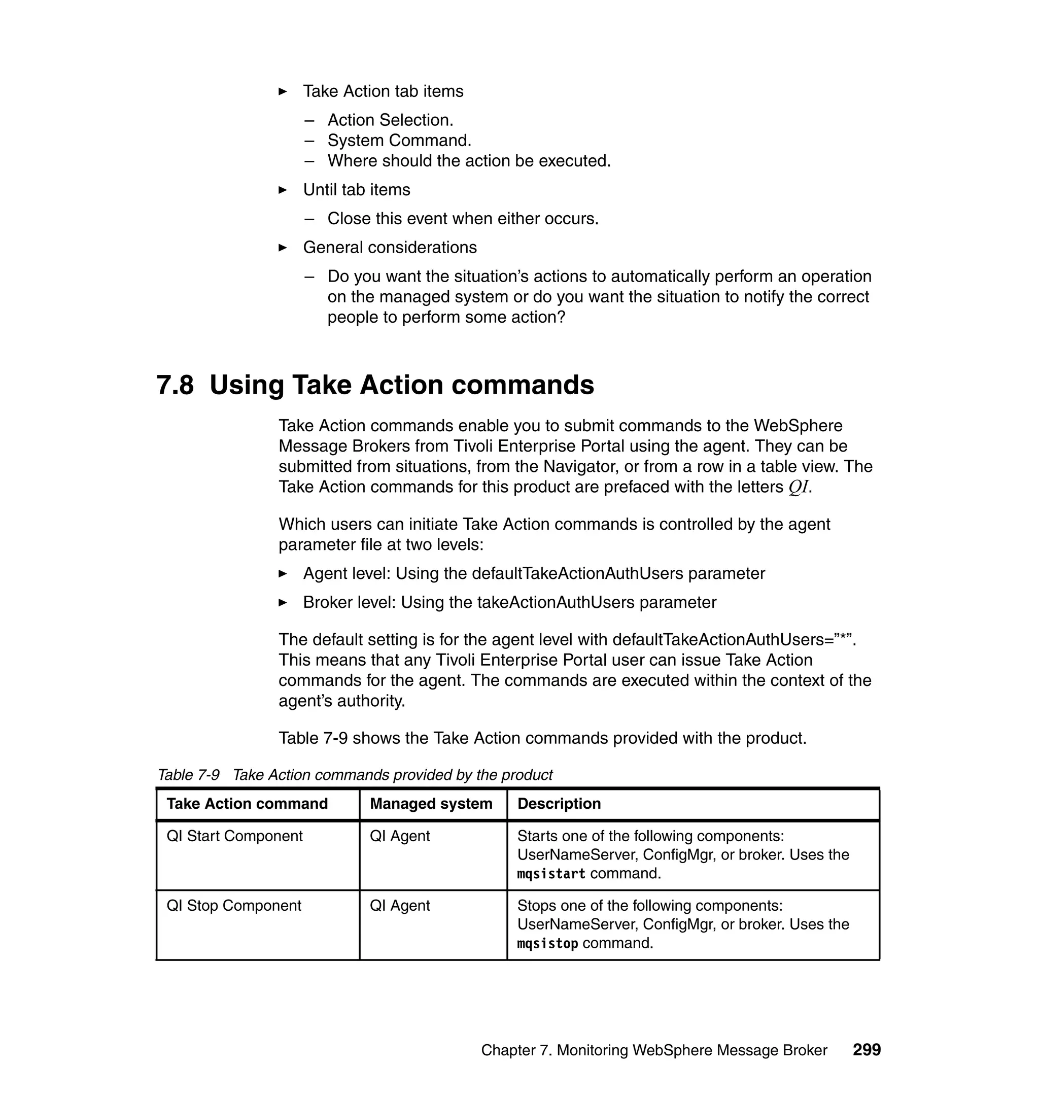 Take Action tab items
                      – Action Selection.
                      – System Command.
                      – Where should the action be executed.
                      Until tab items
                      – Close this event when either occurs.
                      General considerations
                      – Do you want the situation’s actions to automatically perform an operation
                        on the managed system or do you want the situation to notify the correct
                        people to perform some action?



7.8 Using Take Action commands
                Take Action commands enable you to submit commands to the WebSphere
                Message Brokers from Tivoli Enterprise Portal using the agent. They can be
                submitted from situations, from the Navigator, or from a row in a table view. The
                Take Action commands for this product are prefaced with the letters QI.

                Which users can initiate Take Action commands is controlled by the agent
                parameter file at two levels:
                      Agent level: Using the defaultTakeActionAuthUsers parameter
                      Broker level: Using the takeActionAuthUsers parameter

                The default setting is for the agent level with defaultTakeActionAuthUsers=”*”.
                This means that any Tivoli Enterprise Portal user can issue Take Action
                commands for the agent. The commands are executed within the context of the
                agent’s authority.

                Table 7-9 shows the Take Action commands provided with the product.

Table 7-9 Take Action commands provided by the product
 Take Action command           Managed system      Description

 QI Start Component            QI Agent            Starts one of the following components:
                                                   UserNameServer, ConfigMgr, or broker. Uses the
                                                   mqsistart command.

 QI Stop Component             QI Agent            Stops one of the following components:
                                                   UserNameServer, ConfigMgr, or broker. Uses the
                                                   mqsistop command.




                                               Chapter 7. Monitoring WebSphere Message Broker       299
 