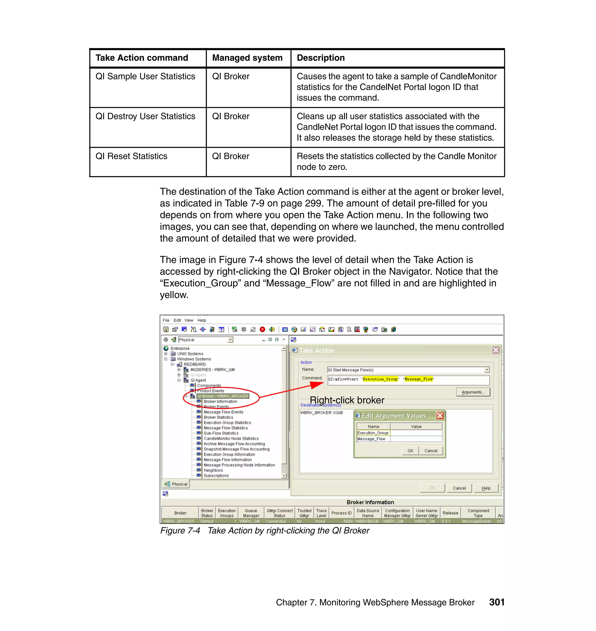 Take Action command          Managed system        Description

QI Sample User Statistics    QI Broker             Causes the agent to take a sample of CandleMonitor
                                                   statistics for the CandelNet Portal logon ID that
                                                   issues the command.

QI Destroy User Statistics   QI Broker             Cleans up all user statistics associated with the
                                                   CandleNet Portal logon ID that issues the command.
                                                   It also releases the storage held by these statistics.

QI Reset Statistics          QI Broker             Resets the statistics collected by the Candle Monitor
                                                   node to zero.

                The destination of the Take Action command is either at the agent or broker level,
                as indicated in Table 7-9 on page 299. The amount of detail pre-filled for you
                depends on from where you open the Take Action menu. In the following two
                images, you can see that, depending on where we launched, the menu controlled
                the amount of detailed that we were provided.

                The image in Figure 7-4 shows the level of detail when the Take Action is
                accessed by right-clicking the QI Broker object in the Navigator. Notice that the
                “Execution_Group” and “Message_Flow” are not filled in and are highlighted in
                yellow.




                                                      Right-click broker




                Figure 7-4 Take Action by right-clicking the QI Broker




                                              Chapter 7. Monitoring WebSphere Message Broker           301
 