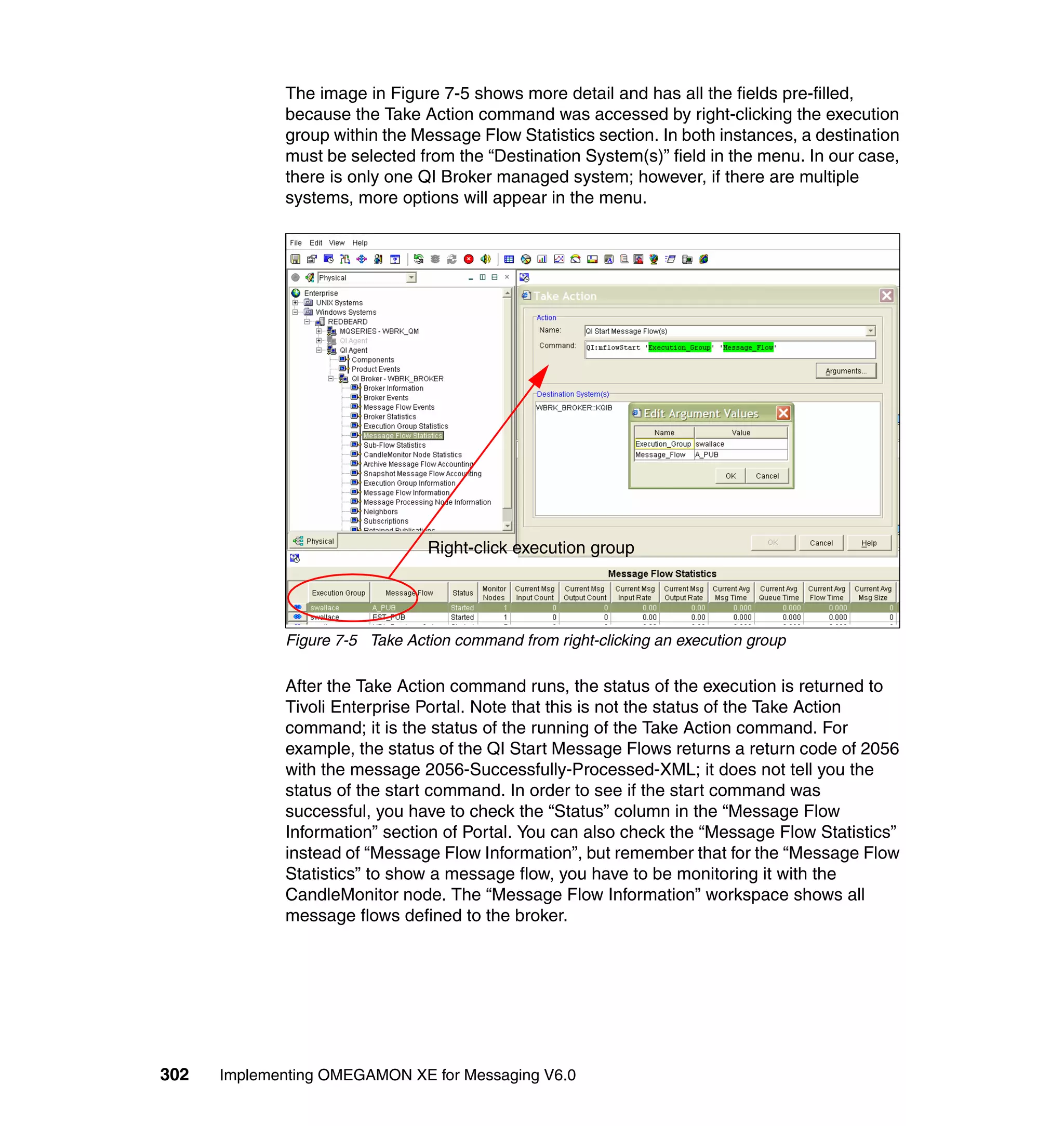 The image in Figure 7-5 shows more detail and has all the fields pre-filled,
             because the Take Action command was accessed by right-clicking the execution
             group within the Message Flow Statistics section. In both instances, a destination
             must be selected from the “Destination System(s)” field in the menu. In our case,
             there is only one QI Broker managed system; however, if there are multiple
             systems, more options will appear in the menu.




                                Right-click execution group




             Figure 7-5 Take Action command from right-clicking an execution group

             After the Take Action command runs, the status of the execution is returned to
             Tivoli Enterprise Portal. Note that this is not the status of the Take Action
             command; it is the status of the running of the Take Action command. For
             example, the status of the QI Start Message Flows returns a return code of 2056
             with the message 2056-Successfully-Processed-XML; it does not tell you the
             status of the start command. In order to see if the start command was
             successful, you have to check the “Status” column in the “Message Flow
             Information” section of Portal. You can also check the “Message Flow Statistics”
             instead of “Message Flow Information”, but remember that for the “Message Flow
             Statistics” to show a message flow, you have to be monitoring it with the
             CandleMonitor node. The “Message Flow Information” workspace shows all
             message flows defined to the broker.




302   Implementing OMEGAMON XE for Messaging V6.0
 