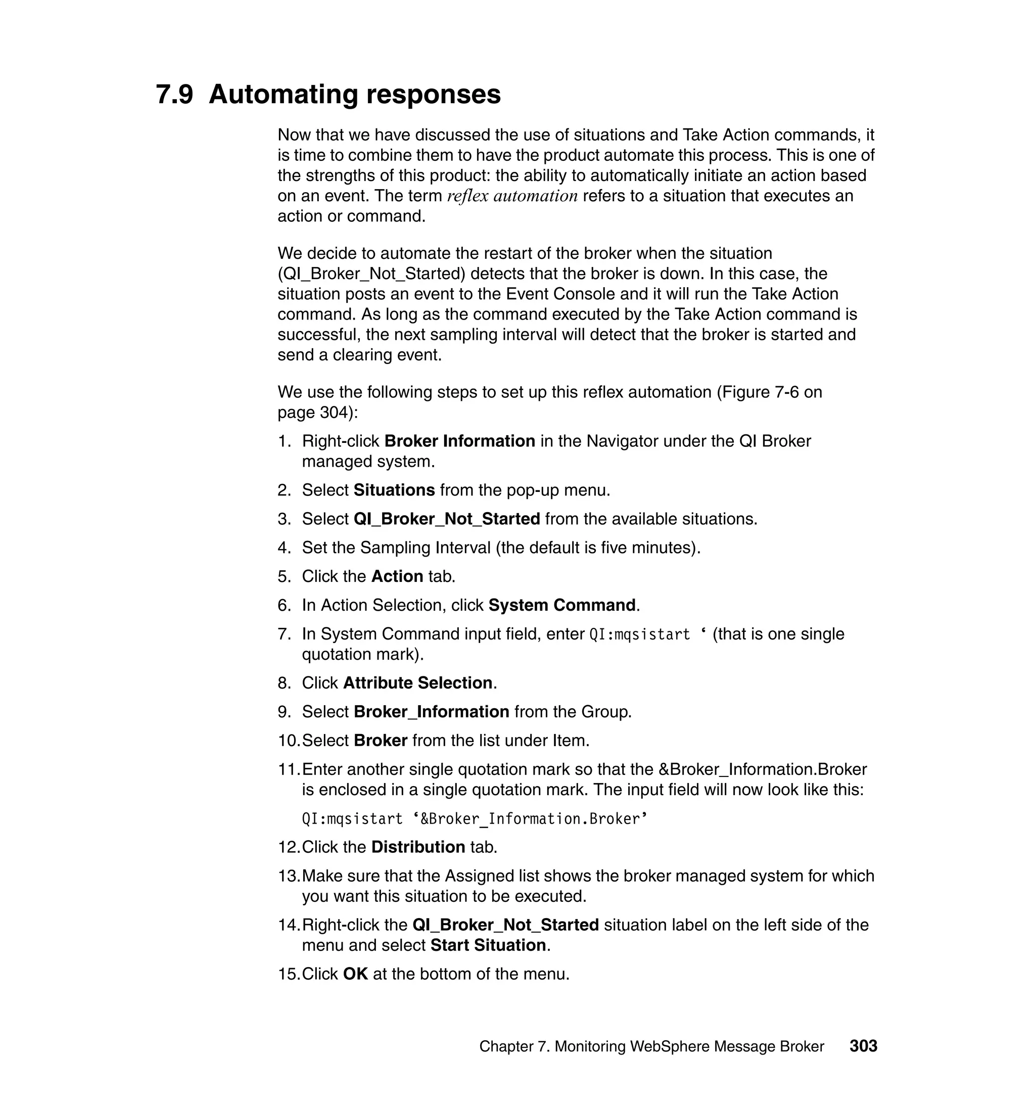 7.9 Automating responses
        Now that we have discussed the use of situations and Take Action commands, it
        is time to combine them to have the product automate this process. This is one of
        the strengths of this product: the ability to automatically initiate an action based
        on an event. The term reflex automation refers to a situation that executes an
        action or command.

        We decide to automate the restart of the broker when the situation
        (QI_Broker_Not_Started) detects that the broker is down. In this case, the
        situation posts an event to the Event Console and it will run the Take Action
        command. As long as the command executed by the Take Action command is
        successful, the next sampling interval will detect that the broker is started and
        send a clearing event.

        We use the following steps to set up this reflex automation (Figure 7-6 on
        page 304):
        1. Right-click Broker Information in the Navigator under the QI Broker
           managed system.
        2. Select Situations from the pop-up menu.
        3. Select QI_Broker_Not_Started from the available situations.
        4. Set the Sampling Interval (the default is five minutes).
        5. Click the Action tab.
        6. In Action Selection, click System Command.
        7. In System Command input field, enter QI:mqsistart ‘ (that is one single
           quotation mark).
        8. Click Attribute Selection.
        9. Select Broker_Information from the Group.
        10.Select Broker from the list under Item.
        11.Enter another single quotation mark so that the &Broker_Information.Broker
           is enclosed in a single quotation mark. The input field will now look like this:
           QI:mqsistart ‘&Broker_Information.Broker’
        12.Click the Distribution tab.
        13.Make sure that the Assigned list shows the broker managed system for which
           you want this situation to be executed.
        14.Right-click the QI_Broker_Not_Started situation label on the left side of the
           menu and select Start Situation.
        15.Click OK at the bottom of the menu.



                                    Chapter 7. Monitoring WebSphere Message Broker      303
 