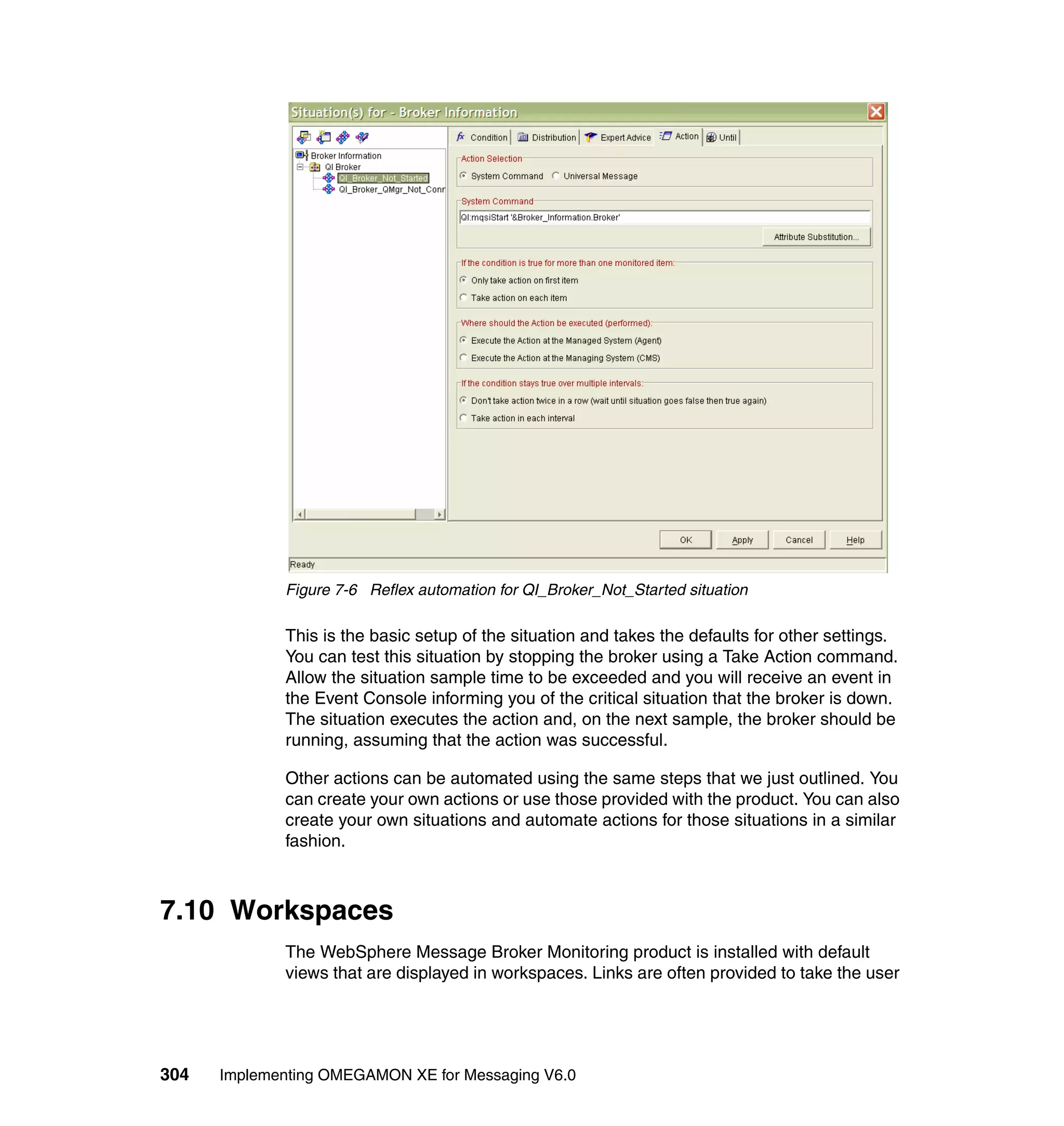 Figure 7-6 Reflex automation for QI_Broker_Not_Started situation

             This is the basic setup of the situation and takes the defaults for other settings.
             You can test this situation by stopping the broker using a Take Action command.
             Allow the situation sample time to be exceeded and you will receive an event in
             the Event Console informing you of the critical situation that the broker is down.
             The situation executes the action and, on the next sample, the broker should be
             running, assuming that the action was successful.

             Other actions can be automated using the same steps that we just outlined. You
             can create your own actions or use those provided with the product. You can also
             create your own situations and automate actions for those situations in a similar
             fashion.



7.10 Workspaces
             The WebSphere Message Broker Monitoring product is installed with default
             views that are displayed in workspaces. Links are often provided to take the user




304   Implementing OMEGAMON XE for Messaging V6.0
 