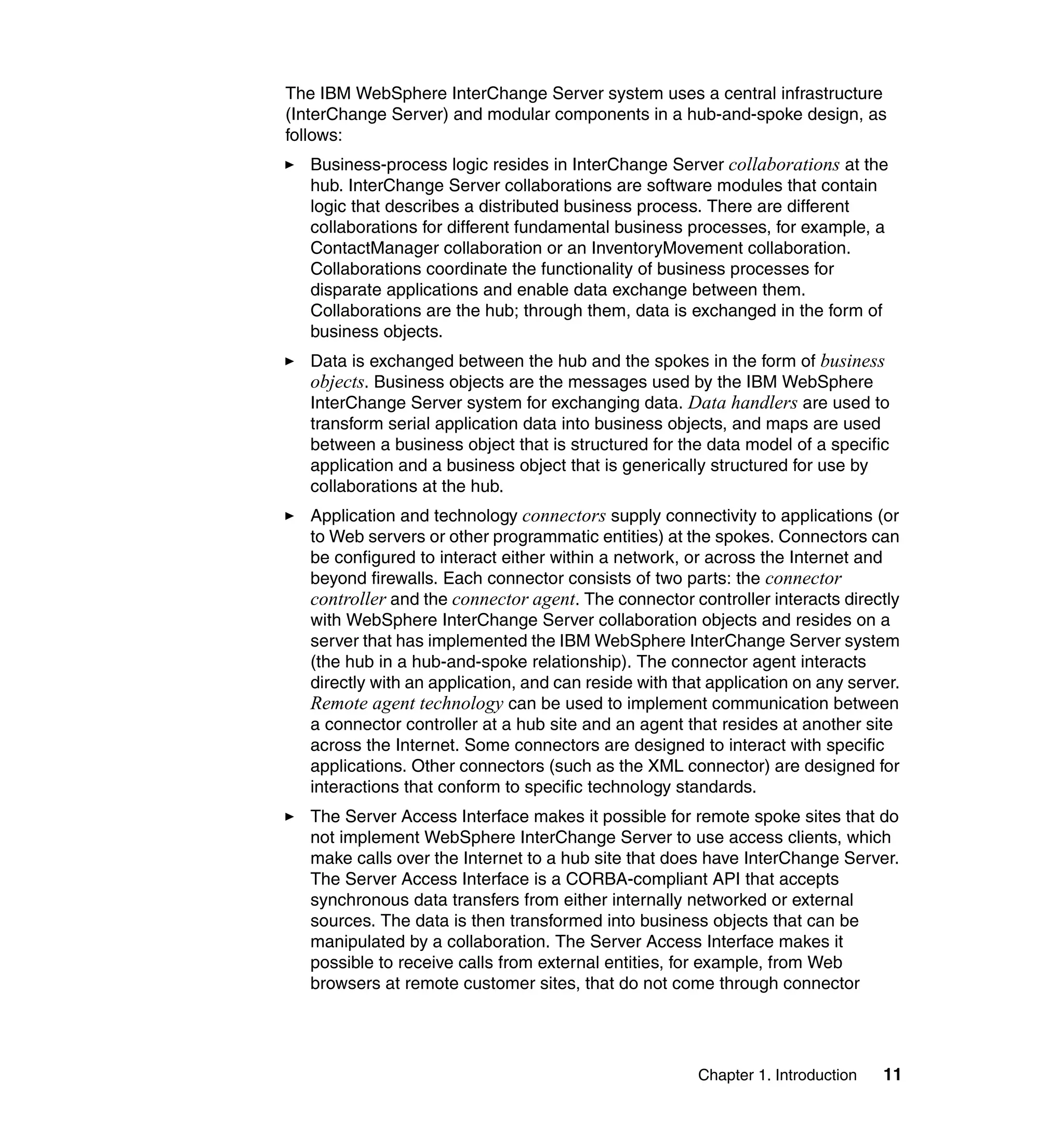 The IBM WebSphere InterChange Server system uses a central infrastructure
(InterChange Server) and modular components in a hub-and-spoke design, as
follows:
   Business-process logic resides in InterChange Server collaborations at the
   hub. InterChange Server collaborations are software modules that contain
   logic that describes a distributed business process. There are different
   collaborations for different fundamental business processes, for example, a
   ContactManager collaboration or an InventoryMovement collaboration.
   Collaborations coordinate the functionality of business processes for
   disparate applications and enable data exchange between them.
   Collaborations are the hub; through them, data is exchanged in the form of
   business objects.
   Data is exchanged between the hub and the spokes in the form of business
   objects. Business objects are the messages used by the IBM WebSphere
   InterChange Server system for exchanging data. Data handlers are used to
   transform serial application data into business objects, and maps are used
   between a business object that is structured for the data model of a specific
   application and a business object that is generically structured for use by
   collaborations at the hub.
   Application and technology connectors supply connectivity to applications (or
   to Web servers or other programmatic entities) at the spokes. Connectors can
   be configured to interact either within a network, or across the Internet and
   beyond firewalls. Each connector consists of two parts: the connector
   controller and the connector agent. The connector controller interacts directly
   with WebSphere InterChange Server collaboration objects and resides on a
   server that has implemented the IBM WebSphere InterChange Server system
   (the hub in a hub-and-spoke relationship). The connector agent interacts
   directly with an application, and can reside with that application on any server.
   Remote agent technology can be used to implement communication between
   a connector controller at a hub site and an agent that resides at another site
   across the Internet. Some connectors are designed to interact with specific
   applications. Other connectors (such as the XML connector) are designed for
   interactions that conform to specific technology standards.
   The Server Access Interface makes it possible for remote spoke sites that do
   not implement WebSphere InterChange Server to use access clients, which
   make calls over the Internet to a hub site that does have InterChange Server.
   The Server Access Interface is a CORBA-compliant API that accepts
   synchronous data transfers from either internally networked or external
   sources. The data is then transformed into business objects that can be
   manipulated by a collaboration. The Server Access Interface makes it
   possible to receive calls from external entities, for example, from Web
   browsers at remote customer sites, that do not come through connector




                                                        Chapter 1. Introduction   11
 