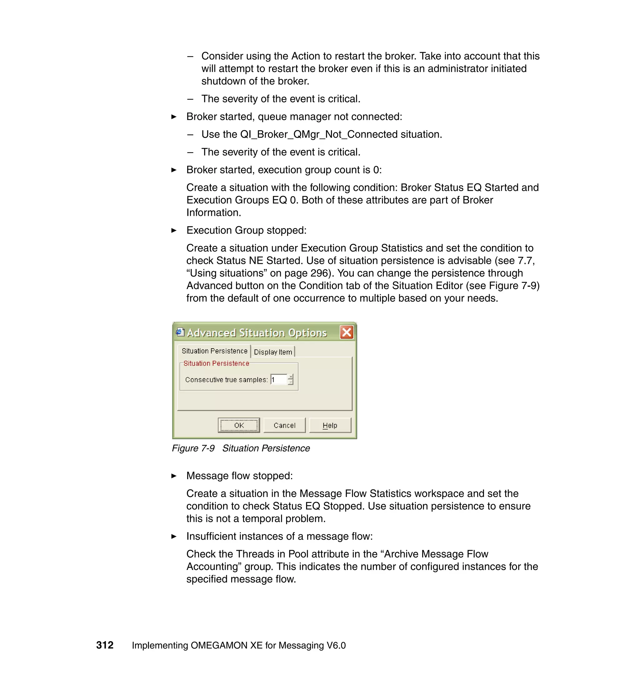 – Consider using the Action to restart the broker. Take into account that this
                   will attempt to restart the broker even if this is an administrator initiated
                   shutdown of the broker.
                 – The severity of the event is critical.
                Broker started, queue manager not connected:
                 – Use the QI_Broker_QMgr_Not_Connected situation.
                 – The severity of the event is critical.
                Broker started, execution group count is 0:
                Create a situation with the following condition: Broker Status EQ Started and
                Execution Groups EQ 0. Both of these attributes are part of Broker
                Information.
                Execution Group stopped:
                Create a situation under Execution Group Statistics and set the condition to
                check Status NE Started. Use of situation persistence is advisable (see 7.7,
                “Using situations” on page 296). You can change the persistence through
                Advanced button on the Condition tab of the Situation Editor (see Figure 7-9)
                from the default of one occurrence to multiple based on your needs.




             Figure 7-9 Situation Persistence

                Message flow stopped:
                Create a situation in the Message Flow Statistics workspace and set the
                condition to check Status EQ Stopped. Use situation persistence to ensure
                this is not a temporal problem.
                Insufficient instances of a message flow:
                Check the Threads in Pool attribute in the “Archive Message Flow
                Accounting” group. This indicates the number of configured instances for the
                specified message flow.




312   Implementing OMEGAMON XE for Messaging V6.0
 