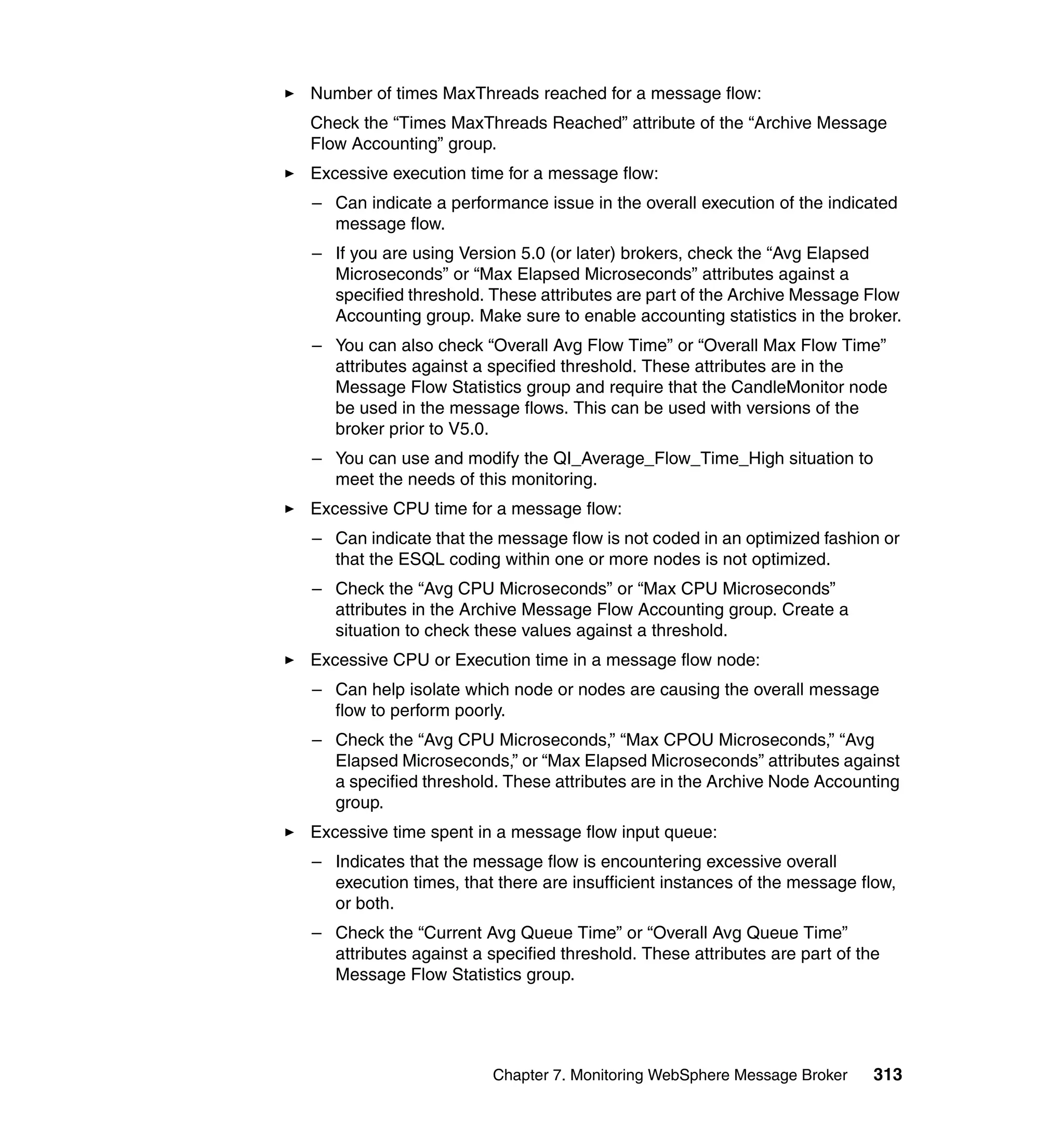 Number of times MaxThreads reached for a message flow:
Check the “Times MaxThreads Reached” attribute of the “Archive Message
Flow Accounting” group.
Excessive execution time for a message flow:
– Can indicate a performance issue in the overall execution of the indicated
  message flow.
– If you are using Version 5.0 (or later) brokers, check the “Avg Elapsed
  Microseconds” or “Max Elapsed Microseconds” attributes against a
  specified threshold. These attributes are part of the Archive Message Flow
  Accounting group. Make sure to enable accounting statistics in the broker.
– You can also check “Overall Avg Flow Time” or “Overall Max Flow Time”
  attributes against a specified threshold. These attributes are in the
  Message Flow Statistics group and require that the CandleMonitor node
  be used in the message flows. This can be used with versions of the
  broker prior to V5.0.
– You can use and modify the QI_Average_Flow_Time_High situation to
  meet the needs of this monitoring.
Excessive CPU time for a message flow:
– Can indicate that the message flow is not coded in an optimized fashion or
  that the ESQL coding within one or more nodes is not optimized.
– Check the “Avg CPU Microseconds” or “Max CPU Microseconds”
  attributes in the Archive Message Flow Accounting group. Create a
  situation to check these values against a threshold.
Excessive CPU or Execution time in a message flow node:
– Can help isolate which node or nodes are causing the overall message
  flow to perform poorly.
– Check the “Avg CPU Microseconds,” “Max CPOU Microseconds,” “Avg
  Elapsed Microseconds,” or “Max Elapsed Microseconds” attributes against
  a specified threshold. These attributes are in the Archive Node Accounting
  group.
Excessive time spent in a message flow input queue:
– Indicates that the message flow is encountering excessive overall
  execution times, that there are insufficient instances of the message flow,
  or both.
– Check the “Current Avg Queue Time” or “Overall Avg Queue Time”
  attributes against a specified threshold. These attributes are part of the
  Message Flow Statistics group.




                        Chapter 7. Monitoring WebSphere Message Broker     313
 