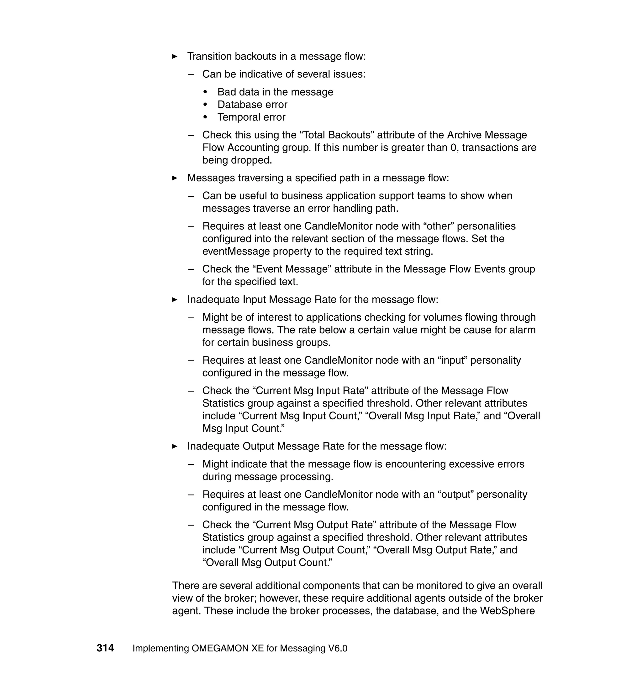Transition backouts in a message flow:
                 – Can be indicative of several issues:
                    •   Bad data in the message
                    •   Database error
                    •   Temporal error
                 – Check this using the “Total Backouts” attribute of the Archive Message
                   Flow Accounting group. If this number is greater than 0, transactions are
                   being dropped.
                Messages traversing a specified path in a message flow:
                 – Can be useful to business application support teams to show when
                   messages traverse an error handling path.
                 – Requires at least one CandleMonitor node with “other” personalities
                   configured into the relevant section of the message flows. Set the
                   eventMessage property to the required text string.
                 – Check the “Event Message” attribute in the Message Flow Events group
                   for the specified text.
                Inadequate Input Message Rate for the message flow:
                 – Might be of interest to applications checking for volumes flowing through
                   message flows. The rate below a certain value might be cause for alarm
                   for certain business groups.
                 – Requires at least one CandleMonitor node with an “input” personality
                   configured in the message flow.
                 – Check the “Current Msg Input Rate” attribute of the Message Flow
                   Statistics group against a specified threshold. Other relevant attributes
                   include “Current Msg Input Count,” “Overall Msg Input Rate,” and “Overall
                   Msg Input Count.”
                Inadequate Output Message Rate for the message flow:
                 – Might indicate that the message flow is encountering excessive errors
                   during message processing.
                 – Requires at least one CandleMonitor node with an “output” personality
                   configured in the message flow.
                 – Check the “Current Msg Output Rate” attribute of the Message Flow
                   Statistics group against a specified threshold. Other relevant attributes
                   include “Current Msg Output Count,” “Overall Msg Output Rate,” and
                   “Overall Msg Output Count.”

             There are several additional components that can be monitored to give an overall
             view of the broker; however, these require additional agents outside of the broker
             agent. These include the broker processes, the database, and the WebSphere


314   Implementing OMEGAMON XE for Messaging V6.0
 