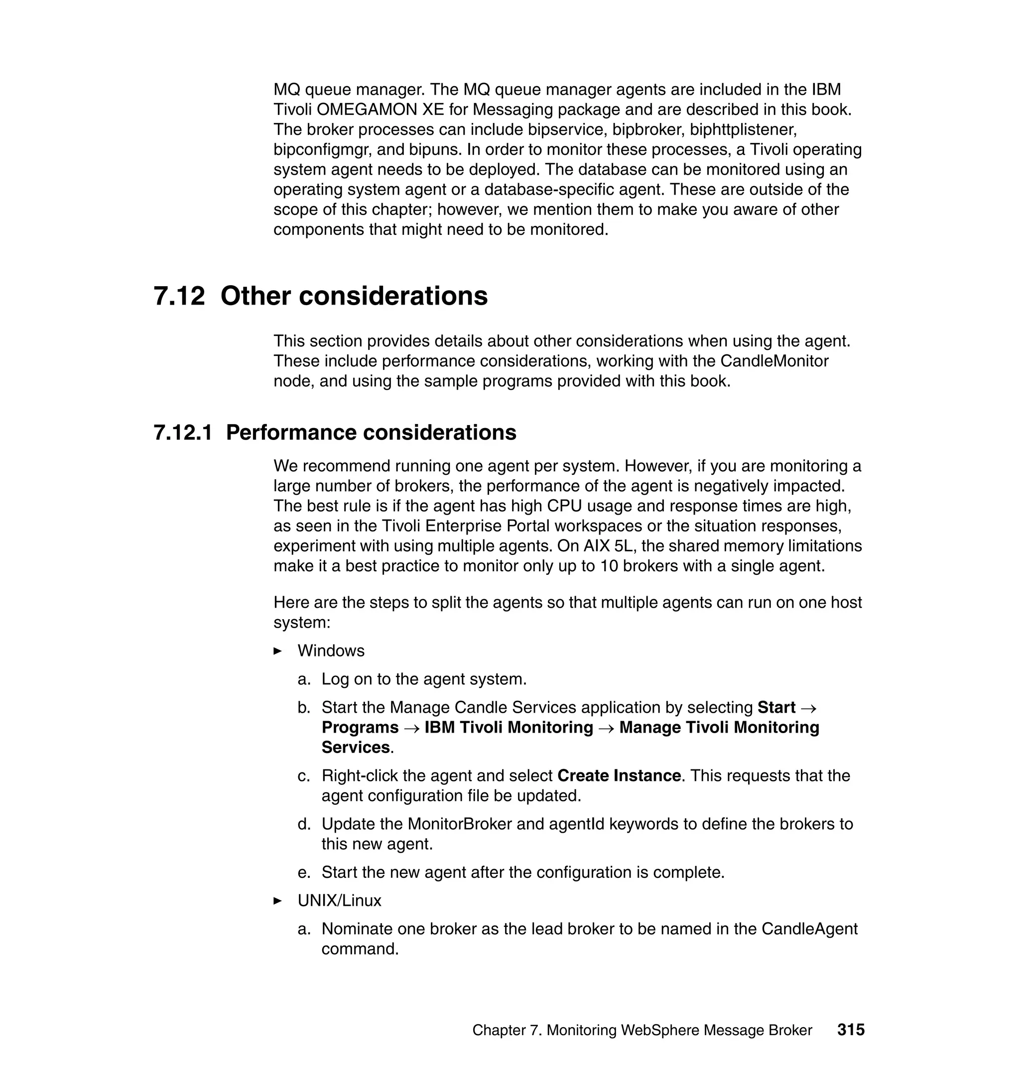 MQ queue manager. The MQ queue manager agents are included in the IBM
          Tivoli OMEGAMON XE for Messaging package and are described in this book.
          The broker processes can include bipservice, bipbroker, biphttplistener,
          bipconfigmgr, and bipuns. In order to monitor these processes, a Tivoli operating
          system agent needs to be deployed. The database can be monitored using an
          operating system agent or a database-specific agent. These are outside of the
          scope of this chapter; however, we mention them to make you aware of other
          components that might need to be monitored.



7.12 Other considerations
          This section provides details about other considerations when using the agent.
          These include performance considerations, working with the CandleMonitor
          node, and using the sample programs provided with this book.


7.12.1 Performance considerations
          We recommend running one agent per system. However, if you are monitoring a
          large number of brokers, the performance of the agent is negatively impacted.
          The best rule is if the agent has high CPU usage and response times are high,
          as seen in the Tivoli Enterprise Portal workspaces or the situation responses,
          experiment with using multiple agents. On AIX 5L, the shared memory limitations
          make it a best practice to monitor only up to 10 brokers with a single agent.

          Here are the steps to split the agents so that multiple agents can run on one host
          system:
             Windows
             a. Log on to the agent system.
             b. Start the Manage Candle Services application by selecting Start →
                Programs → IBM Tivoli Monitoring → Manage Tivoli Monitoring
                Services.
             c. Right-click the agent and select Create Instance. This requests that the
                agent configuration file be updated.
             d. Update the MonitorBroker and agentId keywords to define the brokers to
                this new agent.
             e. Start the new agent after the configuration is complete.
             UNIX/Linux
             a. Nominate one broker as the lead broker to be named in the CandleAgent
                command.



                                     Chapter 7. Monitoring WebSphere Message Broker     315
 