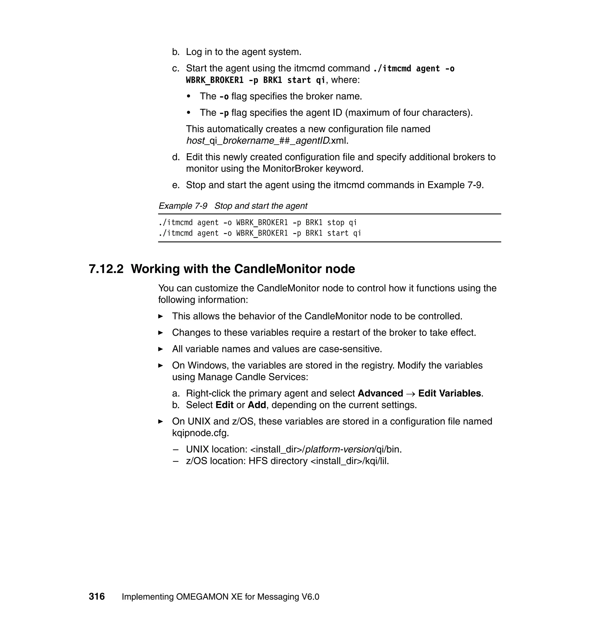 b. Log in to the agent system.
                c. Start the agent using the itmcmd command ./itmcmd agent -o
                   WBRK_BROKER1 -p BRK1 start qi, where:
                    •   The -o flag specifies the broker name.
                    •   The -p flag specifies the agent ID (maximum of four characters).
                    This automatically creates a new configuration file named
                    host_qi_brokername_##_agentID.xml.
                d. Edit this newly created configuration file and specify additional brokers to
                   monitor using the MonitorBroker keyword.
                e. Stop and start the agent using the itmcmd commands in Example 7-9.

             Example 7-9 Stop and start the agent
             ./itmcmd agent -o WBRK_BROKER1 -p BRK1 stop qi
             ./itmcmd agent -o WBRK_BROKER1 -p BRK1 start qi



7.12.2 Working with the CandleMonitor node
             You can customize the CandleMonitor node to control how it functions using the
             following information:
                This allows the behavior of the CandleMonitor node to be controlled.
                Changes to these variables require a restart of the broker to take effect.
                All variable names and values are case-sensitive.
                On Windows, the variables are stored in the registry. Modify the variables
                using Manage Candle Services:
                a. Right-click the primary agent and select Advanced → Edit Variables.
                b. Select Edit or Add, depending on the current settings.
                On UNIX and z/OS, these variables are stored in a configuration file named
                kqipnode.cfg.
                 – UNIX location: <install_dir>/platform-version/qi/bin.
                 – z/OS location: HFS directory <install_dir>/kqi/lil.




316   Implementing OMEGAMON XE for Messaging V6.0
 