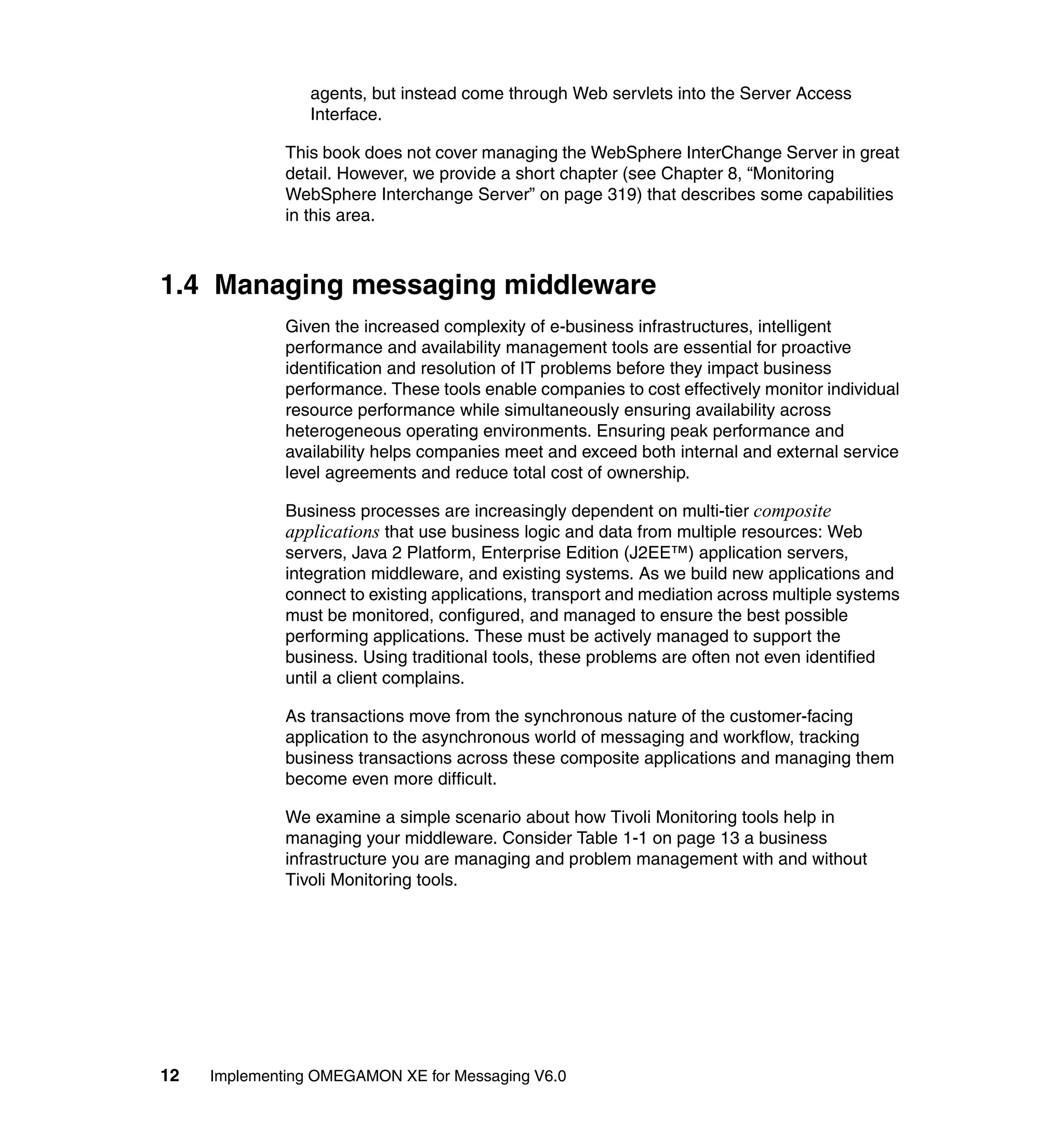 agents, but instead come through Web servlets into the Server Access
                 Interface.

              This book does not cover managing the WebSphere InterChange Server in great
              detail. However, we provide a short chapter (see Chapter 8, “Monitoring
              WebSphere Interchange Server” on page 319) that describes some capabilities
              in this area.



1.4 Managing messaging middleware
              Given the increased complexity of e-business infrastructures, intelligent
              performance and availability management tools are essential for proactive
              identification and resolution of IT problems before they impact business
              performance. These tools enable companies to cost effectively monitor individual
              resource performance while simultaneously ensuring availability across
              heterogeneous operating environments. Ensuring peak performance and
              availability helps companies meet and exceed both internal and external service
              level agreements and reduce total cost of ownership.

              Business processes are increasingly dependent on multi-tier composite
              applications that use business logic and data from multiple resources: Web
              servers, Java 2 Platform, Enterprise Edition (J2EE™) application servers,
              integration middleware, and existing systems. As we build new applications and
              connect to existing applications, transport and mediation across multiple systems
              must be monitored, configured, and managed to ensure the best possible
              performing applications. These must be actively managed to support the
              business. Using traditional tools, these problems are often not even identified
              until a client complains.

              As transactions move from the synchronous nature of the customer-facing
              application to the asynchronous world of messaging and workflow, tracking
              business transactions across these composite applications and managing them
              become even more difficult.

              We examine a simple scenario about how Tivoli Monitoring tools help in
              managing your middleware. Consider Table 1-1 on page 13 a business
              infrastructure you are managing and problem management with and without
              Tivoli Monitoring tools.




12   Implementing OMEGAMON XE for Messaging V6.0
 
