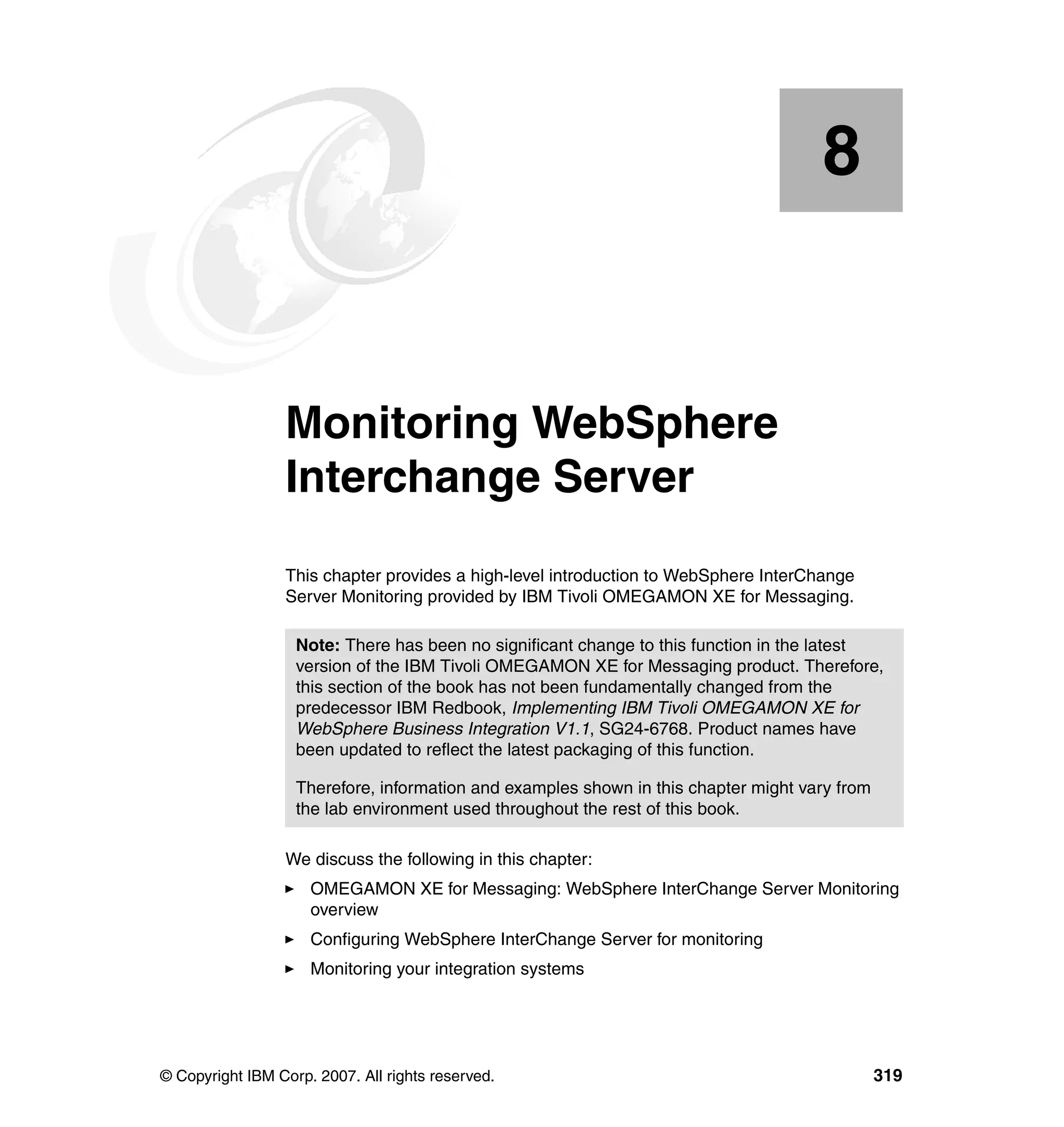 8


    Chapter 8.   Monitoring WebSphere
                 Interchange Server
                 This chapter provides a high-level introduction to WebSphere InterChange
                 Server Monitoring provided by IBM Tivoli OMEGAMON XE for Messaging.

                   Note: There has been no significant change to this function in the latest
                   version of the IBM Tivoli OMEGAMON XE for Messaging product. Therefore,
                   this section of the book has not been fundamentally changed from the
                   predecessor IBM Redbook, Implementing IBM Tivoli OMEGAMON XE for
                   WebSphere Business Integration V1.1, SG24-6768. Product names have
                   been updated to reflect the latest packaging of this function.

                   Therefore, information and examples shown in this chapter might vary from
                   the lab environment used throughout the rest of this book.

                 We discuss the following in this chapter:
                     OMEGAMON XE for Messaging: WebSphere InterChange Server Monitoring
                     overview
                     Configuring WebSphere InterChange Server for monitoring
                     Monitoring your integration systems




© Copyright IBM Corp. 2007. All rights reserved.                                               319
 