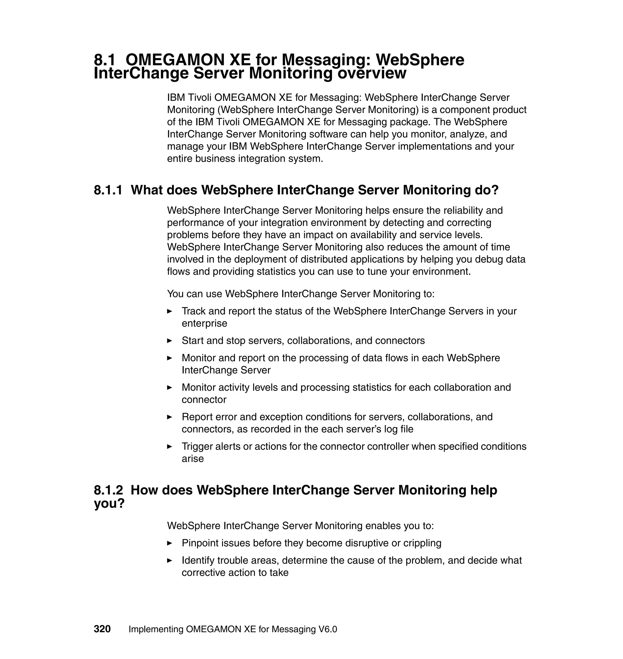 8.1 OMEGAMON XE for Messaging: WebSphere
InterChange Server Monitoring overview
             IBM Tivoli OMEGAMON XE for Messaging: WebSphere InterChange Server
             Monitoring (WebSphere InterChange Server Monitoring) is a component product
             of the IBM Tivoli OMEGAMON XE for Messaging package. The WebSphere
             InterChange Server Monitoring software can help you monitor, analyze, and
             manage your IBM WebSphere InterChange Server implementations and your
             entire business integration system.


8.1.1 What does WebSphere InterChange Server Monitoring do?
             WebSphere InterChange Server Monitoring helps ensure the reliability and
             performance of your integration environment by detecting and correcting
             problems before they have an impact on availability and service levels.
             WebSphere InterChange Server Monitoring also reduces the amount of time
             involved in the deployment of distributed applications by helping you debug data
             flows and providing statistics you can use to tune your environment.

             You can use WebSphere InterChange Server Monitoring to:
                Track and report the status of the WebSphere InterChange Servers in your
                enterprise
                Start and stop servers, collaborations, and connectors
                Monitor and report on the processing of data flows in each WebSphere
                InterChange Server
                Monitor activity levels and processing statistics for each collaboration and
                connector
                Report error and exception conditions for servers, collaborations, and
                connectors, as recorded in the each server’s log file
                Trigger alerts or actions for the connector controller when specified conditions
                arise


8.1.2 How does WebSphere InterChange Server Monitoring help
you?
             WebSphere InterChange Server Monitoring enables you to:
                Pinpoint issues before they become disruptive or crippling
                Identify trouble areas, determine the cause of the problem, and decide what
                corrective action to take




320   Implementing OMEGAMON XE for Messaging V6.0
 