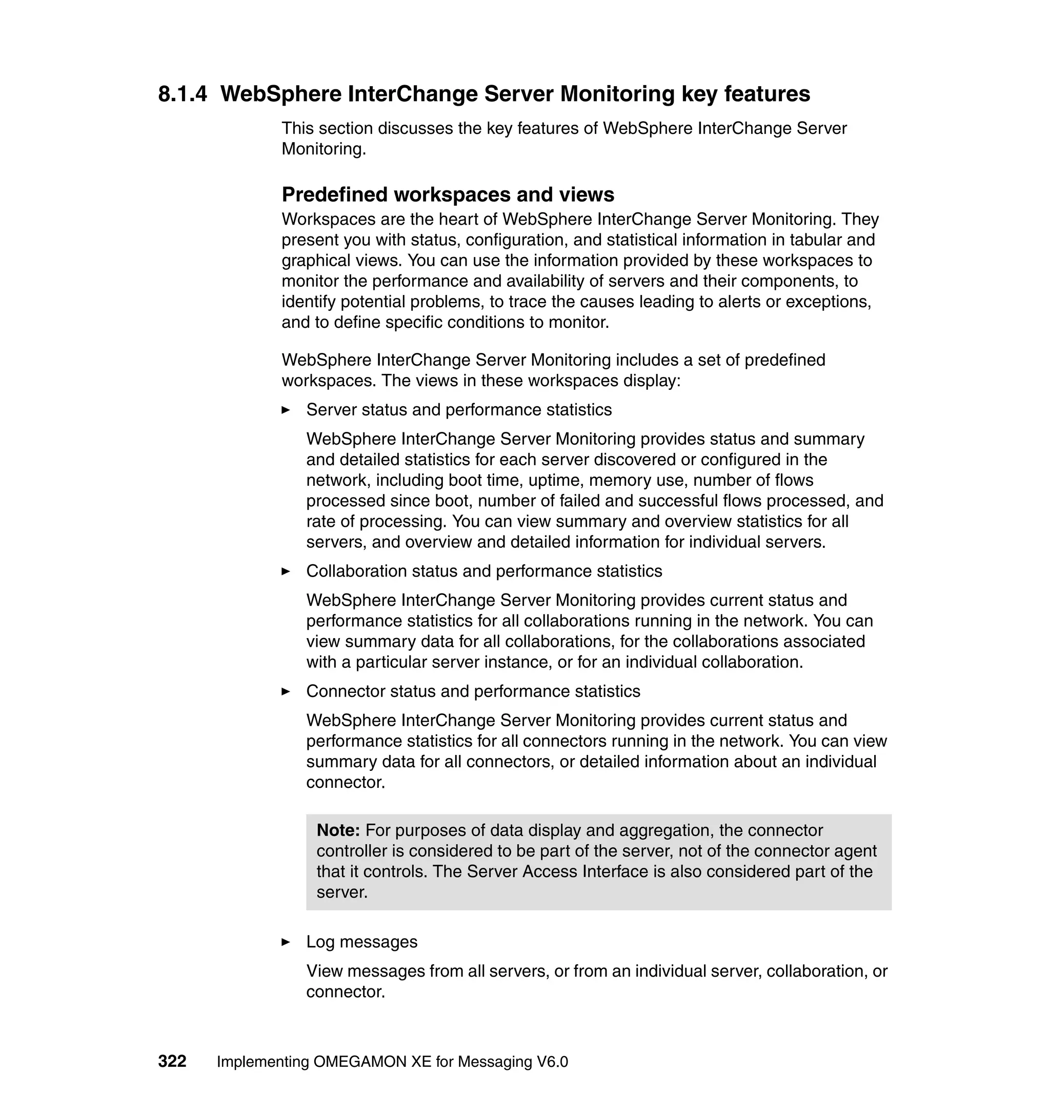 8.1.4 WebSphere InterChange Server Monitoring key features
             This section discusses the key features of WebSphere InterChange Server
             Monitoring.

             Predefined workspaces and views
             Workspaces are the heart of WebSphere InterChange Server Monitoring. They
             present you with status, configuration, and statistical information in tabular and
             graphical views. You can use the information provided by these workspaces to
             monitor the performance and availability of servers and their components, to
             identify potential problems, to trace the causes leading to alerts or exceptions,
             and to define specific conditions to monitor.

             WebSphere InterChange Server Monitoring includes a set of predefined
             workspaces. The views in these workspaces display:
                Server status and performance statistics
                WebSphere InterChange Server Monitoring provides status and summary
                and detailed statistics for each server discovered or configured in the
                network, including boot time, uptime, memory use, number of flows
                processed since boot, number of failed and successful flows processed, and
                rate of processing. You can view summary and overview statistics for all
                servers, and overview and detailed information for individual servers.
                Collaboration status and performance statistics
                WebSphere InterChange Server Monitoring provides current status and
                performance statistics for all collaborations running in the network. You can
                view summary data for all collaborations, for the collaborations associated
                with a particular server instance, or for an individual collaboration.
                Connector status and performance statistics
                WebSphere InterChange Server Monitoring provides current status and
                performance statistics for all connectors running in the network. You can view
                summary data for all connectors, or detailed information about an individual
                connector.

                  Note: For purposes of data display and aggregation, the connector
                  controller is considered to be part of the server, not of the connector agent
                  that it controls. The Server Access Interface is also considered part of the
                  server.

                Log messages
                View messages from all servers, or from an individual server, collaboration, or
                connector.



322   Implementing OMEGAMON XE for Messaging V6.0
 