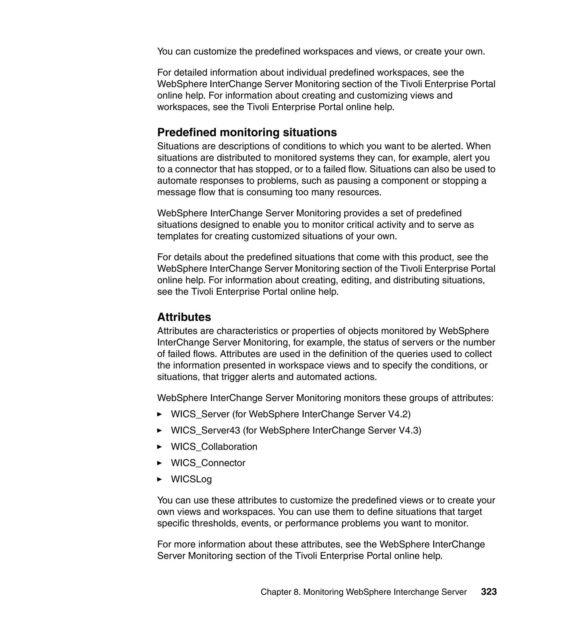 You can customize the predefined workspaces and views, or create your own.

For detailed information about individual predefined workspaces, see the
WebSphere InterChange Server Monitoring section of the Tivoli Enterprise Portal
online help. For information about creating and customizing views and
workspaces, see the Tivoli Enterprise Portal online help.

Predefined monitoring situations
Situations are descriptions of conditions to which you want to be alerted. When
situations are distributed to monitored systems they can, for example, alert you
to a connector that has stopped, or to a failed flow. Situations can also be used to
automate responses to problems, such as pausing a component or stopping a
message flow that is consuming too many resources.

WebSphere InterChange Server Monitoring provides a set of predefined
situations designed to enable you to monitor critical activity and to serve as
templates for creating customized situations of your own.

For details about the predefined situations that come with this product, see the
WebSphere InterChange Server Monitoring section of the Tivoli Enterprise Portal
online help. For information about creating, editing, and distributing situations,
see the Tivoli Enterprise Portal online help.

Attributes
Attributes are characteristics or properties of objects monitored by WebSphere
InterChange Server Monitoring, for example, the status of servers or the number
of failed flows. Attributes are used in the definition of the queries used to collect
the information presented in workspace views and to specify the conditions, or
situations, that trigger alerts and automated actions.

WebSphere InterChange Server Monitoring monitors these groups of attributes:
   WICS_Server (for WebSphere InterChange Server V4.2)
   WICS_Server43 (for WebSphere InterChange Server V4.3)
   WICS_Collaboration
   WICS_Connector
   WICSLog

You can use these attributes to customize the predefined views or to create your
own views and workspaces. You can use them to define situations that target
specific thresholds, events, or performance problems you want to monitor.

For more information about these attributes, see the WebSphere InterChange
Server Monitoring section of the Tivoli Enterprise Portal online help.


                          Chapter 8. Monitoring WebSphere Interchange Server     323
 