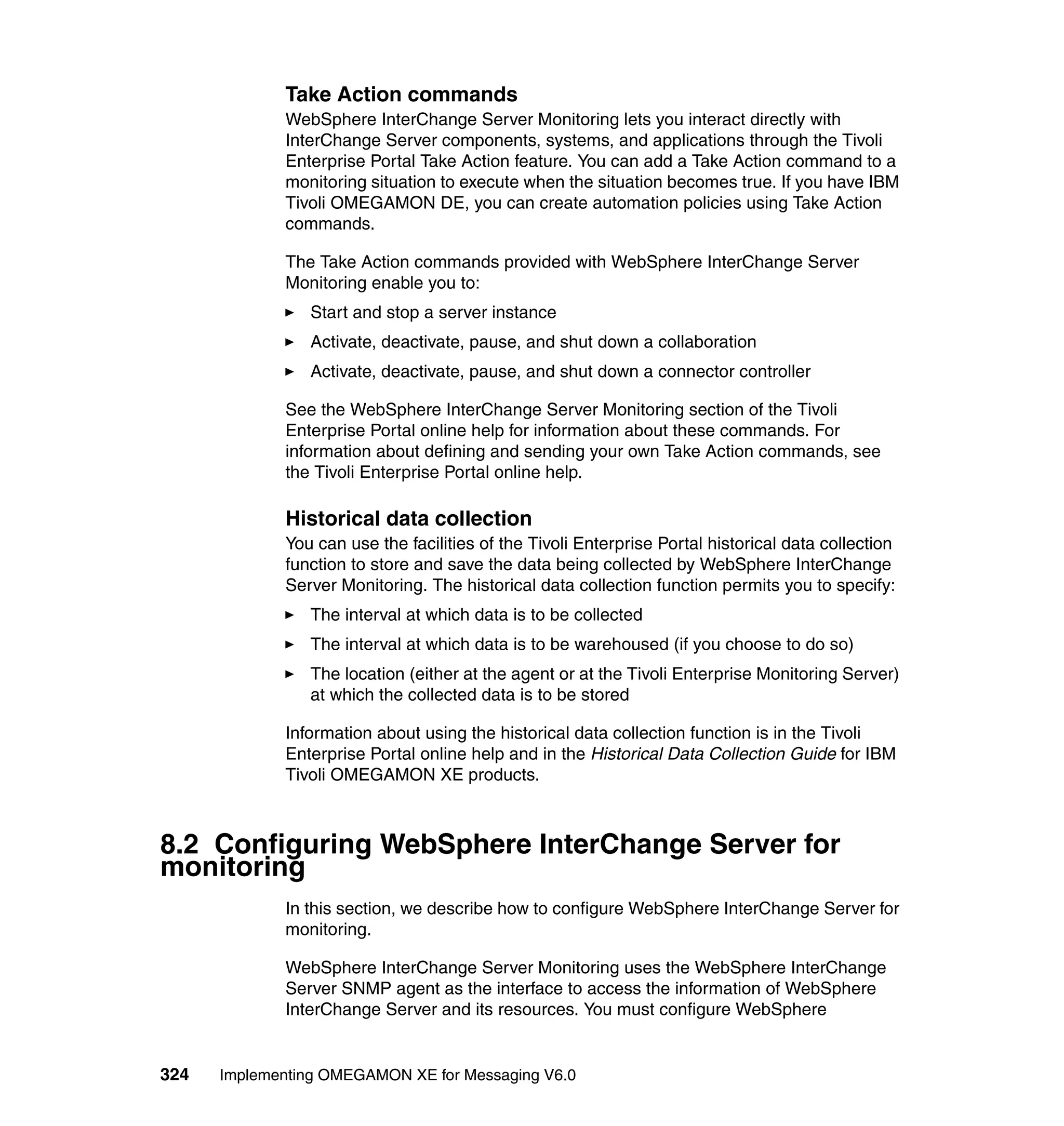 Take Action commands
             WebSphere InterChange Server Monitoring lets you interact directly with
             InterChange Server components, systems, and applications through the Tivoli
             Enterprise Portal Take Action feature. You can add a Take Action command to a
             monitoring situation to execute when the situation becomes true. If you have IBM
             Tivoli OMEGAMON DE, you can create automation policies using Take Action
             commands.

             The Take Action commands provided with WebSphere InterChange Server
             Monitoring enable you to:
                Start and stop a server instance
                Activate, deactivate, pause, and shut down a collaboration
                Activate, deactivate, pause, and shut down a connector controller

             See the WebSphere InterChange Server Monitoring section of the Tivoli
             Enterprise Portal online help for information about these commands. For
             information about defining and sending your own Take Action commands, see
             the Tivoli Enterprise Portal online help.

             Historical data collection
             You can use the facilities of the Tivoli Enterprise Portal historical data collection
             function to store and save the data being collected by WebSphere InterChange
             Server Monitoring. The historical data collection function permits you to specify:
                The interval at which data is to be collected
                The interval at which data is to be warehoused (if you choose to do so)
                The location (either at the agent or at the Tivoli Enterprise Monitoring Server)
                at which the collected data is to be stored

             Information about using the historical data collection function is in the Tivoli
             Enterprise Portal online help and in the Historical Data Collection Guide for IBM
             Tivoli OMEGAMON XE products.



8.2 Configuring WebSphere InterChange Server for
monitoring
             In this section, we describe how to configure WebSphere InterChange Server for
             monitoring.

             WebSphere InterChange Server Monitoring uses the WebSphere InterChange
             Server SNMP agent as the interface to access the information of WebSphere
             InterChange Server and its resources. You must configure WebSphere


324   Implementing OMEGAMON XE for Messaging V6.0
 