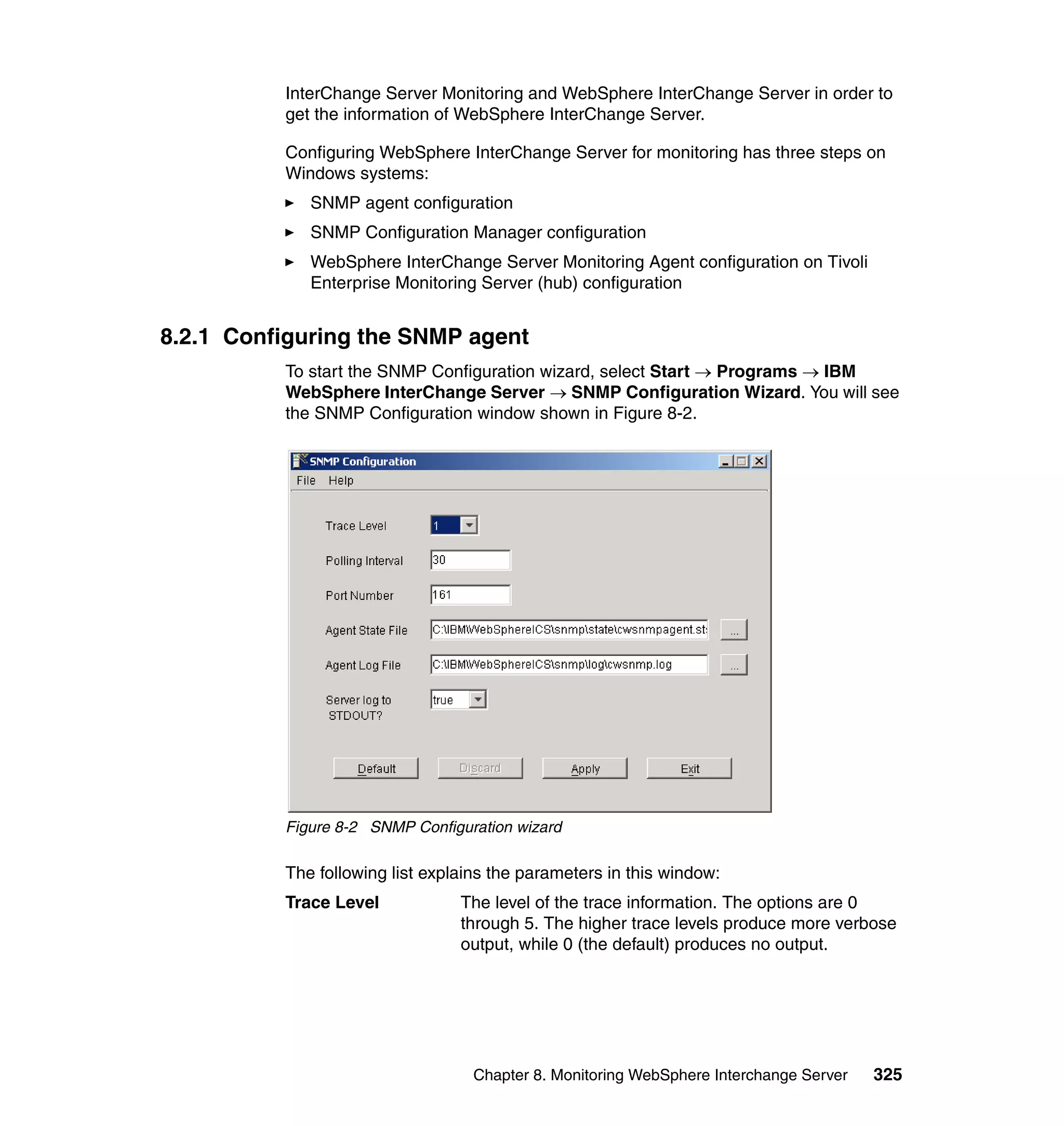 InterChange Server Monitoring and WebSphere InterChange Server in order to
          get the information of WebSphere InterChange Server.

          Configuring WebSphere InterChange Server for monitoring has three steps on
          Windows systems:
             SNMP agent configuration
             SNMP Configuration Manager configuration
             WebSphere InterChange Server Monitoring Agent configuration on Tivoli
             Enterprise Monitoring Server (hub) configuration


8.2.1 Configuring the SNMP agent
          To start the SNMP Configuration wizard, select Start → Programs → IBM
          WebSphere InterChange Server → SNMP Configuration Wizard. You will see
          the SNMP Configuration window shown in Figure 8-2.




          Figure 8-2 SNMP Configuration wizard

          The following list explains the parameters in this window:
          Trace Level            The level of the trace information. The options are 0
                                 through 5. The higher trace levels produce more verbose
                                 output, while 0 (the default) produces no output.




                                   Chapter 8. Monitoring WebSphere Interchange Server   325
 