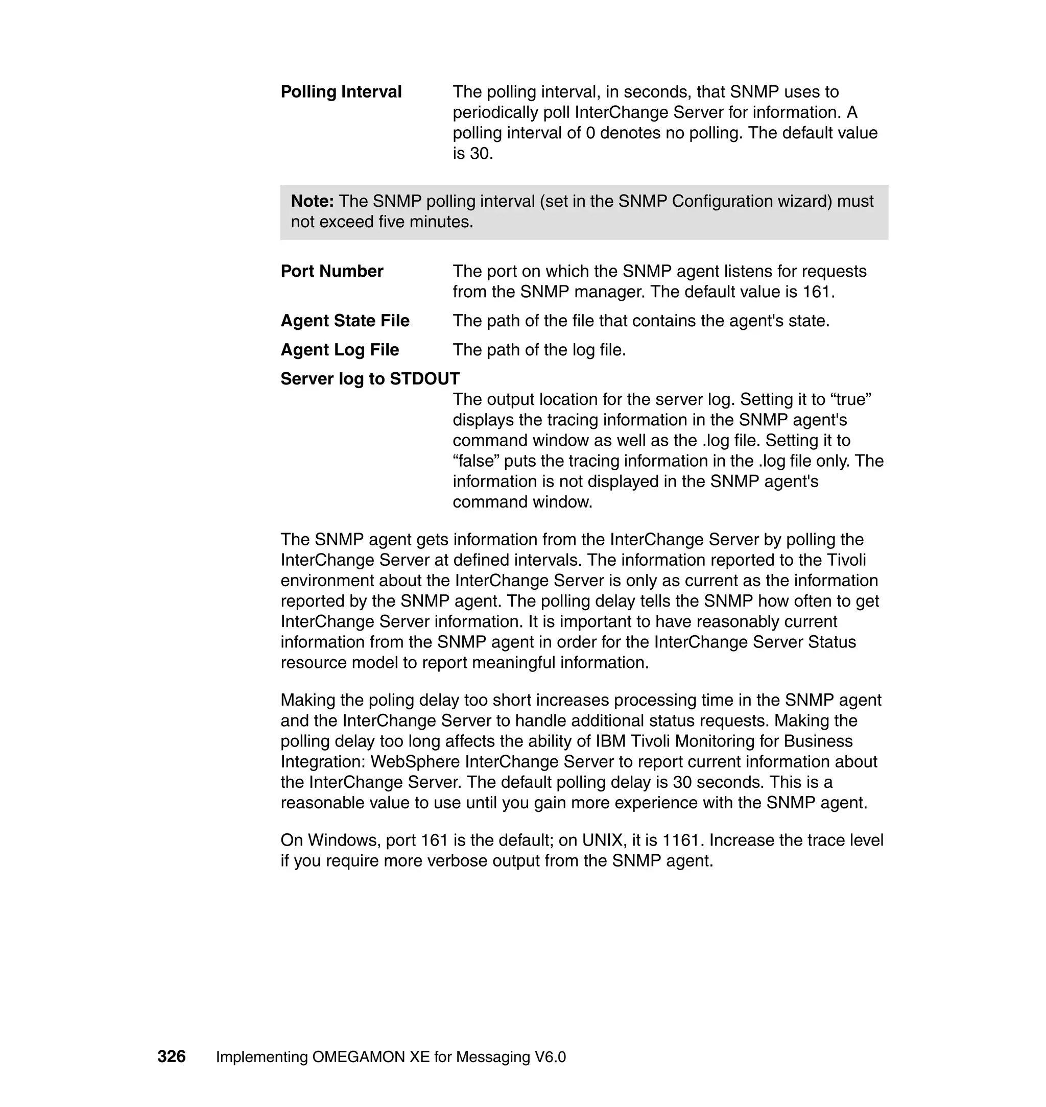 Polling Interval       The polling interval, in seconds, that SNMP uses to
                                    periodically poll InterChange Server for information. A
                                    polling interval of 0 denotes no polling. The default value
                                    is 30.

               Note: The SNMP polling interval (set in the SNMP Configuration wizard) must
               not exceed five minutes.

             Port Number            The port on which the SNMP agent listens for requests
                                    from the SNMP manager. The default value is 161.
             Agent State File       The path of the file that contains the agent's state.
             Agent Log File         The path of the log file.
             Server log to STDOUT
                                The output location for the server log. Setting it to “true”
                                displays the tracing information in the SNMP agent's
                                command window as well as the .log file. Setting it to
                                “false” puts the tracing information in the .log file only. The
                                information is not displayed in the SNMP agent's
                                command window.

             The SNMP agent gets information from the InterChange Server by polling the
             InterChange Server at defined intervals. The information reported to the Tivoli
             environment about the InterChange Server is only as current as the information
             reported by the SNMP agent. The polling delay tells the SNMP how often to get
             InterChange Server information. It is important to have reasonably current
             information from the SNMP agent in order for the InterChange Server Status
             resource model to report meaningful information.

             Making the poling delay too short increases processing time in the SNMP agent
             and the InterChange Server to handle additional status requests. Making the
             polling delay too long affects the ability of IBM Tivoli Monitoring for Business
             Integration: WebSphere InterChange Server to report current information about
             the InterChange Server. The default polling delay is 30 seconds. This is a
             reasonable value to use until you gain more experience with the SNMP agent.

             On Windows, port 161 is the default; on UNIX, it is 1161. Increase the trace level
             if you require more verbose output from the SNMP agent.




326   Implementing OMEGAMON XE for Messaging V6.0
 