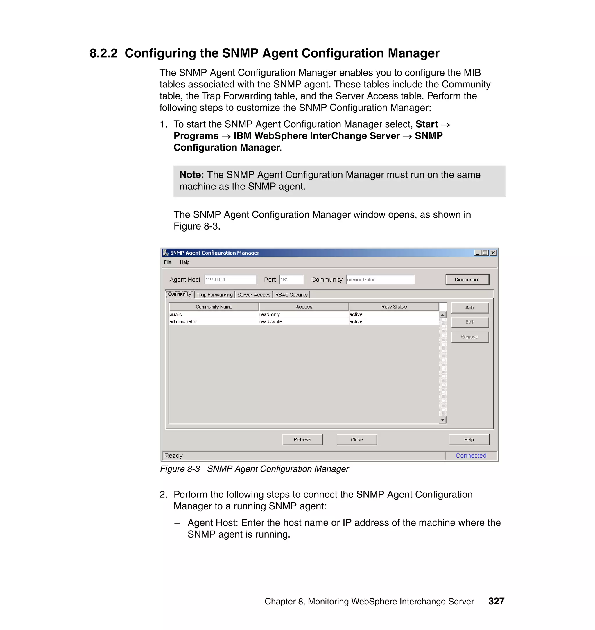 8.2.2 Configuring the SNMP Agent Configuration Manager
          The SNMP Agent Configuration Manager enables you to configure the MIB
          tables associated with the SNMP agent. These tables include the Community
          table, the Trap Forwarding table, and the Server Access table. Perform the
          following steps to customize the SNMP Configuration Manager:
          1. To start the SNMP Agent Configuration Manager select, Start →
             Programs → IBM WebSphere InterChange Server → SNMP
             Configuration Manager.

              Note: The SNMP Agent Configuration Manager must run on the same
              machine as the SNMP agent.

             The SNMP Agent Configuration Manager window opens, as shown in
             Figure 8-3.




          Figure 8-3 SNMP Agent Configuration Manager

          2. Perform the following steps to connect the SNMP Agent Configuration
             Manager to a running SNMP agent:
             – Agent Host: Enter the host name or IP address of the machine where the
               SNMP agent is running.




                                 Chapter 8. Monitoring WebSphere Interchange Server   327
 