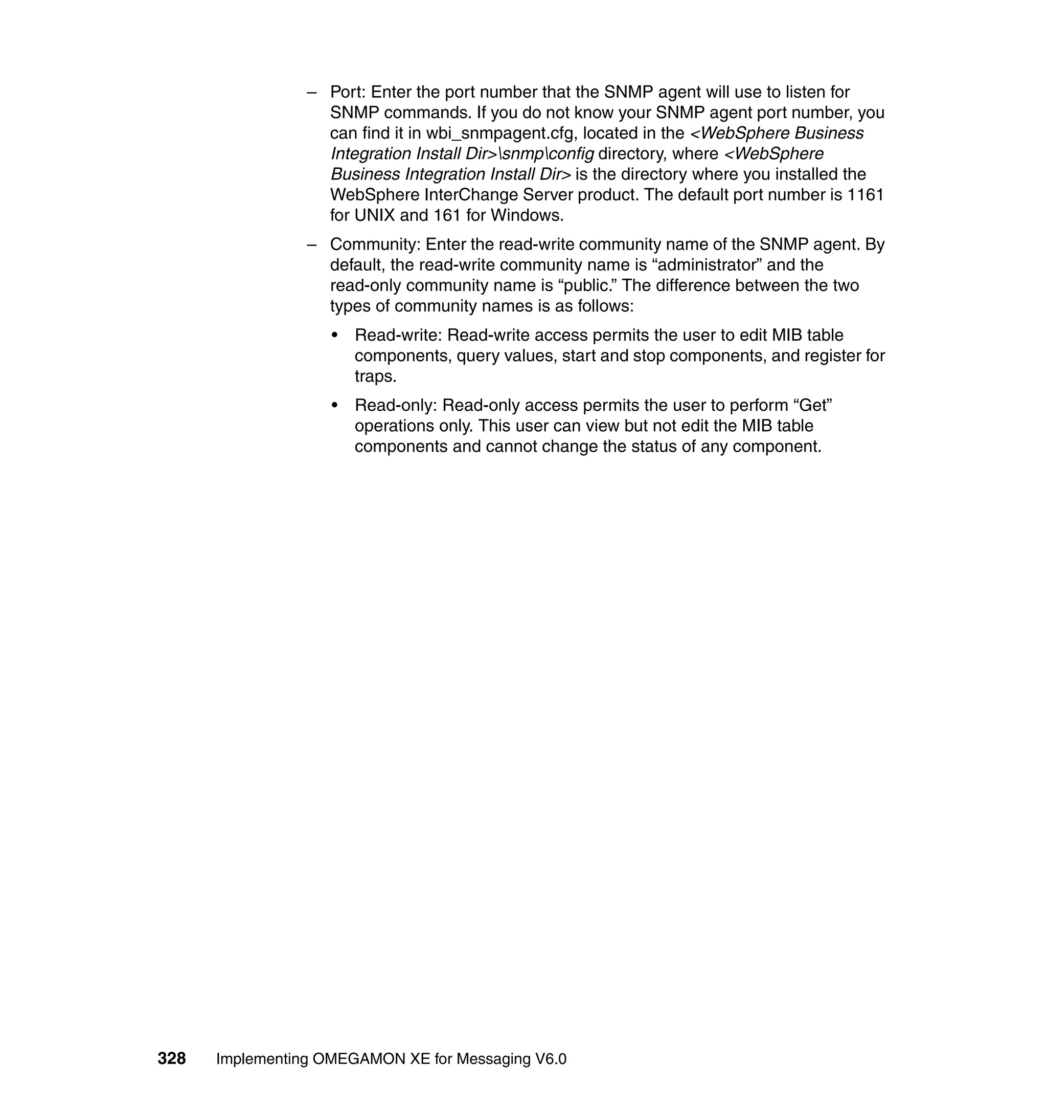– Port: Enter the port number that the SNMP agent will use to listen for
                   SNMP commands. If you do not know your SNMP agent port number, you
                   can find it in wbi_snmpagent.cfg, located in the <WebSphere Business
                   Integration Install Dir>snmpconfig directory, where <WebSphere
                   Business Integration Install Dir> is the directory where you installed the
                   WebSphere InterChange Server product. The default port number is 1161
                   for UNIX and 161 for Windows.
                 – Community: Enter the read-write community name of the SNMP agent. By
                   default, the read-write community name is “administrator” and the
                   read-only community name is “public.” The difference between the two
                   types of community names is as follows:
                    •   Read-write: Read-write access permits the user to edit MIB table
                        components, query values, start and stop components, and register for
                        traps.
                    •   Read-only: Read-only access permits the user to perform “Get”
                        operations only. This user can view but not edit the MIB table
                        components and cannot change the status of any component.




328   Implementing OMEGAMON XE for Messaging V6.0
 