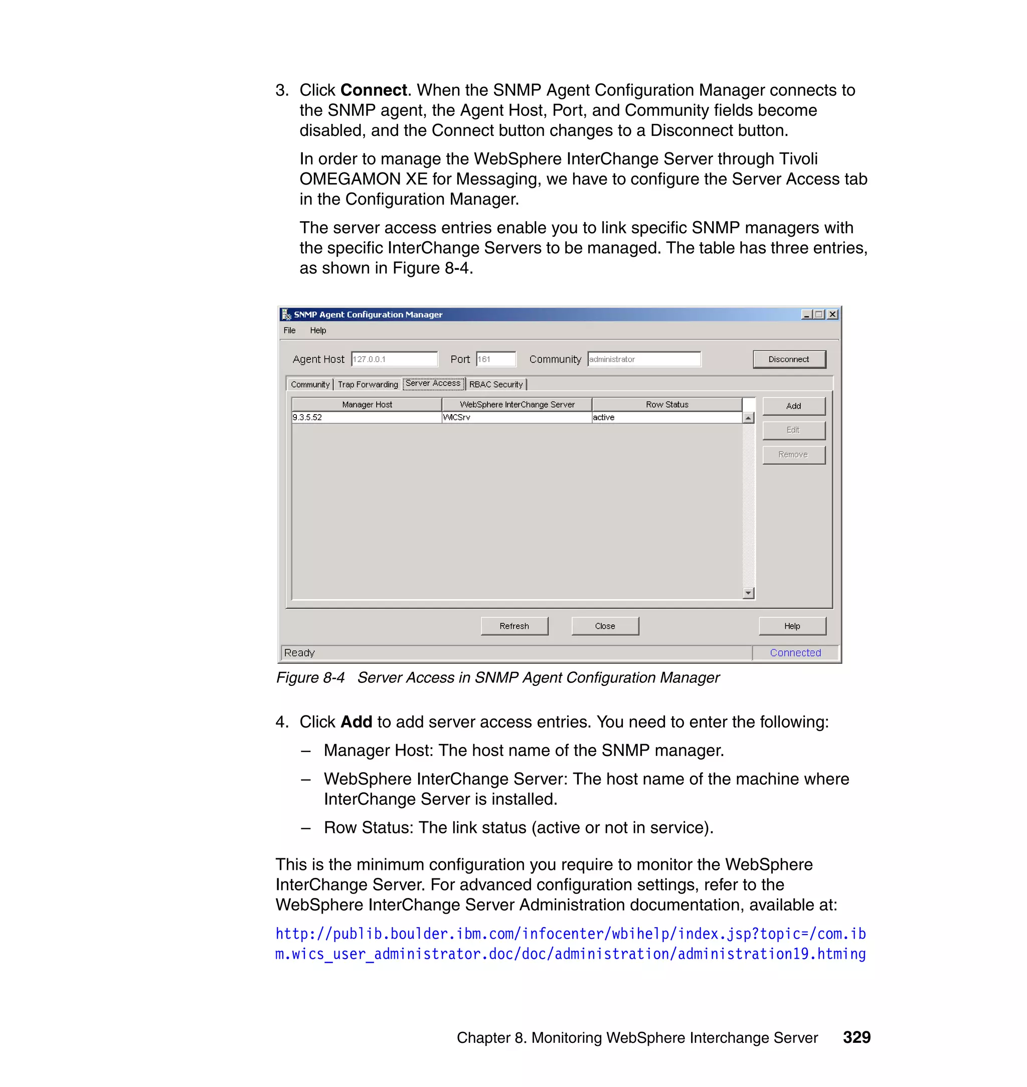 3. Click Connect. When the SNMP Agent Configuration Manager connects to
   the SNMP agent, the Agent Host, Port, and Community fields become
   disabled, and the Connect button changes to a Disconnect button.
   In order to manage the WebSphere InterChange Server through Tivoli
   OMEGAMON XE for Messaging, we have to configure the Server Access tab
   in the Configuration Manager.
   The server access entries enable you to link specific SNMP managers with
   the specific InterChange Servers to be managed. The table has three entries,
   as shown in Figure 8-4.




Figure 8-4 Server Access in SNMP Agent Configuration Manager

4. Click Add to add server access entries. You need to enter the following:
   – Manager Host: The host name of the SNMP manager.
   – WebSphere InterChange Server: The host name of the machine where
     InterChange Server is installed.
   – Row Status: The link status (active or not in service).

This is the minimum configuration you require to monitor the WebSphere
InterChange Server. For advanced configuration settings, refer to the
WebSphere InterChange Server Administration documentation, available at:
http://publib.boulder.ibm.com/infocenter/wbihelp/index.jsp?topic=/com.ib
m.wics_user_administrator.doc/doc/administration/administration19.htming




                        Chapter 8. Monitoring WebSphere Interchange Server    329
 