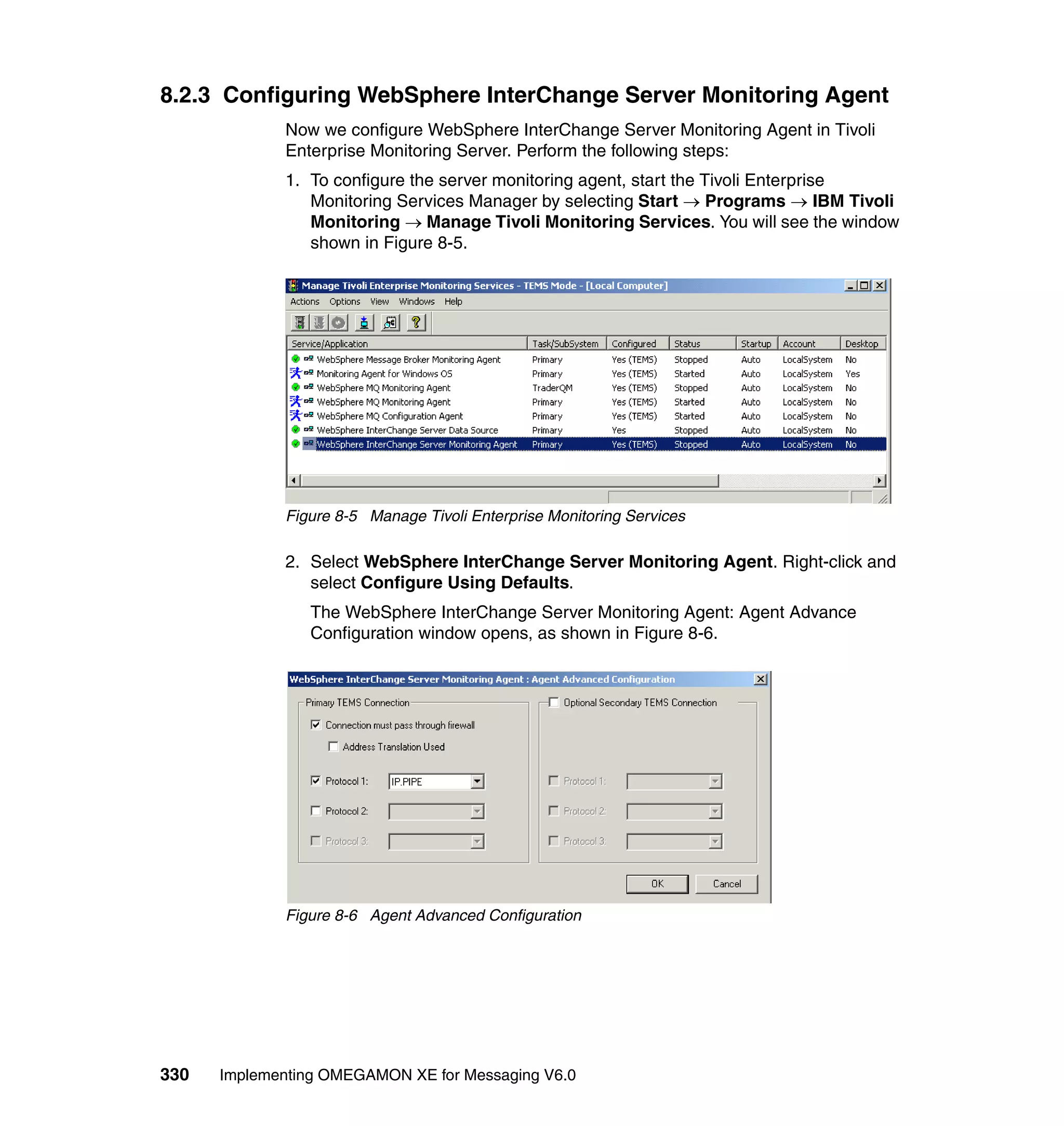 8.2.3 Configuring WebSphere InterChange Server Monitoring Agent
             Now we configure WebSphere InterChange Server Monitoring Agent in Tivoli
             Enterprise Monitoring Server. Perform the following steps:
             1. To configure the server monitoring agent, start the Tivoli Enterprise
                Monitoring Services Manager by selecting Start → Programs → IBM Tivoli
                Monitoring → Manage Tivoli Monitoring Services. You will see the window
                shown in Figure 8-5.




             Figure 8-5 Manage Tivoli Enterprise Monitoring Services

             2. Select WebSphere InterChange Server Monitoring Agent. Right-click and
                select Configure Using Defaults.
                The WebSphere InterChange Server Monitoring Agent: Agent Advance
                Configuration window opens, as shown in Figure 8-6.




             Figure 8-6 Agent Advanced Configuration




330   Implementing OMEGAMON XE for Messaging V6.0
 
