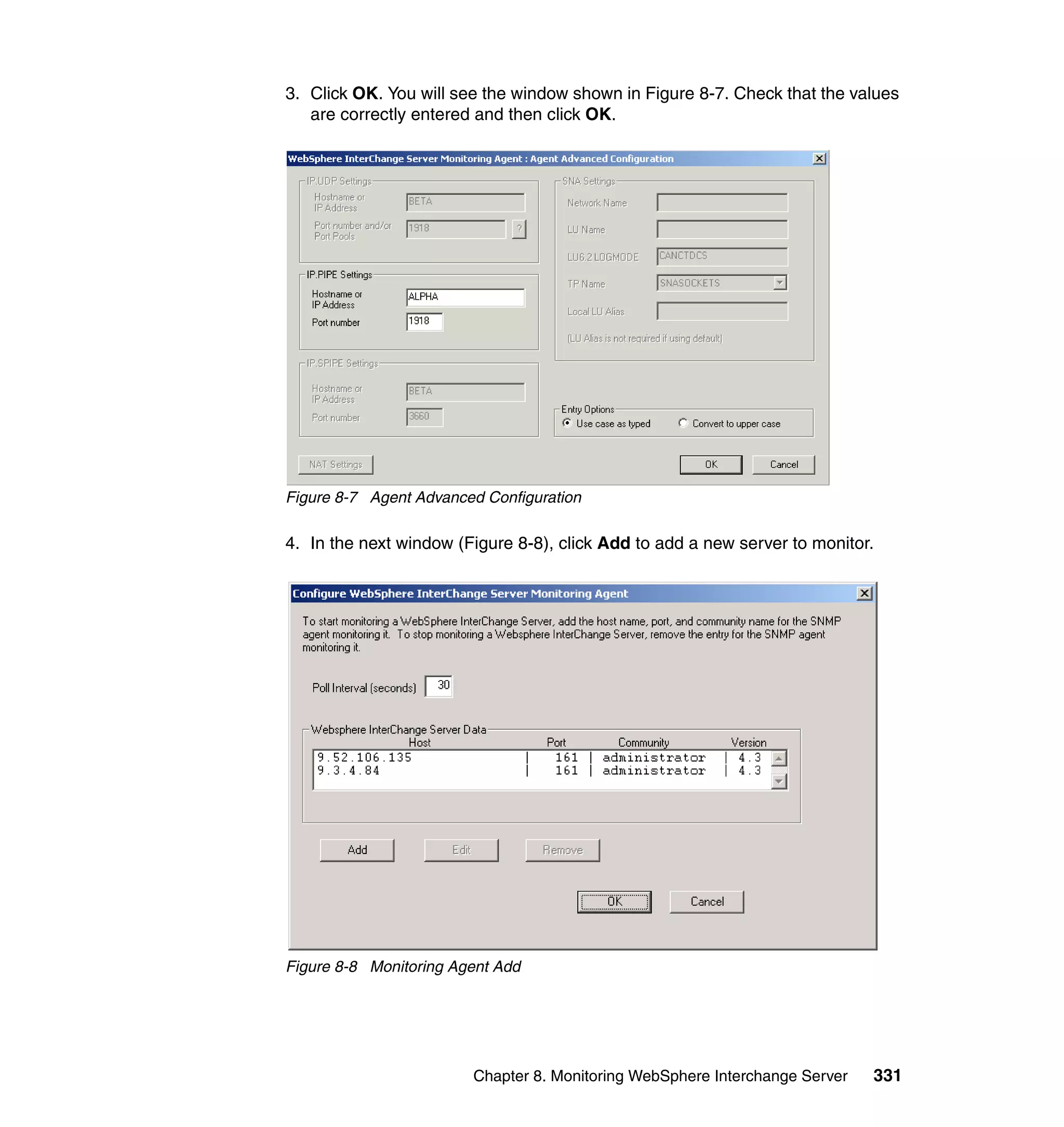 3. Click OK. You will see the window shown in Figure 8-7. Check that the values
   are correctly entered and then click OK.




Figure 8-7 Agent Advanced Configuration

4. In the next window (Figure 8-8), click Add to add a new server to monitor.




Figure 8-8 Monitoring Agent Add




                        Chapter 8. Monitoring WebSphere Interchange Server   331
 