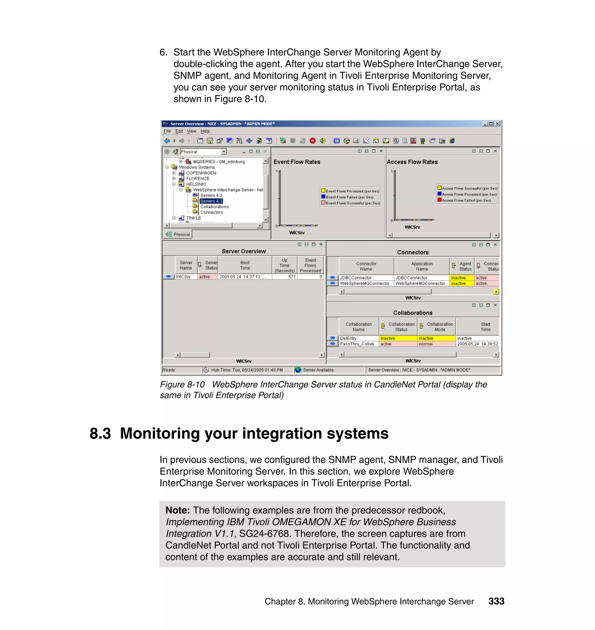6. Start the WebSphere InterChange Server Monitoring Agent by
            double-clicking the agent. After you start the WebSphere InterChange Server,
            SNMP agent, and Monitoring Agent in Tivoli Enterprise Monitoring Server,
            you can see your server monitoring status in Tivoli Enterprise Portal, as
            shown in Figure 8-10.




         Figure 8-10 WebSphere InterChange Server status in CandleNet Portal (display the
         same in Tivoli Enterprise Portal)



8.3 Monitoring your integration systems
         In previous sections, we configured the SNMP agent, SNMP manager, and Tivoli
         Enterprise Monitoring Server. In this section, we explore WebSphere
         InterChange Server workspaces in Tivoli Enterprise Portal.

          Note: The following examples are from the predecessor redbook,
          Implementing IBM Tivoli OMEGAMON XE for WebSphere Business
          Integration V1.1, SG24-6768. Therefore, the screen captures are from
          CandleNet Portal and not Tivoli Enterprise Portal. The functionality and
          content of the examples are accurate and still relevant.



                                  Chapter 8. Monitoring WebSphere Interchange Server        333
 